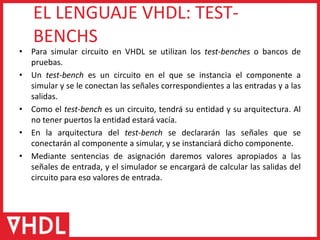 • Para simular circuito en VHDL se utilizan los test-benches o bancos de
pruebas.
• Un test-bench es un circuito en el que se instancia el componente a
simular y se le conectan las señales correspondientes a las entradas y a las
salidas.
• Como el test-bench es un circuito, tendrá su entidad y su arquitectura. Al
no tener puertos la entidad estará vacía.
• En la arquitectura del test-bench se declararán las señales que se
conectarán al componente a simular, y se instanciará dicho componente.
• Mediante sentencias de asignación daremos valores apropiados a las
señales de entrada, y el simulador se encargará de calcular las salidas del
circuito para eso valores de entrada.
EL LENGUAJE VHDL: TEST-
BENCHS
 