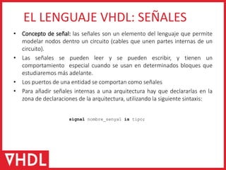 • Concepto de señal: las señales son un elemento del lenguaje que permite
modelar nodos dentro un circuito (cables que unen partes internas de un
circuito).
• Las señales se pueden leer y se pueden escribir, y tienen un
comportamiento especial cuando se usan en determinados bloques que
estudiaremos más adelante.
• Los puertos de una entidad se comportan como señales
• Para añadir señales internas a una arquitectura hay que declararlas en la
zona de declaraciones de la arquitectura, utilizando la siguiente sintaxis:
EL LENGUAJE VHDL: SEÑALES
signal nombre_senyal is tipo;
 