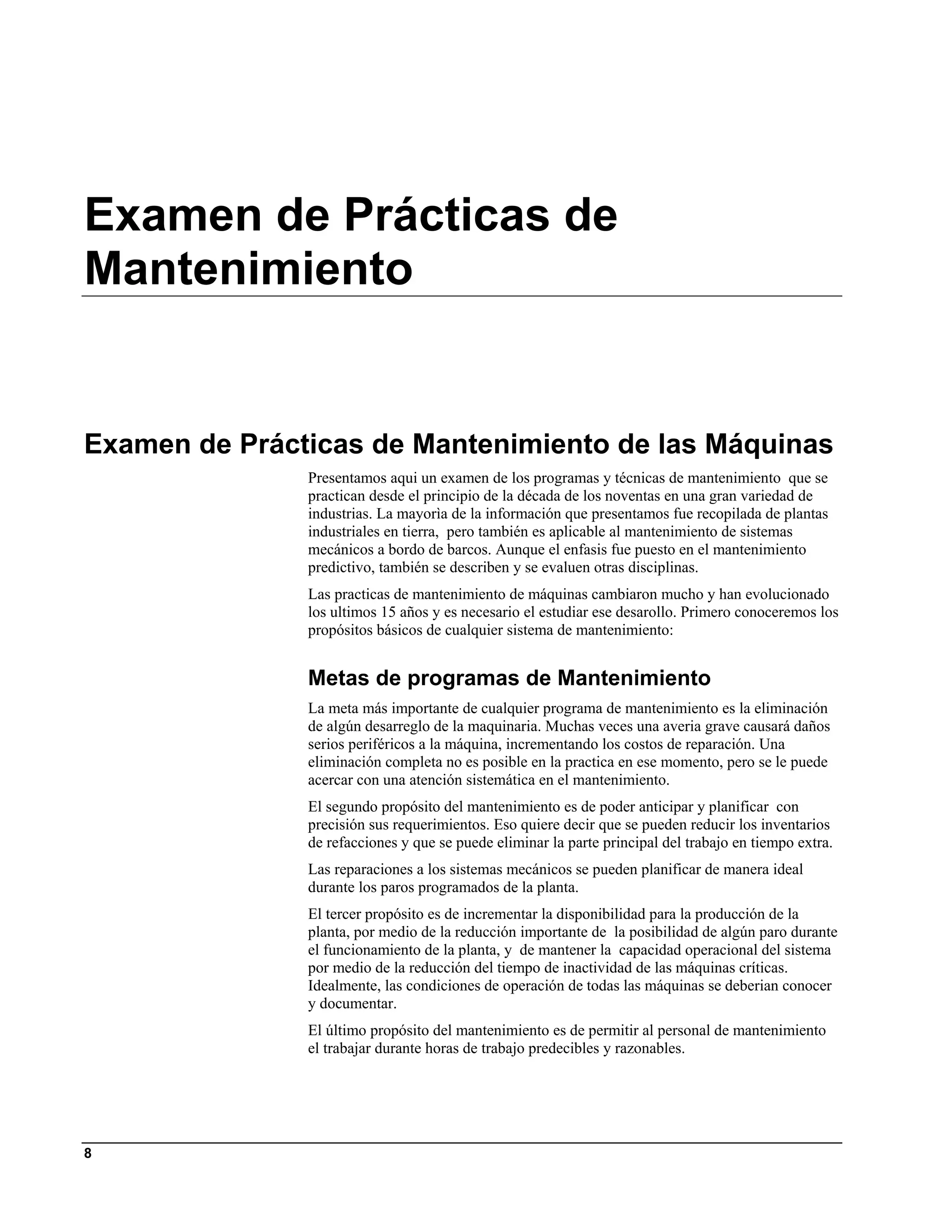 Examen de Prácticas de
Mantenimiento


Examen de Prácticas de Mantenimiento de las Máquinas
               Presentamos aqui un examen de los programas y técnicas de mantenimiento que se
               practican desde el principio de la década de los noventas en una gran variedad de
               industrias. La mayorìa de la información que presentamos fue recopilada de plantas
               industriales en tierra, pero también es aplicable al mantenimiento de sistemas
               mecánicos a bordo de barcos. Aunque el enfasis fue puesto en el mantenimiento
               predictivo, también se describen y se evaluen otras disciplinas.
               Las practicas de mantenimiento de máquinas cambiaron mucho y han evolucionado
               los ultimos 15 años y es necesario el estudiar ese desarollo. Primero conoceremos los
               propósitos básicos de cualquier sistema de mantenimiento:


               Metas de programas de Mantenimiento
               La meta más importante de cualquier programa de mantenimiento es la eliminación
               de algún desarreglo de la maquinaria. Muchas veces una averia grave causará daños
               serios periféricos a la máquina, incrementando los costos de reparación. Una
               eliminación completa no es posible en la practica en ese momento, pero se le puede
               acercar con una atención sistemática en el mantenimiento.
               El segundo propósito del mantenimiento es de poder anticipar y planificar con
               precisión sus requerimientos. Eso quiere decir que se pueden reducir los inventarios
               de refacciones y que se puede eliminar la parte principal del trabajo en tiempo extra.
               Las reparaciones a los sistemas mecánicos se pueden planificar de manera ideal
               durante los paros programados de la planta.
               El tercer propósito es de incrementar la disponibilidad para la producción de la
               planta, por medio de la reducción importante de la posibilidad de algún paro durante
               el funcionamiento de la planta, y de mantener la capacidad operacional del sistema
               por medio de la reducción del tiempo de inactividad de las máquinas críticas.
               Idealmente, las condiciones de operación de todas las máquinas se deberian conocer
               y documentar.
               El último propósito del mantenimiento es de permitir al personal de mantenimiento
               el trabajar durante horas de trabajo predecibles y razonables.




8
 