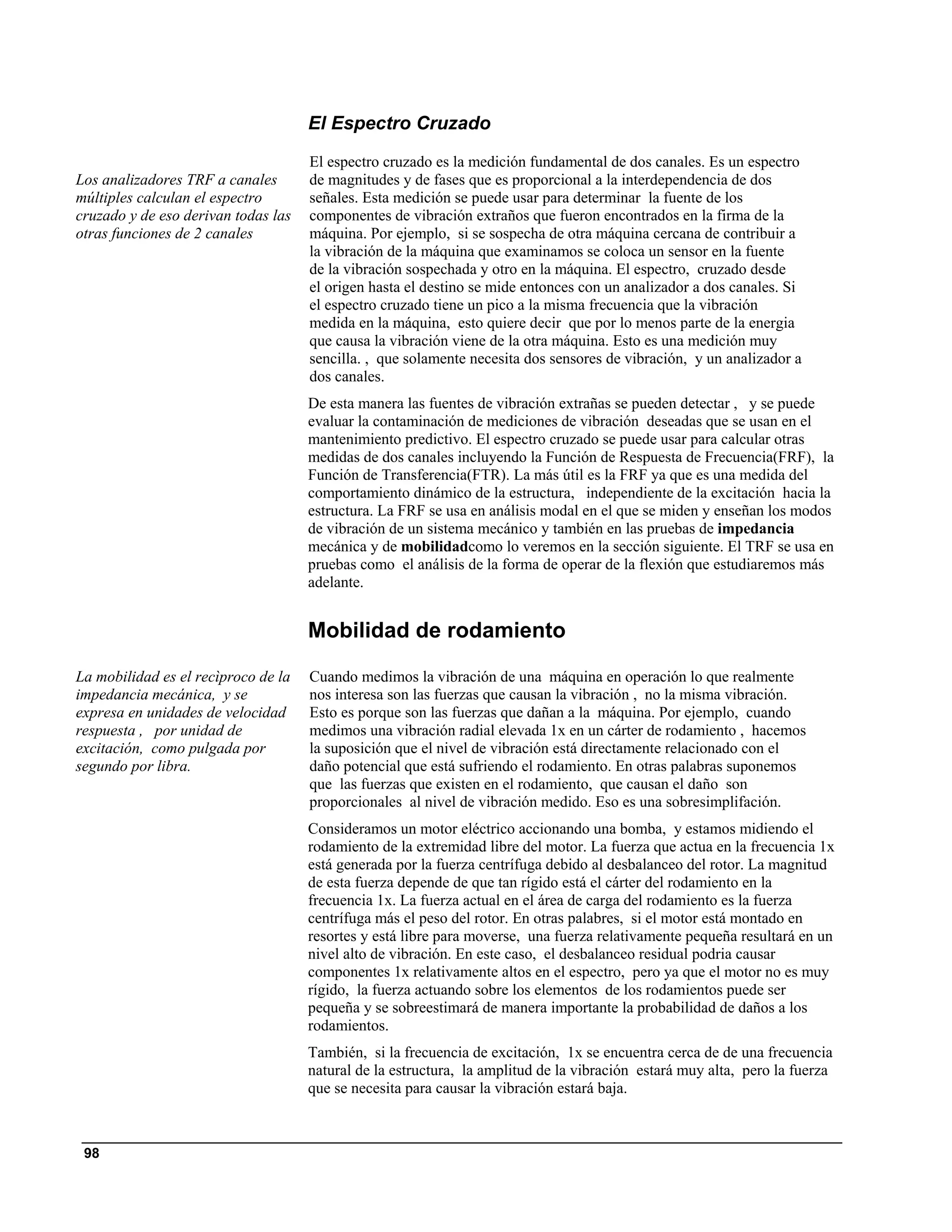 El Espectro Cruzado
                                     El espectro cruzado es la medición fundamental de dos canales. Es un espectro
Los analizadores TRF a canales       de magnitudes y de fases que es proporcional a la interdependencia de dos
múltiples calculan el espectro       señales. Esta medición se puede usar para determinar la fuente de los
cruzado y de eso derivan todas las   componentes de vibración extraños que fueron encontrados en la firma de la
otras funciones de 2 canales         máquina. Por ejemplo, si se sospecha de otra máquina cercana de contribuir a
                                     la vibración de la máquina que examinamos se coloca un sensor en la fuente
                                     de la vibración sospechada y otro en la máquina. El espectro, cruzado desde
                                     el origen hasta el destino se mide entonces con un analizador a dos canales. Si
                                     el espectro cruzado tiene un pico a la misma frecuencia que la vibración
                                     medida en la máquina, esto quiere decir que por lo menos parte de la energia
                                     que causa la vibración viene de la otra máquina. Esto es una medición muy
                                     sencilla. , que solamente necesita dos sensores de vibración, y un analizador a
                                     dos canales.
                                     De esta manera las fuentes de vibración extrañas se pueden detectar , y se puede
                                     evaluar la contaminación de mediciones de vibración deseadas que se usan en el
                                     mantenimiento predictivo. El espectro cruzado se puede usar para calcular otras
                                     medidas de dos canales incluyendo la Función de Respuesta de Frecuencia(FRF), la
                                     Función de Transferencia(FTR). La más útil es la FRF ya que es una medida del
                                     comportamiento dinámico de la estructura, independiente de la excitación hacia la
                                     estructura. La FRF se usa en análisis modal en el que se miden y enseñan los modos
                                     de vibración de un sistema mecánico y también en las pruebas de impedancia
                                     mecánica y de mobilidadcomo lo veremos en la sección siguiente. El TRF se usa en
                                     pruebas como el análisis de la forma de operar de la flexión que estudiaremos más
                                     adelante.


                                     Mobilidad de rodamiento

La mobilidad es el recìproco de la   Cuando medimos la vibración de una máquina en operación lo que realmente
impedancia mecánica, y se            nos interesa son las fuerzas que causan la vibración , no la misma vibración.
expresa en unidades de velocidad     Esto es porque son las fuerzas que dañan a la máquina. Por ejemplo, cuando
respuesta , por unidad de            medimos una vibración radial elevada 1x en un cárter de rodamiento , hacemos
excitación, como pulgada por         la suposición que el nivel de vibración está directamente relacionado con el
segundo por libra.                   daño potencial que está sufriendo el rodamiento. En otras palabras suponemos
                                     que las fuerzas que existen en el rodamiento, que causan el daño son
                                     proporcionales al nivel de vibración medido. Eso es una sobresimplifación.
                                     Consideramos un motor eléctrico accionando una bomba, y estamos midiendo el
                                     rodamiento de la extremidad libre del motor. La fuerza que actua en la frecuencia 1x
                                     está generada por la fuerza centrífuga debido al desbalanceo del rotor. La magnitud
                                     de esta fuerza depende de que tan rígido está el cárter del rodamiento en la
                                     frecuencia 1x. La fuerza actual en el área de carga del rodamiento es la fuerza
                                     centrífuga más el peso del rotor. En otras palabres, si el motor está montado en
                                     resortes y está libre para moverse, una fuerza relativamente pequeña resultará en un
                                     nivel alto de vibración. En este caso, el desbalanceo residual podria causar
                                     componentes 1x relativamente altos en el espectro, pero ya que el motor no es muy
                                     rígido, la fuerza actuando sobre los elementos de los rodamientos puede ser
                                     pequeña y se sobreestimará de manera importante la probabilidad de daños a los
                                     rodamientos.
                                     También, si la frecuencia de excitación, 1x se encuentra cerca de de una frecuencia
                                     natural de la estructura, la amplitud de la vibración estará muy alta, pero la fuerza
                                     que se necesita para causar la vibración estará baja.



 98
 