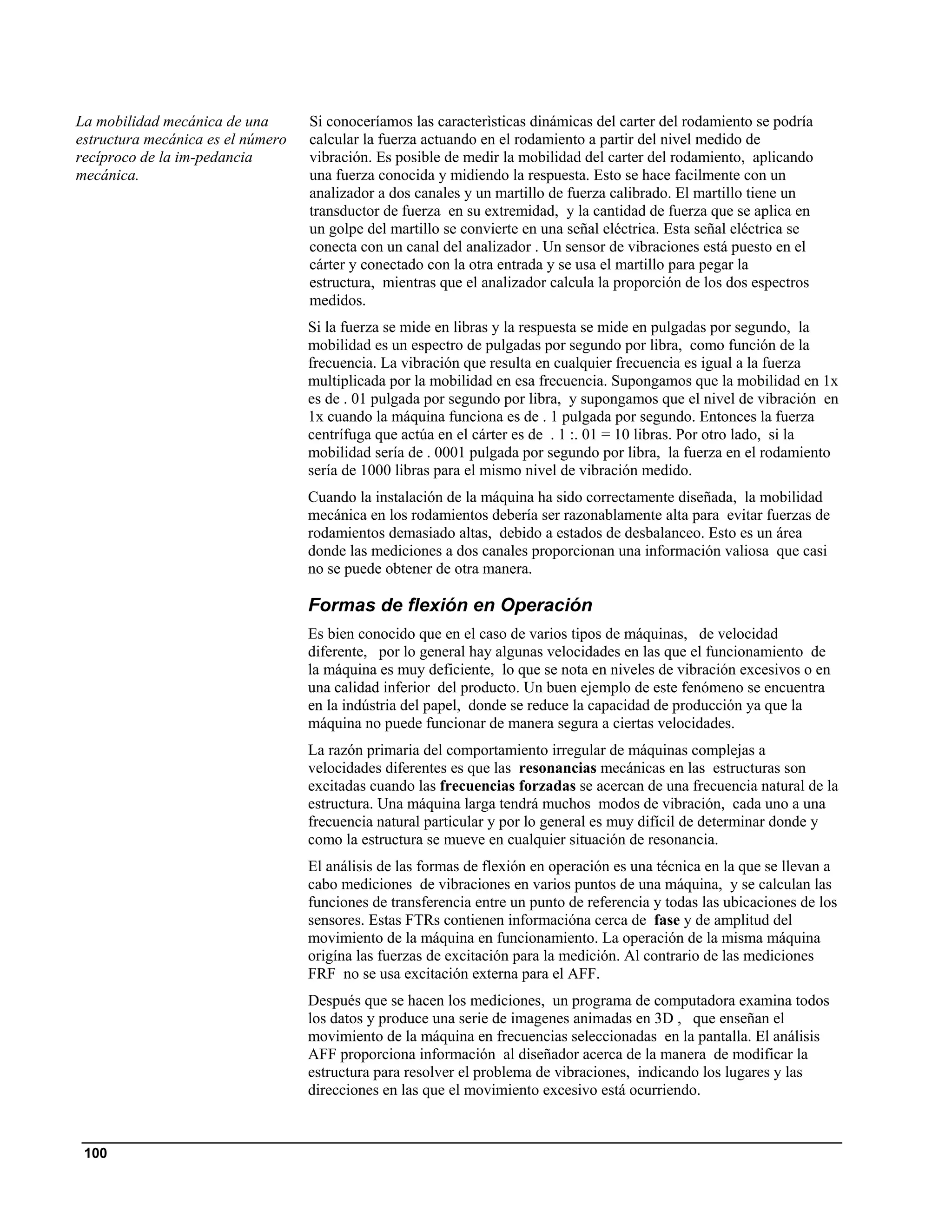 La mobilidad mecánica de una       Si conoceríamos las caracterìsticas dinámicas del carter del rodamiento se podría
estructura mecánica es el número   calcular la fuerza actuando en el rodamiento a partir del nivel medido de
recíproco de la im-pedancia        vibración. Es posible de medir la mobilidad del carter del rodamiento, aplicando
mecánica.                          una fuerza conocida y midiendo la respuesta. Esto se hace facilmente con un
                                   analizador a dos canales y un martillo de fuerza calibrado. El martillo tiene un
                                   transductor de fuerza en su extremidad, y la cantidad de fuerza que se aplica en
                                   un golpe del martillo se convierte en una señal eléctrica. Esta señal eléctrica se
                                   conecta con un canal del analizador . Un sensor de vibraciones está puesto en el
                                   cárter y conectado con la otra entrada y se usa el martillo para pegar la
                                   estructura, mientras que el analizador calcula la proporción de los dos espectros
                                   medidos.
                                   Si la fuerza se mide en libras y la respuesta se mide en pulgadas por segundo, la
                                   mobilidad es un espectro de pulgadas por segundo por libra, como función de la
                                   frecuencia. La vibración que resulta en cualquier frecuencia es igual a la fuerza
                                   multiplicada por la mobilidad en esa frecuencia. Supongamos que la mobilidad en 1x
                                   es de . 01 pulgada por segundo por libra, y supongamos que el nivel de vibración en
                                   1x cuando la máquina funciona es de . 1 pulgada por segundo. Entonces la fuerza
                                   centrífuga que actúa en el cárter es de . 1 :. 01 = 10 libras. Por otro lado, si la
                                   mobilidad sería de . 0001 pulgada por segundo por libra, la fuerza en el rodamiento
                                   sería de 1000 libras para el mismo nivel de vibración medido.
                                   Cuando la instalación de la máquina ha sido correctamente diseñada, la mobilidad
                                   mecánica en los rodamientos debería ser razonablamente alta para evitar fuerzas de
                                   rodamientos demasiado altas, debido a estados de desbalanceo. Esto es un área
                                   donde las mediciones a dos canales proporcionan una información valiosa que casi
                                   no se puede obtener de otra manera.

                                   Formas de flexión en Operación
                                   Es bien conocido que en el caso de varios tipos de máquinas, de velocidad
                                   diferente, por lo general hay algunas velocidades en las que el funcionamiento de
                                   la máquina es muy deficiente, lo que se nota en niveles de vibración excesivos o en
                                   una calidad inferior del producto. Un buen ejemplo de este fenómeno se encuentra
                                   en la indústria del papel, donde se reduce la capacidad de producción ya que la
                                   máquina no puede funcionar de manera segura a ciertas velocidades.
                                   La razón primaria del comportamiento irregular de máquinas complejas a
                                   velocidades diferentes es que las resonancias mecánicas en las estructuras son
                                   excitadas cuando las frecuencias forzadas se acercan de una frecuencia natural de la
                                   estructura. Una máquina larga tendrá muchos modos de vibración, cada uno a una
                                   frecuencia natural particular y por lo general es muy difícil de determinar donde y
                                   como la estructura se mueve en cualquier situación de resonancia.
                                   El análisis de las formas de flexión en operación es una técnica en la que se llevan a
                                   cabo mediciones de vibraciones en varios puntos de una máquina, y se calculan las
                                   funciones de transferencia entre un punto de referencia y todas las ubicaciones de los
                                   sensores. Estas FTRs contienen informacióna cerca de fase y de amplitud del
                                   movimiento de la máquina en funcionamiento. La operación de la misma máquina
                                   origína las fuerzas de excitación para la medición. Al contrario de las mediciones
                                   FRF no se usa excitación externa para el AFF.
                                   Después que se hacen los mediciones, un programa de computadora examina todos
                                   los datos y produce una serie de imagenes animadas en 3D , que enseñan el
                                   movimiento de la máquina en frecuencias seleccionadas en la pantalla. El análisis
                                   AFF proporciona información al diseñador acerca de la manera de modificar la
                                   estructura para resolver el problema de vibraciones, indicando los lugares y las
                                   direcciones en las que el movimiento excesivo está ocurriendo.



 100
 