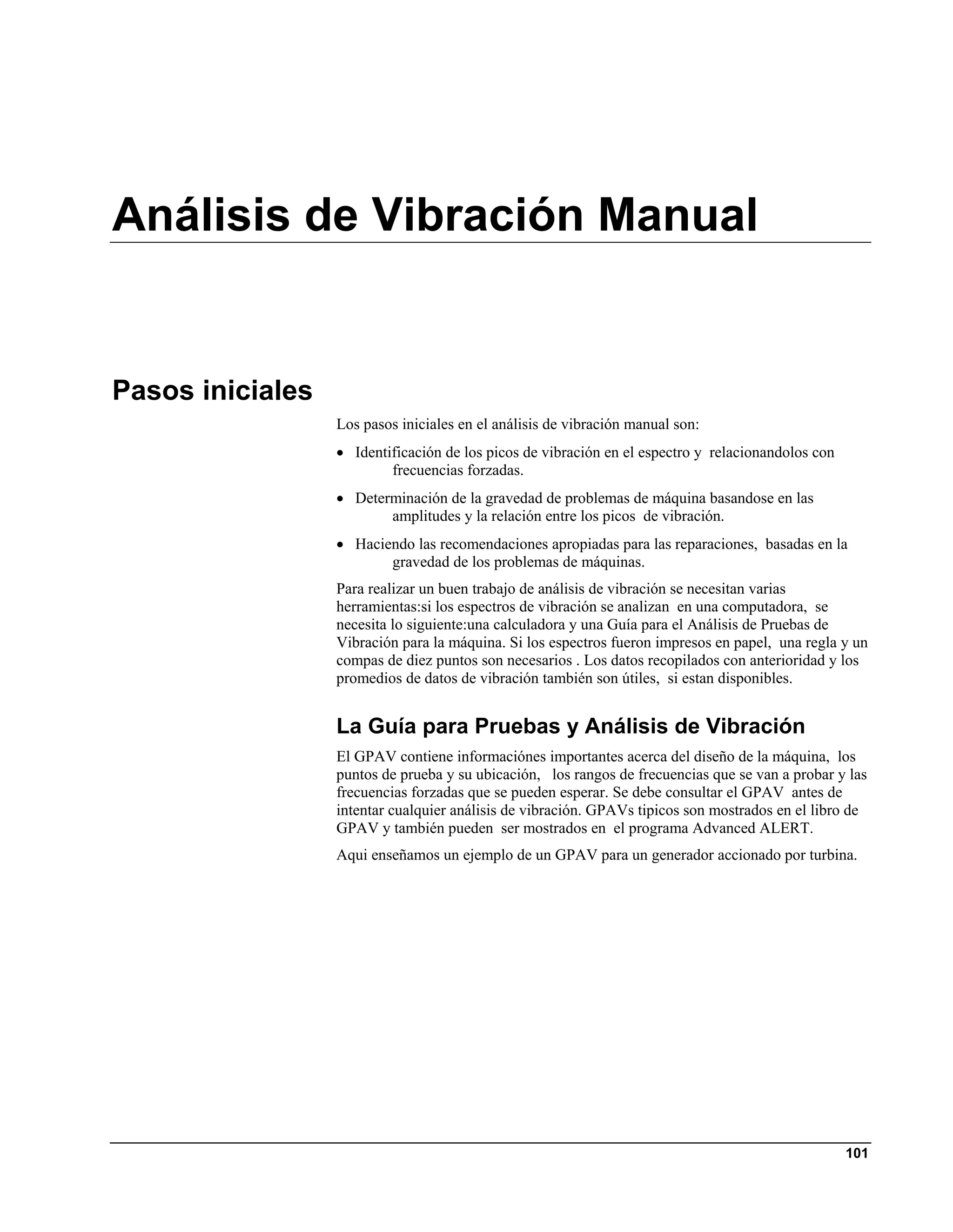 Análisis de Vibración Manual


Pasos iniciales
                  Los pasos iniciales en el análisis de vibración manual son:
                  • Identificación de los picos de vibración en el espectro y relacionandolos con
                          frecuencias forzadas.
                  • Determinación de la gravedad de problemas de máquina basandose en las
                         amplitudes y la relación entre los picos de vibración.
                  • Haciendo las recomendaciones apropiadas para las reparaciones, basadas en la
                         gravedad de los problemas de máquinas.
                  Para realizar un buen trabajo de análisis de vibración se necesitan varias
                  herramientas:si los espectros de vibración se analizan en una computadora, se
                  necesita lo siguiente:una calculadora y una Guía para el Análisis de Pruebas de
                  Vibración para la máquina. Si los espectros fueron impresos en papel, una regla y un
                  compas de diez puntos son necesarios . Los datos recopilados con anterioridad y los
                  promedios de datos de vibración también son útiles, si estan disponibles.


                  La Guía para Pruebas y Análisis de Vibración
                  El GPAV contiene informaciónes importantes acerca del diseño de la máquina, los
                  puntos de prueba y su ubicación, los rangos de frecuencias que se van a probar y las
                  frecuencias forzadas que se pueden esperar. Se debe consultar el GPAV antes de
                  intentar cualquier análisis de vibración. GPAVs tipicos son mostrados en el libro de
                  GPAV y también pueden ser mostrados en el programa Advanced ALERT.
                  Aqui enseñamos un ejemplo de un GPAV para un generador accionado por turbina.




                                                                                                    101
 