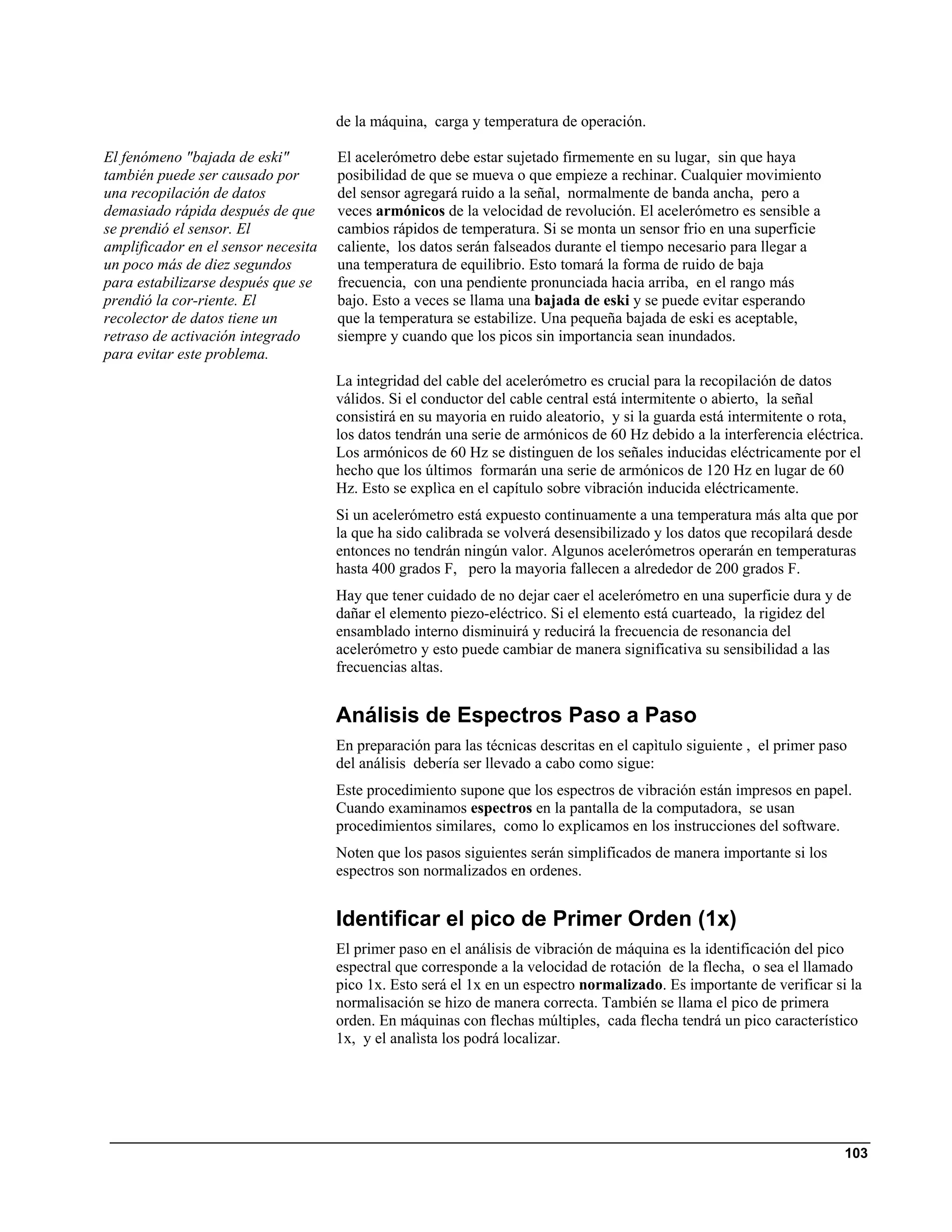 de la máquina, carga y temperatura de operación.

El fenómeno "bajada de eski"         El acelerómetro debe estar sujetado firmemente en su lugar, sin que haya
también puede ser causado por        posibilidad de que se mueva o que empieze a rechinar. Cualquier movimiento
una recopilación de datos            del sensor agregará ruido a la señal, normalmente de banda ancha, pero a
demasiado rápida después de que      veces armónicos de la velocidad de revolución. El acelerómetro es sensible a
se prendió el sensor. El             cambios rápidos de temperatura. Si se monta un sensor frio en una superficie
amplificador en el sensor necesita   caliente, los datos serán falseados durante el tiempo necesario para llegar a
un poco más de diez segundos         una temperatura de equilibrio. Esto tomará la forma de ruido de baja
para estabilizarse después que se    frecuencia, con una pendiente pronunciada hacia arriba, en el rango más
prendió la cor-riente. El            bajo. Esto a veces se llama una bajada de eski y se puede evitar esperando
recolector de datos tiene un         que la temperatura se estabilize. Una pequeña bajada de eski es aceptable,
retraso de activación integrado      siempre y cuando que los picos sin importancia sean inundados.
para evitar este problema.
                                     La integridad del cable del acelerómetro es crucial para la recopilación de datos
                                     válidos. Si el conductor del cable central está intermitente o abierto, la señal
                                     consistirá en su mayoria en ruido aleatorio, y si la guarda está intermitente o rota,
                                     los datos tendrán una serie de armónicos de 60 Hz debido a la interferencia eléctrica.
                                     Los armónicos de 60 Hz se distinguen de los señales inducidas eléctricamente por el
                                     hecho que los últimos formarán una serie de armónicos de 120 Hz en lugar de 60
                                     Hz. Esto se explìca en el capítulo sobre vibración inducida eléctricamente.
                                     Si un acelerómetro está expuesto continuamente a una temperatura más alta que por
                                     la que ha sido calibrada se volverá desensibilizado y los datos que recopilará desde
                                     entonces no tendrán ningún valor. Algunos acelerómetros operarán en temperaturas
                                     hasta 400 grados F, pero la mayoria fallecen a alrededor de 200 grados F.
                                     Hay que tener cuidado de no dejar caer el acelerómetro en una superficie dura y de
                                     dañar el elemento piezo-eléctrico. Si el elemento está cuarteado, la rigidez del
                                     ensamblado interno disminuirá y reducirá la frecuencia de resonancia del
                                     acelerómetro y esto puede cambiar de manera significativa su sensibilidad a las
                                     frecuencias altas.


                                     Análisis de Espectros Paso a Paso
                                     En preparación para las técnicas descritas en el capìtulo siguiente , el primer paso
                                     del análisis debería ser llevado a cabo como sigue:
                                     Este procedimiento supone que los espectros de vibración están impresos en papel.
                                     Cuando examinamos espectros en la pantalla de la computadora, se usan
                                     procedimientos similares, como lo explicamos en los instrucciones del software.
                                     Noten que los pasos siguientes serán simplificados de manera importante si los
                                     espectros son normalizados en ordenes.


                                     Identificar el pico de Primer Orden (1x)
                                     El primer paso en el análisis de vibración de máquina es la identificación del pico
                                     espectral que corresponde a la velocidad de rotación de la flecha, o sea el llamado
                                     pico 1x. Esto será el 1x en un espectro normalizado. Es importante de verificar si la
                                     normalisación se hizo de manera correcta. También se llama el pico de primera
                                     orden. En máquinas con flechas múltiples, cada flecha tendrá un pico característico
                                     1x, y el analìsta los podrá localizar.




                                                                                                                        103
 