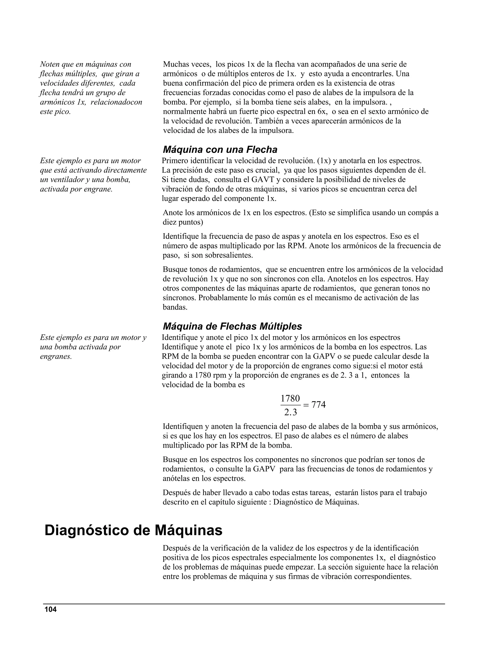 Noten que en máquinas con         Muchas veces, los picos 1x de la flecha van acompañados de una serie de
flechas múltiples, que giran a    armónicos o de múltiplos enteros de 1x. y esto ayuda a encontrarles. Una
velocidades diferentes, cada      buena confirmación del pico de primera orden es la existencia de otras
flecha tendrá un grupo de         frecuencias forzadas conocidas como el paso de alabes de la impulsora de la
armónicos 1x, relacionadocon      bomba. Por ejemplo, si la bomba tiene seis alabes, en la impulsora. ,
este pico.                        normalmente habrá un fuerte pico espectral en 6x, o sea en el sexto armónico de
                                  la velocidad de revolución. También a veces aparecerán armónicos de la
                                  velocidad de los alabes de la impulsora.

                                  Máquina con una Flecha
Este ejemplo es para un motor     Primero identificar la velocidad de revolución. (1x) y anotarla en los espectros.
que está activando directamente   La precisión de este paso es crucial, ya que los pasos siguientes dependen de él.
un ventilador y una bomba,        Si tiene dudas, consulta el GAVT y considere la posibilidad de niveles de
activada por engrane.             vibración de fondo de otras máquinas, si varios picos se encuentran cerca del
                                  lugar esperado del componente 1x.
                                  Anote los armónicos de 1x en los espectros. (Esto se simplifica usando un compás a
                                  diez puntos)
                                  Identifique la frecuencia de paso de aspas y anotela en los espectros. Eso es el
                                  número de aspas multiplicado por las RPM. Anote los armónicos de la frecuencia de
                                  paso, si son sobresalientes.
                                  Busque tonos de rodamientos, que se encuentren entre los armónicos de la velocidad
                                  de revolución 1x y que no son síncronos con ella. Anotelos en los espectros. Hay
                                  otros componentes de las máquinas aparte de rodamientos, que generan tonos no
                                  síncronos. Probablamente lo más común es el mecanismo de activación de las
                                  bandas.

                                  Máquina de Flechas Múltiples
Este ejemplo es para un motor y   Identifique y anote el pico 1x del motor y los armónicos en los espectros
una bomba activada por            Identifique y anote el pico 1x y los armónicos de la bomba en los espectros. Las
engranes.                         RPM de la bomba se pueden encontrar con la GAPV o se puede calcular desde la
                                  velocidad del motor y de la proporción de engranes como sigue:si el motor está
                                  girando a 1780 rpm y la proporción de engranes es de 2. 3 a 1, entonces la
                                  velocidad de la bomba es
                                                                      1780
                                                                            = 774
                                                                       2. 3
                                  Identifiquen y anoten la frecuencia del paso de alabes de la bomba y sus armónicos,
                                  si es que los hay en los espectros. El paso de alabes es el número de alabes
                                  multiplicado por las RPM de la bomba.
                                  Busque en los espectros los componentes no síncronos que podrían ser tonos de
                                  rodamientos, o consulte la GAPV para las frecuencias de tonos de rodamientos y
                                  anótelas en los espectros.
                                  Después de haber llevado a cabo todas estas tareas, estarán listos para el trabajo
                                  descrito en el capítulo siguiente : Diagnóstico de Máquinas.


 Diagnóstico de Máquinas
                                  Después de la verificación de la validez de los espectros y de la identificación
                                  positiva de los picos espectrales especialmente los componentes 1x, el diagnóstico
                                  de los problemas de máquinas puede empezar. La sección siguiente hace la relación
                                  entre los problemas de máquina y sus firmas de vibración correspondientes.


 104
 