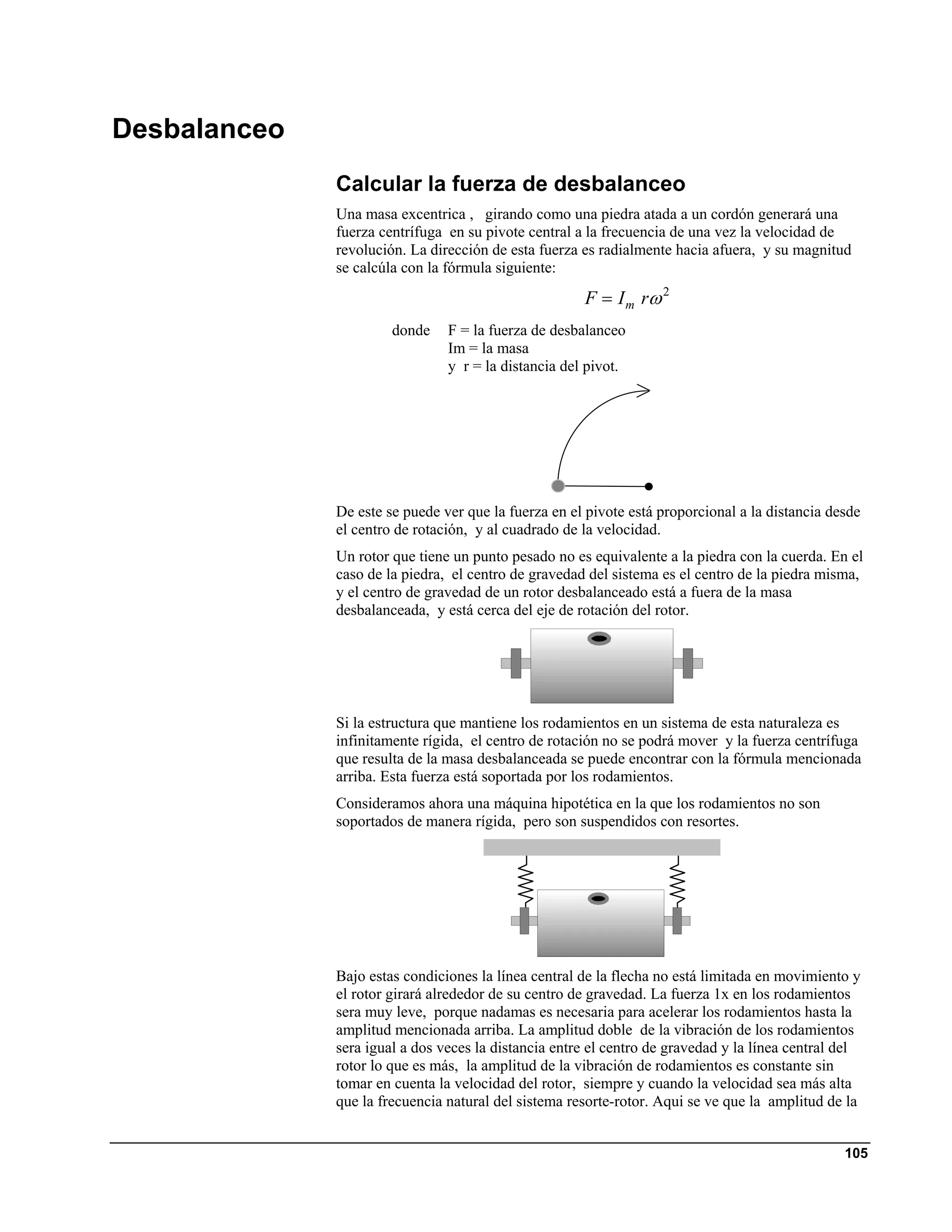 Desbalanceo
              Calcular la fuerza de desbalanceo
              Una masa excentrica , girando como una piedra atada a un cordón generará una
              fuerza centrífuga en su pivote central a la frecuencia de una vez la velocidad de
              revolución. La dirección de esta fuerza es radialmente hacia afuera, y su magnitud
              se calcúla con la fórmula siguiente:

                                                      F = I m rω 2
                       donde    F = la fuerza de desbalanceo
                                Im = la masa
                                y r = la distancia del pivot.




              De este se puede ver que la fuerza en el pivote está proporcional a la distancia desde
              el centro de rotación, y al cuadrado de la velocidad.
              Un rotor que tiene un punto pesado no es equivalente a la piedra con la cuerda. En el
              caso de la piedra, el centro de gravedad del sistema es el centro de la piedra misma,
              y el centro de gravedad de un rotor desbalanceado está a fuera de la masa
              desbalanceada, y está cerca del eje de rotación del rotor.




              Si la estructura que mantiene los rodamientos en un sistema de esta naturaleza es
              infinitamente rígida, el centro de rotación no se podrá mover y la fuerza centrífuga
              que resulta de la masa desbalanceada se puede encontrar con la fórmula mencionada
              arriba. Esta fuerza está soportada por los rodamientos.
              Consideramos ahora una máquina hipotética en la que los rodamientos no son
              soportados de manera rígida, pero son suspendidos con resortes.




              Bajo estas condiciones la línea central de la flecha no está limitada en movimiento y
              el rotor girará alrededor de su centro de gravedad. La fuerza 1x en los rodamientos
              sera muy leve, porque nadamas es necesaria para acelerar los rodamientos hasta la
              amplitud mencionada arriba. La amplitud doble de la vibración de los rodamientos
              sera igual a dos veces la distancia entre el centro de gravedad y la línea central del
              rotor lo que es más, la amplitud de la vibración de rodamientos es constante sin
              tomar en cuenta la velocidad del rotor, siempre y cuando la velocidad sea más alta
              que la frecuencia natural del sistema resorte-rotor. Aqui se ve que la amplitud de la


                                                                                                 105
 