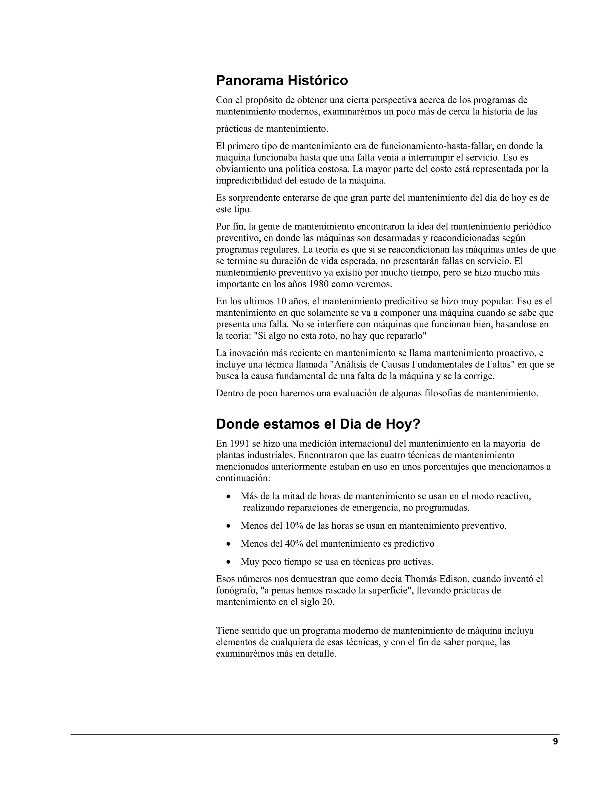 Panorama Histórico
Con el propósito de obtener una cierta perspectiva acerca de los programas de
mantenimiento modernos, examinarémos un poco más de cerca la historia de las
prácticas de mantenimiento.
El primero tipo de mantenimiento era de funcionamiento-hasta-fallar, en donde la
máquina funcionaba hasta que una falla venía a interrumpir el servicio. Eso es
obviamiento una politica costosa. La mayor parte del costo está representada por la
impredicibilidad del estado de la máquina.
Es sorprendente enterarse de que gran parte del mantenimiento del dia de hoy es de
este tipo.
Por fin, la gente de mantenimiento encontraron la idea del mantenimiento periódico
preventivo, en donde las máquinas son desarmadas y reacondicionadas según
programas regulares. La teoria es que si se reacondicionan las máquinas antes de que
se termine su duración de vida esperada, no presentarán fallas en servicio. El
mantenimiento preventivo ya existió por mucho tiempo, pero se hizo mucho más
importante en los años 1980 como veremos.
En los ultimos 10 años, el mantenimiento predicitivo se hizo muy popular. Eso es el
mantenimiento en que solamente se va a componer una máquina cuando se sabe que
presenta una falla. No se interfiere con máquinas que funcionan bien, basandose en
la teoria: "Si algo no esta roto, no hay que repararlo"
La inovación más reciente en mantenimiento se llama mantenimiento proactivo, e
incluye una técnica llamada "Análisis de Causas Fundamentales de Faltas" en que se
busca la causa fundamental de una falta de la máquina y se la corrige.
Dentro de poco haremos una evaluación de algunas filosofìas de mantenimiento.


Donde estamos el Dia de Hoy?
En 1991 se hizo una medición internacional del mantenimiento en la mayoria de
plantas industriales. Encontraron que las cuatro técnicas de mantenimiento
mencionados anteriormente estaban en uso en unos porcentajes que mencionamos a
continuación:
  •   Más de la mitad de horas de mantenimiento se usan en el modo reactivo,
      realizando reparaciones de emergencia, no programadas.
  •   Menos del 10% de las horas se usan en mantenimiento preventivo.
  •   Menos del 40% del mantenimiento es predictivo
  •   Muy poco tiempo se usa en técnicas pro activas.
Esos números nos demuestran que como decia Thomás Edison, cuando inventó el
fonógrafo, "a penas hemos rascado la superficie", llevando prácticas de
mantenimiento en el siglo 20.

Tiene sentido que un programa moderno de mantenimiento de máquina incluya
elementos de cualquiera de esas técnicas, y con el fin de saber porque, las
examinarémos más en detalle.




                                                                                      9
 