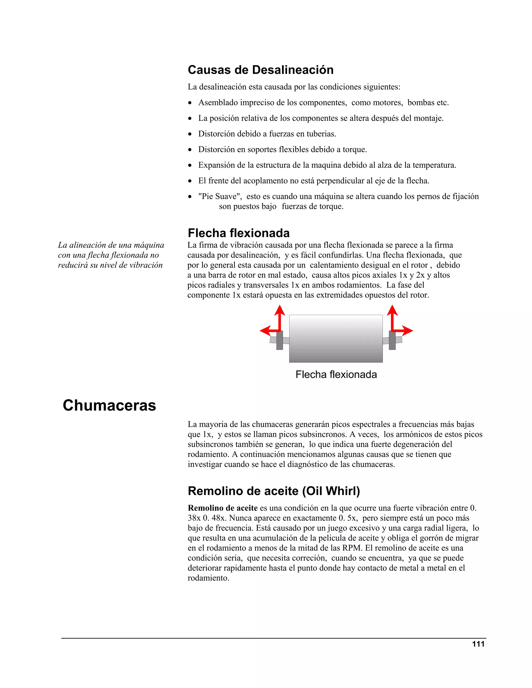Causas de Desalineación
                                 La desalineación esta causada por las condiciones siguientes:
                                 • Asemblado impreciso de los componentes, como motores, bombas etc.
                                 • La posición relativa de los componentes se altera después del montaje.
                                 • Distorción debido a fuerzas en tuberias.
                                 • Distorción en soportes flexibles debido a torque.
                                 • Expansión de la estructura de la maquina debido al alza de la temperatura.
                                 • El frente del acoplamento no está perpendicular al eje de la flecha.
                                 • "Pie Suave", esto es cuando una máquina se altera cuando los pernos de fijación
                                         son puestos bajo fuerzas de torque.


                                 Flecha flexionada
La alineación de una máquina     La firma de vibración causada por una flecha flexionada se parece a la firma
con una flecha flexionada no     causada por desalineación, y es fácil confundirlas. Una flecha flexionada, que
reducirá su nivel de vibración   por lo general esta causada por un calentamiento desigual en el rotor , debido
                                 a una barra de rotor en mal estado, causa altos picos axiales 1x y 2x y altos
                                 picos radiales y transversales 1x en ambos rodamientos. La fase del
                                 componente 1x estará opuesta en las extremidades opuestos del rotor.




                                                                Flecha flexionada


 Chumaceras
                                 La mayoria de las chumaceras generarán picos espectrales a frecuencias más bajas
                                 que 1x, y estos se llaman picos subsincronos. A veces, los armónicos de estos picos
                                 subsincronos también se generan, lo que indica una fuerte degeneración del
                                 rodamiento. A continuación mencionamos algunas causas que se tienen que
                                 investigar cuando se hace el diagnóstico de las chumaceras.


                                 Remolino de aceite (Oil Whirl)
                                 Remolino de aceite es una condición en la que ocurre una fuerte vibración entre 0.
                                 38x 0. 48x. Nunca aparece en exactamente 0. 5x, pero siempre está un poco más
                                 bajo de frecuencia. Está causado por un juego excesivo y una carga radial ligera, lo
                                 que resulta en una acumulación de la pelicula de aceite y obliga el gorrón de migrar
                                 en el rodamiento a menos de la mitad de las RPM. El remolino de aceite es una
                                 condición seria, que necesita correción, cuando se encuentra, ya que se puede
                                 deteriorar rapidamente hasta el punto donde hay contacto de metal a metal en el
                                 rodamiento.




                                                                                                                  111
 