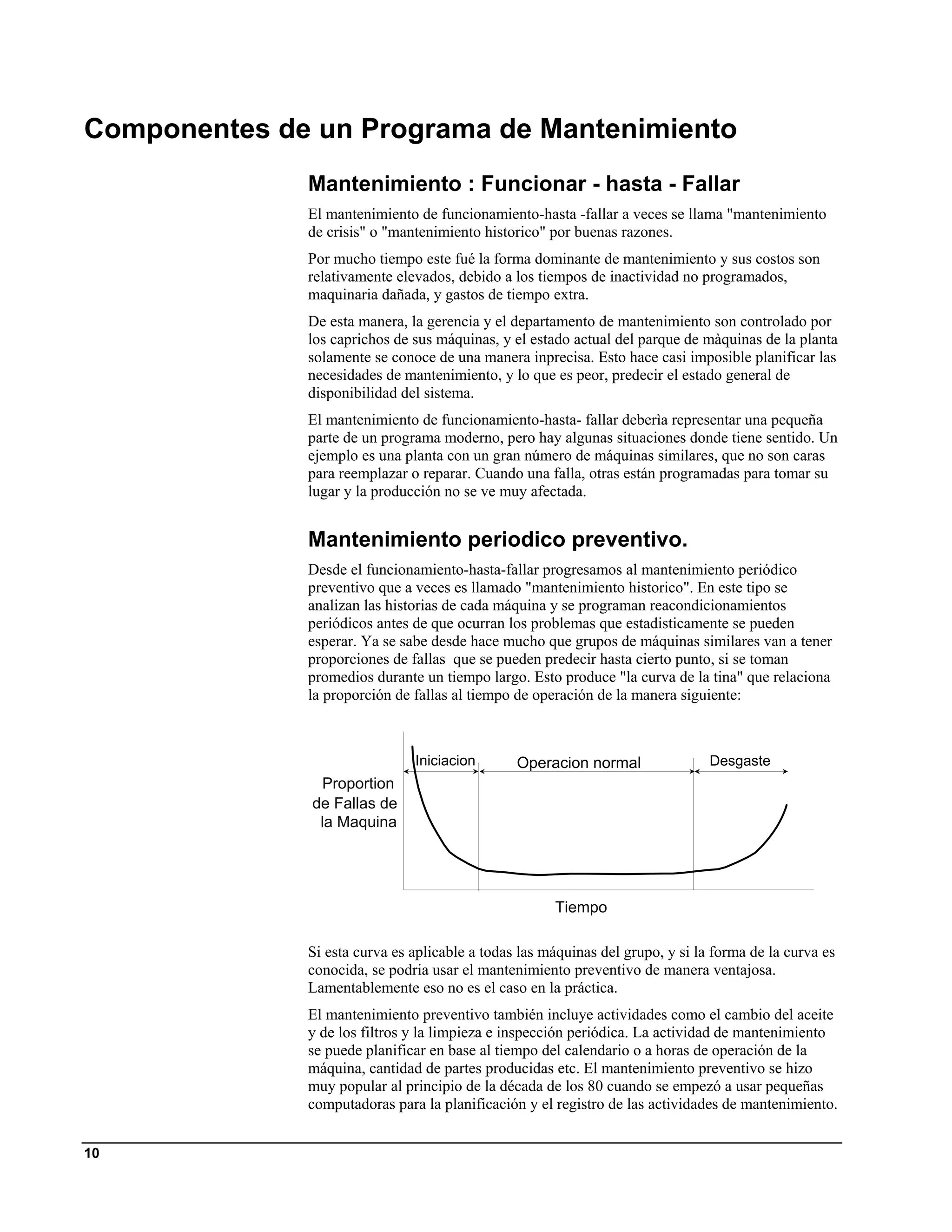 Componentes de un Programa de Mantenimiento
              Mantenimiento : Funcionar - hasta - Fallar
              El mantenimiento de funcionamiento-hasta -fallar a veces se llama "mantenimiento
              de crisis" o "mantenimiento historico" por buenas razones.
              Por mucho tiempo este fué la forma dominante de mantenimiento y sus costos son
              relativamente elevados, debido a los tiempos de inactividad no programados,
              maquinaria dañada, y gastos de tiempo extra.
              De esta manera, la gerencia y el departamento de mantenimiento son controlado por
              los caprichos de sus máquinas, y el estado actual del parque de màquinas de la planta
              solamente se conoce de una manera inprecisa. Esto hace casi imposible planificar las
              necesidades de mantenimiento, y lo que es peor, predecir el estado general de
              disponibilidad del sistema.
              El mantenimiento de funcionamiento-hasta- fallar deberìa representar una pequeña
              parte de un programa moderno, pero hay algunas situaciones donde tiene sentido. Un
              ejemplo es una planta con un gran número de máquinas similares, que no son caras
              para reemplazar o reparar. Cuando una falla, otras están programadas para tomar su
              lugar y la producción no se ve muy afectada.


              Mantenimiento periodico preventivo.
              Desde el funcionamiento-hasta-fallar progresamos al mantenimiento periódico
              preventivo que a veces es llamado "mantenimiento historico". En este tipo se
              analizan las historias de cada máquina y se programan reacondicionamientos
              periódicos antes de que ocurran los problemas que estadisticamente se pueden
              esperar. Ya se sabe desde hace mucho que grupos de máquinas similares van a tener
              proporciones de fallas que se pueden predecir hasta cierto punto, si se toman
              promedios durante un tiempo largo. Esto produce "la curva de la tina" que relaciona
              la proporción de fallas al tiempo de operación de la manera siguiente:



                               Iniciacion       Operacion normal                Desgaste
                Proportion
               de Fallas de
                la Maquina




                                                      Tiempo

              Si esta curva es aplicable a todas las máquinas del grupo, y si la forma de la curva es
              conocida, se podria usar el mantenimiento preventivo de manera ventajosa.
              Lamentablemente eso no es el caso en la práctica.
              El mantenimiento preventivo también incluye actividades como el cambio del aceite
              y de los filtros y la limpieza e inspección periódica. La actividad de mantenimiento
              se puede planificar en base al tiempo del calendario o a horas de operación de la
              máquina, cantidad de partes producidas etc. El mantenimiento preventivo se hizo
              muy popular al principio de la década de los 80 cuando se empezó a usar pequeñas
              computadoras para la planificación y el registro de las actividades de mantenimiento.


10
 