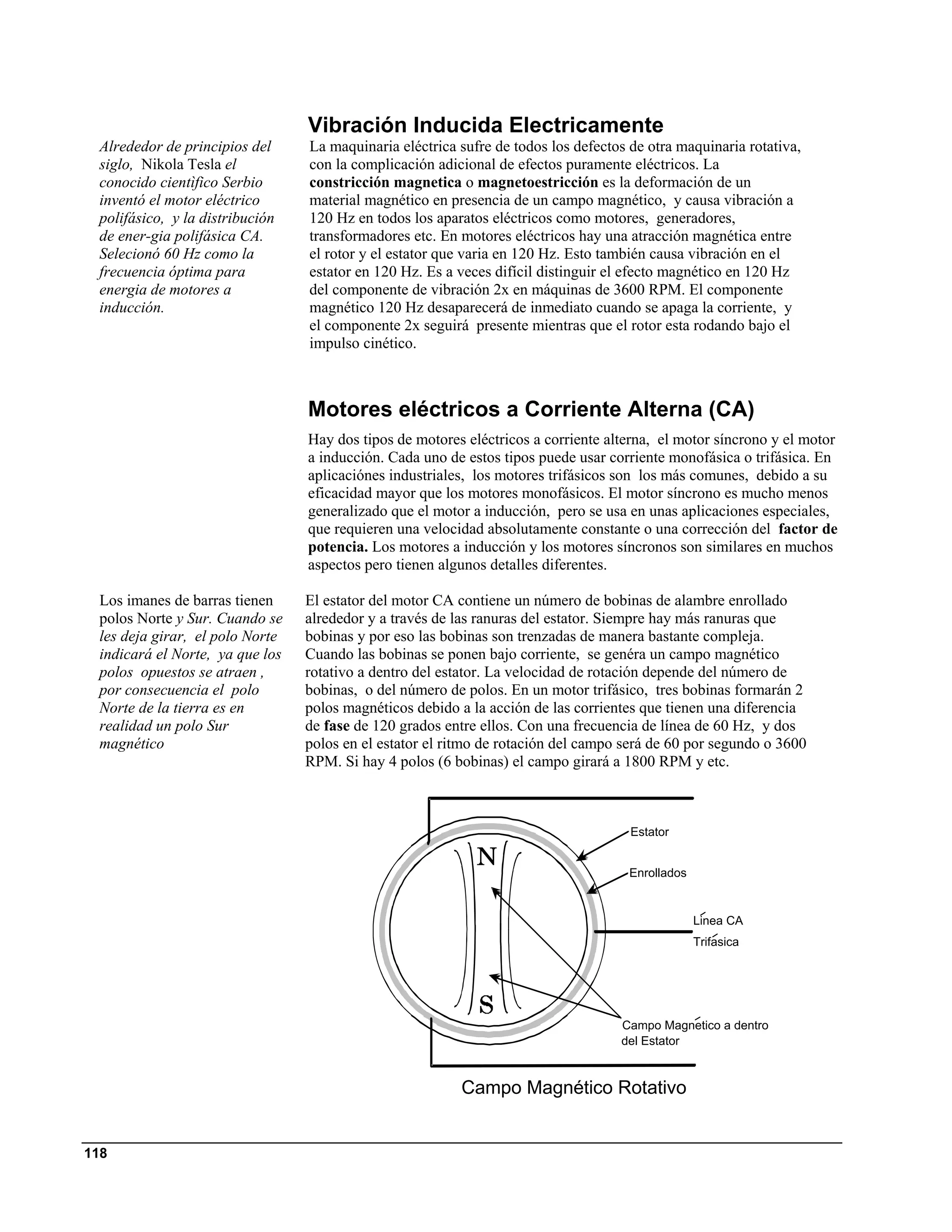 Vibración Inducida Electricamente
 Alrededor de principios del     La maquinaria eléctrica sufre de todos los defectos de otra maquinaria rotativa,
 siglo, Nikola Tesla el          con la complicación adicional de efectos puramente eléctricos. La
 conocido cientìfico Serbio      constricción magnetica o magnetoestricción es la deformación de un
 inventó el motor eléctrico      material magnético en presencia de un campo magnético, y causa vibración a
 polifásico, y la distribución   120 Hz en todos los aparatos eléctricos como motores, generadores,
 de ener-gia polifásica CA.      transformadores etc. En motores eléctricos hay una atracción magnética entre
 Selecionó 60 Hz como la         el rotor y el estator que varia en 120 Hz. Esto también causa vibración en el
 frecuencia óptima para          estator en 120 Hz. Es a veces difícil distinguir el efecto magnético en 120 Hz
 energia de motores a            del componente de vibración 2x en máquinas de 3600 RPM. El componente
 inducción.                      magnético 120 Hz desaparecerá de inmediato cuando se apaga la corriente, y
                                 el componente 2x seguirá presente mientras que el rotor esta rodando bajo el
                                 impulso cinético.



                                 Motores eléctricos a Corriente Alterna (CA)
                                 Hay dos tipos de motores eléctricos a corriente alterna, el motor síncrono y el motor
                                 a inducción. Cada uno de estos tipos puede usar corriente monofásica o trifásica. En
                                 aplicaciónes industriales, los motores trifásicos son los más comunes, debido a su
                                 eficacidad mayor que los motores monofásicos. El motor síncrono es mucho menos
                                 generalizado que el motor a inducción, pero se usa en unas aplicaciones especiales,
                                 que requieren una velocidad absolutamente constante o una corrección del factor de
                                 potencia. Los motores a inducción y los motores síncronos son similares en muchos
                                 aspectos pero tienen algunos detalles diferentes.

 Los imanes de barras tienen     El estator del motor CA contiene un número de bobinas de alambre enrollado
 polos Norte y Sur. Cuando se    alrededor y a través de las ranuras del estator. Siempre hay más ranuras que
 les deja girar, el polo Norte   bobinas y por eso las bobinas son trenzadas de manera bastante compleja.
 indicará el Norte, ya que los   Cuando las bobinas se ponen bajo corriente, se genéra un campo magnético
 polos opuestos se atraen ,      rotativo a dentro del estator. La velocidad de rotación depende del número de
 por consecuencia el polo        bobinas, o del número de polos. En un motor trifásico, tres bobinas formarán 2
 Norte de la tierra es en        polos magnéticos debido a la acción de las corrientes que tienen una diferencia
 realidad un polo Sur            de fase de 120 grados entre ellos. Con una frecuencia de línea de 60 Hz, y dos
 magnético                       polos en el estator el ritmo de rotación del campo será de 60 por segundo o 3600
                                 RPM. Si hay 4 polos (6 bobinas) el campo girará a 1800 RPM y etc.



                                                                                     Estator


                                                                                     Enrollados


                                                                                                  Linea CA
                                                                                                  Trifasica




                                                                                   Campo Magnetico a dentro
                                                                                   del Estator



                                                         Campo Magnético Rotativo


118
 