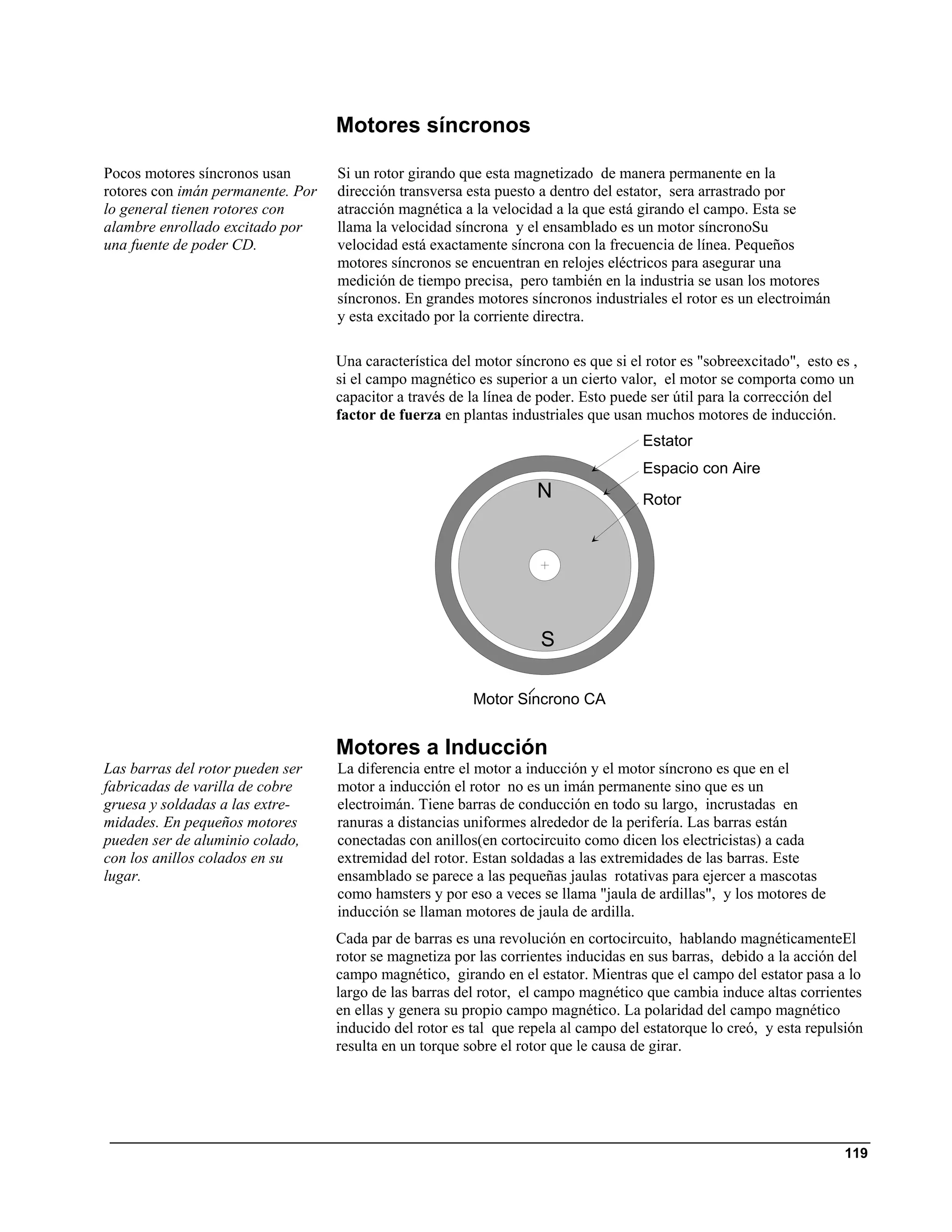 Motores síncronos

Pocos motores síncronos usan       Si un rotor girando que esta magnetizado de manera permanente en la
rotores con imán permanente. Por   dirección transversa esta puesto a dentro del estator, sera arrastrado por
lo general tienen rotores con      atracción magnética a la velocidad a la que está girando el campo. Esta se
alambre enrollado excitado por     llama la velocidad síncrona y el ensamblado es un motor síncronoSu
una fuente de poder CD.            velocidad está exactamente síncrona con la frecuencia de línea. Pequeños
                                   motores síncronos se encuentran en relojes eléctricos para asegurar una
                                   medición de tiempo precisa, pero también en la industria se usan los motores
                                   síncronos. En grandes motores síncronos industriales el rotor es un electroimán
                                   y esta excitado por la corriente directra.

                                   Una característica del motor síncrono es que si el rotor es "sobreexcitado", esto es ,
                                   si el campo magnético es superior a un cierto valor, el motor se comporta como un
                                   capacitor a través de la línea de poder. Esto puede ser útil para la corrección del
                                   factor de fuerza en plantas industriales que usan muchos motores de inducción.
                                                                                     Estator
                                                                                     Espacio con Aire
                                                                    N                Rotor




                                                                    S

                                                         Motor Sincrono CA


                                   Motores a Inducción
Las barras del rotor pueden ser    La diferencia entre el motor a inducción y el motor síncrono es que en el
fabricadas de varilla de cobre     motor a inducción el rotor no es un imán permanente sino que es un
gruesa y soldadas a las extre-     electroimán. Tiene barras de conducción en todo su largo, incrustadas en
midades. En pequeños motores       ranuras a distancias uniformes alrededor de la perifería. Las barras están
pueden ser de aluminio colado,     conectadas con anillos(en cortocircuito como dicen los electricistas) a cada
con los anillos colados en su      extremidad del rotor. Estan soldadas a las extremidades de las barras. Este
lugar.                             ensamblado se parece a las pequeñas jaulas rotativas para ejercer a mascotas
                                   como hamsters y por eso a veces se llama "jaula de ardillas", y los motores de
                                   inducción se llaman motores de jaula de ardilla.
                                   Cada par de barras es una revolución en cortocircuito, hablando magnéticamenteEl
                                   rotor se magnetiza por las corrientes inducidas en sus barras, debido a la acción del
                                   campo magnético, girando en el estator. Mientras que el campo del estator pasa a lo
                                   largo de las barras del rotor, el campo magnético que cambia induce altas corrientes
                                   en ellas y genera su propio campo magnético. La polaridad del campo magnético
                                   inducido del rotor es tal que repela al campo del estatorque lo creó, y esta repulsión
                                   resulta en un torque sobre el rotor que le causa de girar.




                                                                                                                      119
 