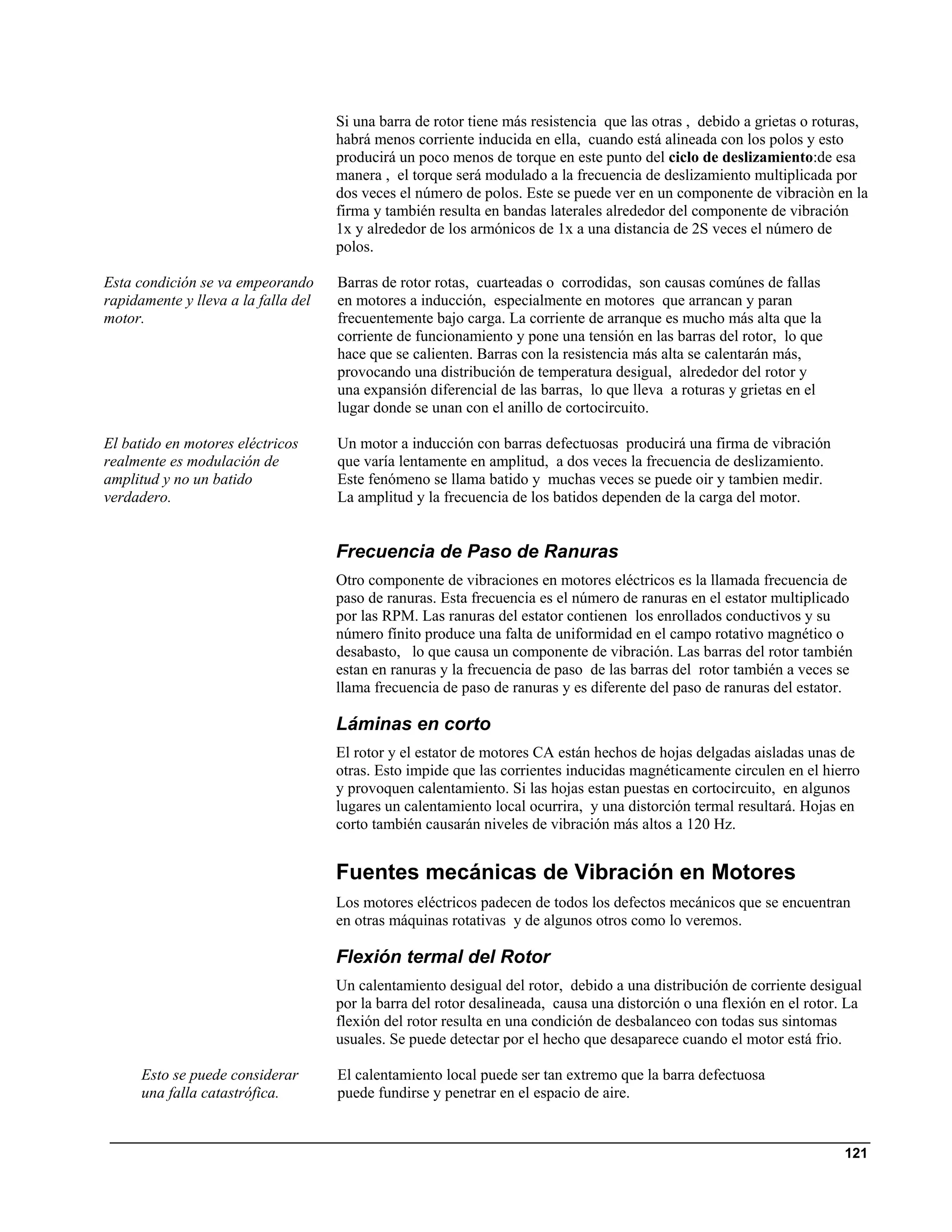 Si una barra de rotor tiene más resistencia que las otras , debido a grietas o roturas,
                                     habrá menos corriente inducida en ella, cuando está alineada con los polos y esto
                                     producirá un poco menos de torque en este punto del ciclo de deslizamiento:de esa
                                     manera , el torque será modulado a la frecuencia de deslizamiento multiplicada por
                                     dos veces el número de polos. Este se puede ver en un componente de vibraciòn en la
                                     firma y también resulta en bandas laterales alrededor del componente de vibración
                                     1x y alrededor de los armónicos de 1x a una distancia de 2S veces el número de
                                     polos.

Esta condición se va empeorando      Barras de rotor rotas, cuarteadas o corrodidas, son causas comúnes de fallas
rapidamente y lleva a la falla del   en motores a inducción, especialmente en motores que arrancan y paran
motor.                               frecuentemente bajo carga. La corriente de arranque es mucho más alta que la
                                     corriente de funcionamiento y pone una tensión en las barras del rotor, lo que
                                     hace que se calienten. Barras con la resistencia más alta se calentarán más,
                                     provocando una distribución de temperatura desigual, alrededor del rotor y
                                     una expansión diferencial de las barras, lo que lleva a roturas y grietas en el
                                     lugar donde se unan con el anillo de cortocircuito.

El batido en motores eléctricos      Un motor a inducción con barras defectuosas producirá una firma de vibración
realmente es modulación de           que varía lentamente en amplitud, a dos veces la frecuencia de deslizamiento.
amplitud y no un batido              Este fenómeno se llama batido y muchas veces se puede oir y tambien medir.
verdadero.                           La amplitud y la frecuencia de los batidos dependen de la carga del motor.


                                     Frecuencia de Paso de Ranuras
                                     Otro componente de vibraciones en motores eléctricos es la llamada frecuencia de
                                     paso de ranuras. Esta frecuencia es el número de ranuras en el estator multiplicado
                                     por las RPM. Las ranuras del estator contienen los enrollados conductivos y su
                                     número fínito produce una falta de uniformidad en el campo rotativo magnético o
                                     desabasto, lo que causa un componente de vibración. Las barras del rotor también
                                     estan en ranuras y la frecuencia de paso de las barras del rotor también a veces se
                                     llama frecuencia de paso de ranuras y es diferente del paso de ranuras del estator.

                                     Láminas en corto
                                     El rotor y el estator de motores CA están hechos de hojas delgadas aisladas unas de
                                     otras. Esto impide que las corrientes inducidas magnéticamente circulen en el hierro
                                     y provoquen calentamiento. Si las hojas estan puestas en cortocircuito, en algunos
                                     lugares un calentamiento local ocurrira, y una distorción termal resultará. Hojas en
                                     corto también causarán niveles de vibración más altos a 120 Hz.


                                     Fuentes mecánicas de Vibración en Motores
                                     Los motores eléctricos padecen de todos los defectos mecánicos que se encuentran
                                     en otras máquinas rotativas y de algunos otros como lo veremos.

                                     Flexión termal del Rotor
                                     Un calentamiento desigual del rotor, debido a una distribución de corriente desigual
                                     por la barra del rotor desalineada, causa una distorción o una flexión en el rotor. La
                                     flexión del rotor resulta en una condición de desbalanceo con todas sus sintomas
                                     usuales. Se puede detectar por el hecho que desaparece cuando el motor está frio.

      Esto se puede considerar       El calentamiento local puede ser tan extremo que la barra defectuosa
      una falla catastrófica.        puede fundirse y penetrar en el espacio de aire.


                                                                                                                        121
 