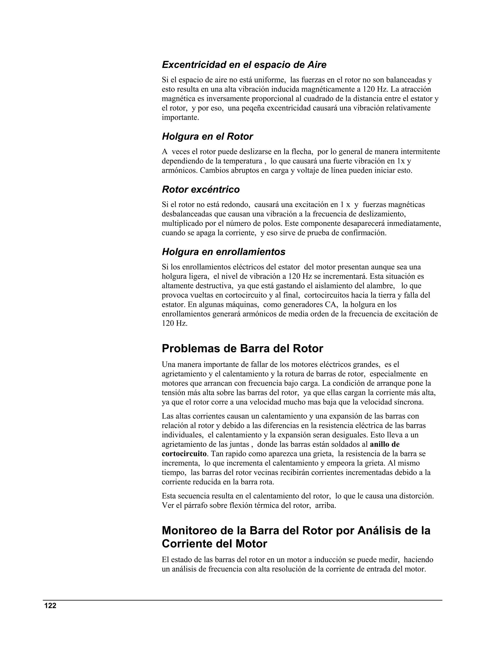 Excentricidad en el espacio de Aire
      Si el espacio de aire no está uniforme, las fuerzas en el rotor no son balanceadas y
      esto resulta en una alta vibración inducida magnéticamente a 120 Hz. La atracción
      magnética es inversamente proporcional al cuadrado de la distancia entre el estator y
      el rotor, y por eso, una peqeña excentricidad causará una vibración relativamente
      importante.

      Holgura en el Rotor
      A veces el rotor puede deslizarse en la flecha, por lo general de manera intermitente
      dependiendo de la temperatura , lo que causará una fuerte vibración en 1x y
      armónicos. Cambios abruptos en carga y voltaje de línea pueden iniciar esto.

      Rotor excéntrico
      Si el rotor no está redondo, causará una excitación en 1 x y fuerzas magnéticas
      desbalanceadas que causan una vibración a la frecuencia de deslizamiento,
      multiplicado por el número de polos. Este componente desaparecerá inmediatamente,
      cuando se apaga la corriente, y eso sirve de prueba de confirmación.

      Holgura en enrollamientos
      Si los enrollamientos eléctricos del estator del motor presentan aunque sea una
      holgura ligera, el nivel de vibración a 120 Hz se incrementará. Esta situación es
      altamente destructiva, ya que está gastando el aislamiento del alambre, lo que
      provoca vueltas en cortocircuito y al final, cortocircuitos hacia la tierra y falla del
      estator. En algunas máquinas, como generadores CA, la holgura en los
      enrollamientos generará armónicos de media orden de la frecuencia de excitación de
      120 Hz.


      Problemas de Barra del Rotor
      Una manera importante de fallar de los motores eléctricos grandes, es el
      agrietamiento y el calentamiento y la rotura de barras de rotor, especialmente en
      motores que arrancan con frecuencia bajo carga. La condición de arranque pone la
      tensión más alta sobre las barras del rotor, ya que ellas cargan la corriente más alta,
      ya que el rotor corre a una velocidad mucho mas baja que la velocidad síncrona.
      Las altas corrientes causan un calentamiento y una expansión de las barras con
      relación al rotor y debido a las diferencias en la resistencia eléctrica de las barras
      individuales, el calentamiento y la expansión seran desiguales. Esto lleva a un
      agrietamiento de las juntas , donde las barras están soldados al anillo de
      cortocircuito. Tan rapido como aparezca una grieta, la resistencia de la barra se
      incrementa, lo que incrementa el calentamiento y empeora la grieta. Al mismo
      tiempo, las barras del rotor vecinas recibirán corrientes incrementadas debido a la
      corriente reducida en la barra rota.
      Esta secuencia resulta en el calentamiento del rotor, lo que le causa una distorción.
      Ver el párrafo sobre flexión térmica del rotor, arriba.


      Monitoreo de la Barra del Rotor por Análisis de la
      Corriente del Motor
      El estado de las barras del rotor en un motor a inducción se puede medir, haciendo
      un análisis de frecuencia con alta resolución de la corriente de entrada del motor.



122
 