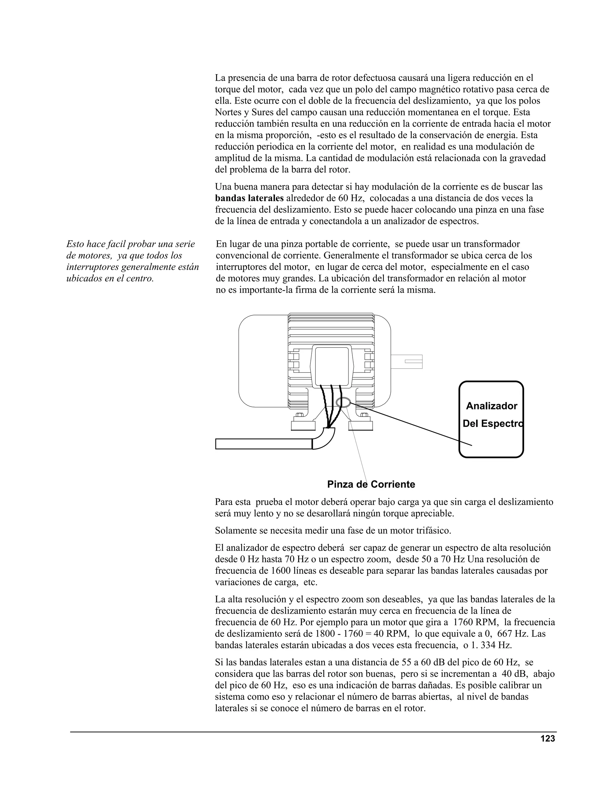 La presencia de una barra de rotor defectuosa causará una ligera reducción en el
                                   torque del motor, cada vez que un polo del campo magnético rotativo pasa cerca de
                                   ella. Este ocurre con el doble de la frecuencia del deslizamiento, ya que los polos
                                   Nortes y Sures del campo causan una reducción momentanea en el torque. Esta
                                   reducción también resulta en una reducción en la corriente de entrada hacia el motor
                                   en la misma proporción, -esto es el resultado de la conservación de energia. Esta
                                   reducción periodica en la corriente del motor, en realidad es una modulación de
                                   amplitud de la misma. La cantidad de modulación está relacionada con la gravedad
                                   del problema de la barra del rotor.
                                   Una buena manera para detectar si hay modulación de la corriente es de buscar las
                                   bandas laterales alrededor de 60 Hz, colocadas a una distancia de dos veces la
                                   frecuencia del deslizamiento. Esto se puede hacer colocando una pinza en una fase
                                   de la línea de entrada y conectandola a un analizador de espectros.

Esto hace facil probar una serie   En lugar de una pinza portable de corriente, se puede usar un transformador
de motores, ya que todos los       convencional de corriente. Generalmente el transformador se ubica cerca de los
interruptores generalmente están   interruptores del motor, en lugar de cerca del motor, especialmente en el caso
ubicados en el centro.             de motores muy grandes. La ubicación del transformador en relación al motor
                                   no es importante-la firma de la corriente será la misma.




                                                                                                  Analizador
                                                                                                 Del Espectro




                                                               Pinza de Corriente
                                   Para esta prueba el motor deberá operar bajo carga ya que sin carga el deslizamiento
                                   será muy lento y no se desarollará ningún torque apreciable.
                                   Solamente se necesita medir una fase de un motor trifásico.
                                   El analizador de espectro deberá ser capaz de generar un espectro de alta resolución
                                   desde 0 Hz hasta 70 Hz o un espectro zoom, desde 50 a 70 Hz Una resolución de
                                   frecuencia de 1600 líneas es deseable para separar las bandas laterales causadas por
                                   variaciones de carga, etc.
                                   La alta resolución y el espectro zoom son deseables, ya que las bandas laterales de la
                                   frecuencia de deslizamiento estarán muy cerca en frecuencia de la línea de
                                   frecuencia de 60 Hz. Por ejemplo para un motor que gira a 1760 RPM, la frecuencia
                                   de deslizamiento será de 1800 - 1760 = 40 RPM, lo que equivale a 0, 667 Hz. Las
                                   bandas laterales estarán ubicadas a dos veces esta frecuencia, o 1. 334 Hz.
                                   Si las bandas laterales estan a una distancia de 55 a 60 dB del pico de 60 Hz, se
                                   considera que las barras del rotor son buenas, pero si se incrementan a 40 dB, abajo
                                   del pico de 60 Hz, eso es una indicación de barras dañadas. Es posible calibrar un
                                   sistema como eso y relacionar el número de barras abiertas, al nivel de bandas
                                   laterales si se conoce el número de barras en el rotor.


                                                                                                                     123
 