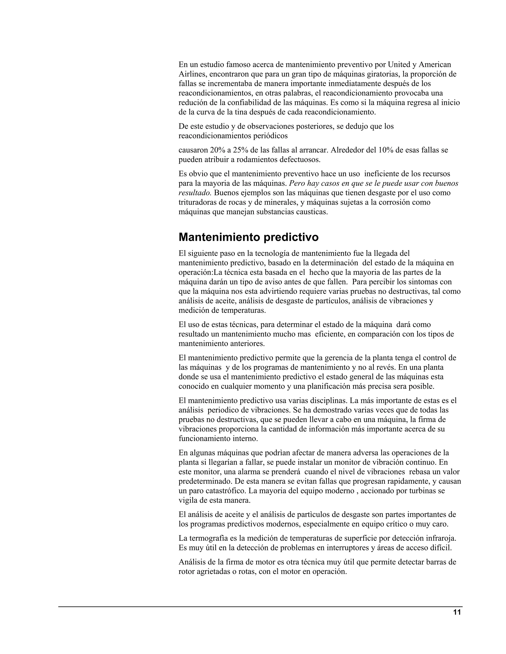 En un estudio famoso acerca de mantenimiento preventivo por United y American
Airlines, encontraron que para un gran tipo de máquinas giratorias, la proporción de
fallas se incrementaba de manera importante inmediatamente después de los
reacondicionamientos, en otras palabras, el reacondicionamiento provocaba una
redución de la confiabilidad de las máquinas. Es como si la máquina regresa al inicio
de la curva de la tina después de cada reacondicionamiento.
De este estudio y de observaciones posteriores, se dedujo que los
reacondicionamientos periódicos
causaron 20% a 25% de las fallas al arrancar. Alrededor del 10% de esas fallas se
pueden atribuir a rodamientos defectuosos.
Es obvio que el mantenimiento preventivo hace un uso ineficiente de los recursos
para la mayoria de las máquinas. Pero hay casos en que se le puede usar con buenos
resultado. Buenos ejemplos son las máquinas que tienen desgaste por el uso como
trituradoras de rocas y de minerales, y máquinas sujetas a la corrosión como
máquinas que manejan substancias causticas.


Mantenimiento predictivo
El siguiente paso en la tecnología de mantenimiento fue la llegada del
mantenimiento predictivo, basado en la determinación del estado de la máquina en
operación:La técnica esta basada en el hecho que la mayoria de las partes de la
máquina darán un tipo de aviso antes de que fallen. Para percibir los sintomas con
que la máquina nos esta advirtiendo requiere varias pruebas no destructivas, tal como
análisis de aceite, análisis de desgaste de partículos, análisis de vibraciones y
medición de temperaturas.
El uso de estas técnicas, para determinar el estado de la máquina dará como
resultado un mantenimiento mucho mas eficiente, en comparación con los tipos de
mantenimiento anteriores.
El mantenimiento predictivo permite que la gerencia de la planta tenga el control de
las máquinas y de los programas de mantenimiento y no al revés. En una planta
donde se usa el mantenimiento predictivo el estado general de las máquinas esta
conocido en cualquier momento y una planificación más precisa sera posible.
El mantenimiento predictivo usa varias disciplinas. La más importante de estas es el
análisis periodico de vibraciones. Se ha demostrado varias veces que de todas las
pruebas no destructivas, que se pueden llevar a cabo en una máquina, la firma de
vibraciones proporciona la cantidad de información más importante acerca de su
funcionamiento interno.
En algunas máquinas que podrìan afectar de manera adversa las operaciones de la
planta si llegarían a fallar, se puede instalar un monitor de vibración continuo. En
este monitor, una alarma se prenderá cuando el nivel de vibraciones rebasa un valor
predeterminado. De esta manera se evitan fallas que progresan rapidamente, y causan
un paro catastrófico. La mayoria del equipo moderno , accionado por turbinas se
vigila de esta manera.
El análisis de aceite y el análisis de partìculos de desgaste son partes importantes de
los programas predictivos modernos, especialmente en equipo crítico o muy caro.
La termografìa es la medición de temperaturas de superficie por detección infraroja.
Es muy útil en la detección de problemas en interruptores y áreas de acceso difícil.
Análisis de la firma de motor es otra técnica muy útil que permite detectar barras de
rotor agrietadas o rotas, con el motor en operación.



                                                                                      11
 