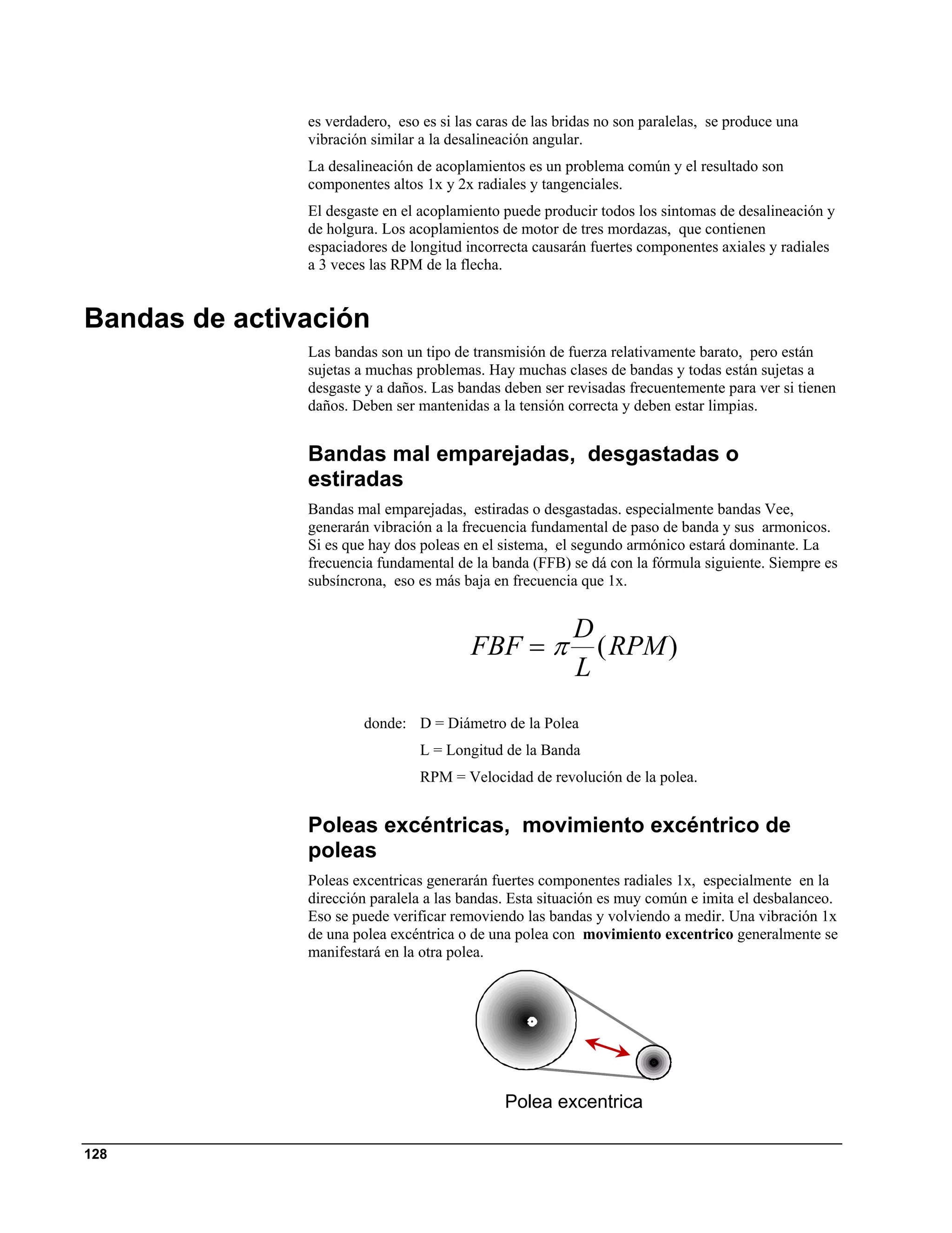 es verdadero, eso es si las caras de las bridas no son paralelas, se produce una
               vibración similar a la desalineación angular.
               La desalineación de acoplamientos es un problema común y el resultado son
               componentes altos 1x y 2x radiales y tangenciales.
               El desgaste en el acoplamiento puede producir todos los sintomas de desalineación y
               de holgura. Los acoplamientos de motor de tres mordazas, que contienen
               espaciadores de longitud incorrecta causarán fuertes componentes axiales y radiales
               a 3 veces las RPM de la flecha.


Bandas de activación
               Las bandas son un tipo de transmisión de fuerza relativamente barato, pero están
               sujetas a muchas problemas. Hay muchas clases de bandas y todas están sujetas a
               desgaste y a daños. Las bandas deben ser revisadas frecuentemente para ver si tienen
               daños. Deben ser mantenidas a la tensión correcta y deben estar limpias.


               Bandas mal emparejadas, desgastadas o
               estiradas
               Bandas mal emparejadas, estiradas o desgastadas. especialmente bandas Vee,
               generarán vibración a la frecuencia fundamental de paso de banda y sus armonicos.
               Si es que hay dos poleas en el sistema, el segundo armónico estará dominante. La
               frecuencia fundamental de la banda (FFB) se dá con la fórmula siguiente. Siempre es
               subsíncrona, eso es más baja en frecuencia que 1x.


                                                          D
                                         FBF = π            ( RPM )
                                                          L
                        donde: D = Diámetro de la Polea
                                 L = Longitud de la Banda
                                 RPM = Velocidad de revolución de la polea.


               Poleas excéntricas, movimiento excéntrico de
               poleas
               Poleas excentricas generarán fuertes componentes radiales 1x, especialmente en la
               dirección paralela a las bandas. Esta situación es muy común e imita el desbalanceo.
               Eso se puede verificar removiendo las bandas y volviendo a medir. Una vibración 1x
               de una polea excéntrica o de una polea con movimiento excentrico generalmente se
               manifestará en la otra polea.




                                               Polea excentrica

128
 