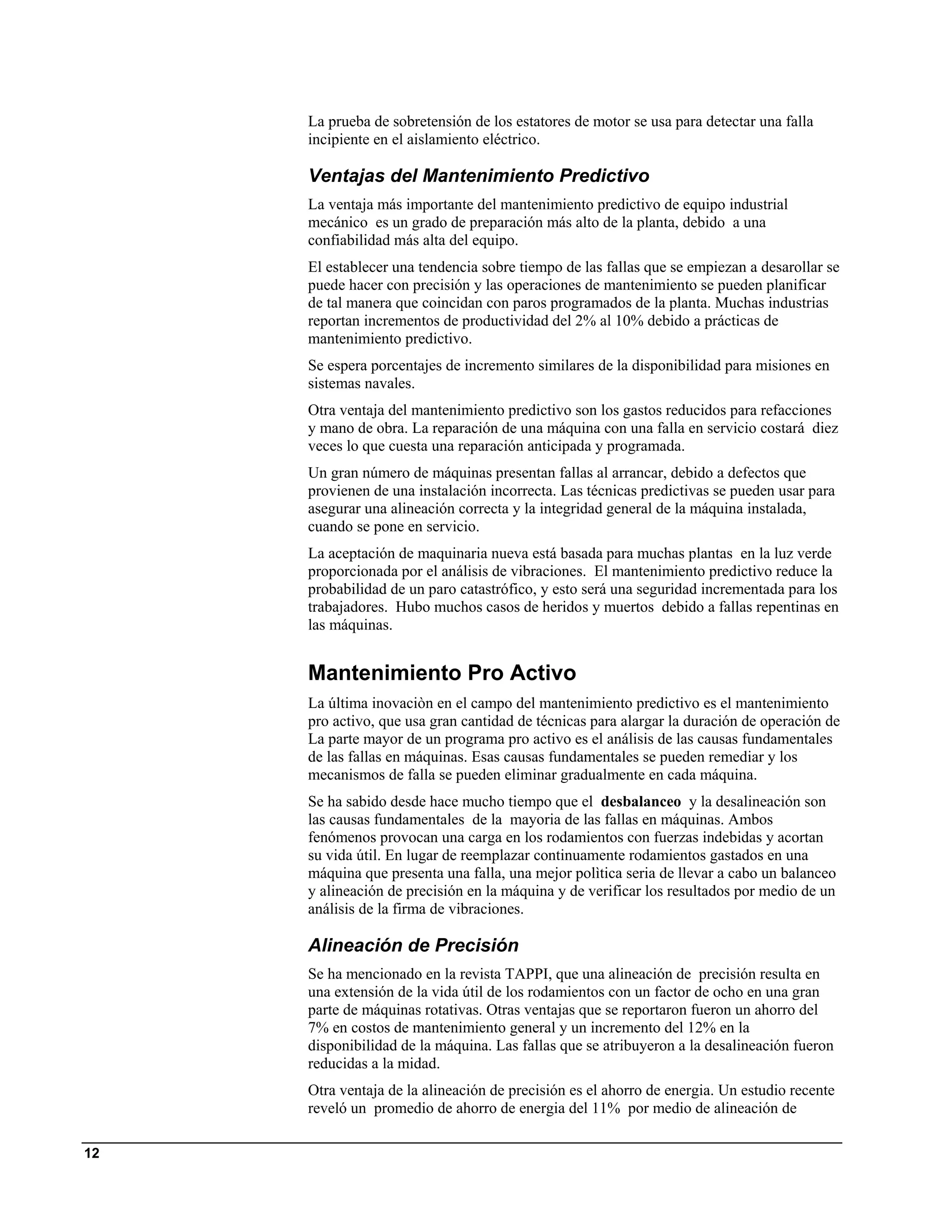 La prueba de sobretensión de los estatores de motor se usa para detectar una falla
     incipiente en el aislamiento eléctrico.

     Ventajas del Mantenimiento Predictivo
     La ventaja más importante del mantenimiento predictivo de equipo industrial
     mecánico es un grado de preparación más alto de la planta, debido a una
     confiabilidad más alta del equipo.
     El establecer una tendencia sobre tiempo de las fallas que se empiezan a desarollar se
     puede hacer con precisión y las operaciones de mantenimiento se pueden planificar
     de tal manera que coincidan con paros programados de la planta. Muchas industrias
     reportan incrementos de productividad del 2% al 10% debido a prácticas de
     mantenimiento predictivo.
     Se espera porcentajes de incremento similares de la disponibilidad para misiones en
     sistemas navales.
     Otra ventaja del mantenimiento predictivo son los gastos reducidos para refacciones
     y mano de obra. La reparación de una máquina con una falla en servicio costará diez
     veces lo que cuesta una reparación anticipada y programada.
     Un gran número de máquinas presentan fallas al arrancar, debido a defectos que
     provienen de una instalación incorrecta. Las técnicas predictivas se pueden usar para
     asegurar una alineación correcta y la integridad general de la máquina instalada,
     cuando se pone en servicio.
     La aceptación de maquinaria nueva está basada para muchas plantas en la luz verde
     proporcionada por el análisis de vibraciones. El mantenimiento predictivo reduce la
     probabilidad de un paro catastrófico, y esto será una seguridad incrementada para los
     trabajadores. Hubo muchos casos de heridos y muertos debido a fallas repentinas en
     las máquinas.


     Mantenimiento Pro Activo
     La última inovaciòn en el campo del mantenimiento predictivo es el mantenimiento
     pro activo, que usa gran cantidad de técnicas para alargar la duración de operación de
     La parte mayor de un programa pro activo es el análisis de las causas fundamentales
     de las fallas en máquinas. Esas causas fundamentales se pueden remediar y los
     mecanismos de falla se pueden eliminar gradualmente en cada máquina.
     Se ha sabido desde hace mucho tiempo que el desbalanceo y la desalineación son
     las causas fundamentales de la mayoria de las fallas en máquinas. Ambos
     fenómenos provocan una carga en los rodamientos con fuerzas indebidas y acortan
     su vida útil. En lugar de reemplazar continuamente rodamientos gastados en una
     máquina que presenta una falla, una mejor polìtica seria de llevar a cabo un balanceo
     y alineación de precisión en la máquina y de verificar los resultados por medio de un
     análisis de la firma de vibraciones.

     Alineación de Precisión
     Se ha mencionado en la revista TAPPI, que una alineación de precisión resulta en
     una extensión de la vida útil de los rodamientos con un factor de ocho en una gran
     parte de máquinas rotativas. Otras ventajas que se reportaron fueron un ahorro del
     7% en costos de mantenimiento general y un incremento del 12% en la
     disponibilidad de la máquina. Las fallas que se atribuyeron a la desalineación fueron
     reducidas a la midad.
     Otra ventaja de la alineación de precisión es el ahorro de energia. Un estudio recente
     reveló un promedio de ahorro de energia del 11% por medio de alineación de

12
 