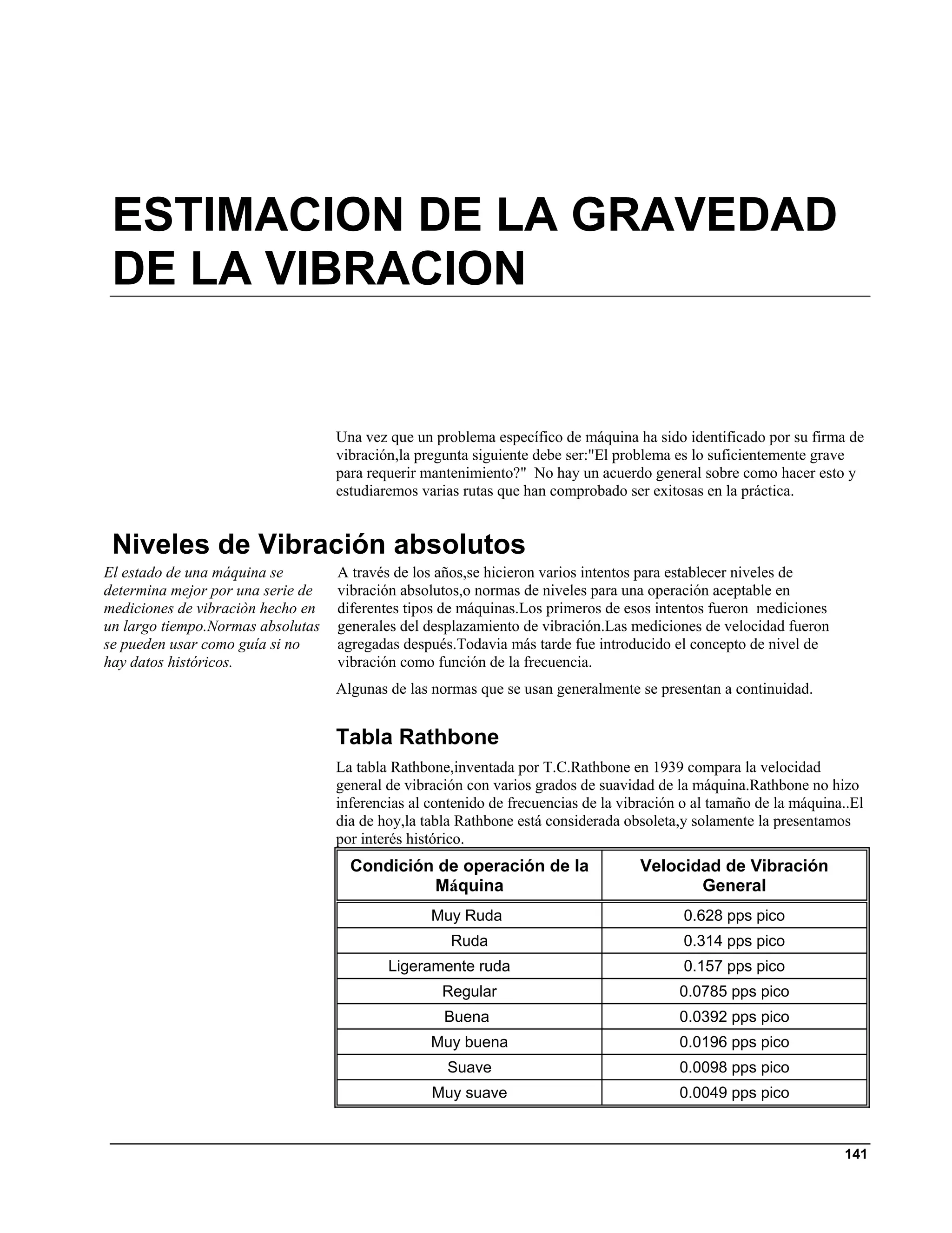 ESTIMACION DE LA GRAVEDAD
 DE LA VIBRACION


                                   Una vez que un problema específico de máquina ha sido identificado por su firma de
                                   vibración,la pregunta siguiente debe ser:"El problema es lo suficientemente grave
                                   para requerir mantenimiento?" No hay un acuerdo general sobre como hacer esto y
                                   estudiaremos varias rutas que han comprobado ser exitosas en la práctica.


 Niveles de Vibración absolutos
El estado de una máquina se        A través de los años,se hicieron varios intentos para establecer niveles de
determina mejor por una serie de   vibración absolutos,o normas de niveles para una operación aceptable en
mediciones de vibraciòn hecho en   diferentes tipos de máquinas.Los primeros de esos intentos fueron mediciones
un largo tiempo.Normas absolutas   generales del desplazamiento de vibración.Las mediciones de velocidad fueron
se pueden usar como guía si no     agregadas después.Todavia más tarde fue introducido el concepto de nivel de
hay datos históricos.              vibración como función de la frecuencia.
                                   Algunas de las normas que se usan generalmente se presentan a continuidad.


                                   Tabla Rathbone
                                   La tabla Rathbone,inventada por T.C.Rathbone en 1939 compara la velocidad
                                   general de vibración con varios grados de suavidad de la máquina.Rathbone no hizo
                                   inferencias al contenido de frecuencias de la vibración o al tamaño de la máquina..El
                                   dia de hoy,la tabla Rathbone está considerada obsoleta,y solamente la presentamos
                                   por interés histórico.
                                     Condición de operación de la                   Velocidad de Vibración
                                              Máquina                                      General
                                                  Muy Ruda                                 0.628 pps pico
                                                     Ruda                                  0.314 pps pico
                                           Ligeramente ruda                                0.157 pps pico
                                                    Regular                               0.0785 pps pico
                                                    Buena                                 0.0392 pps pico
                                                  Muy buena                               0.0196 pps pico
                                                    Suave                                 0.0098 pps pico
                                                  Muy suave                               0.0049 pps pico


                                                                                                                    141
 