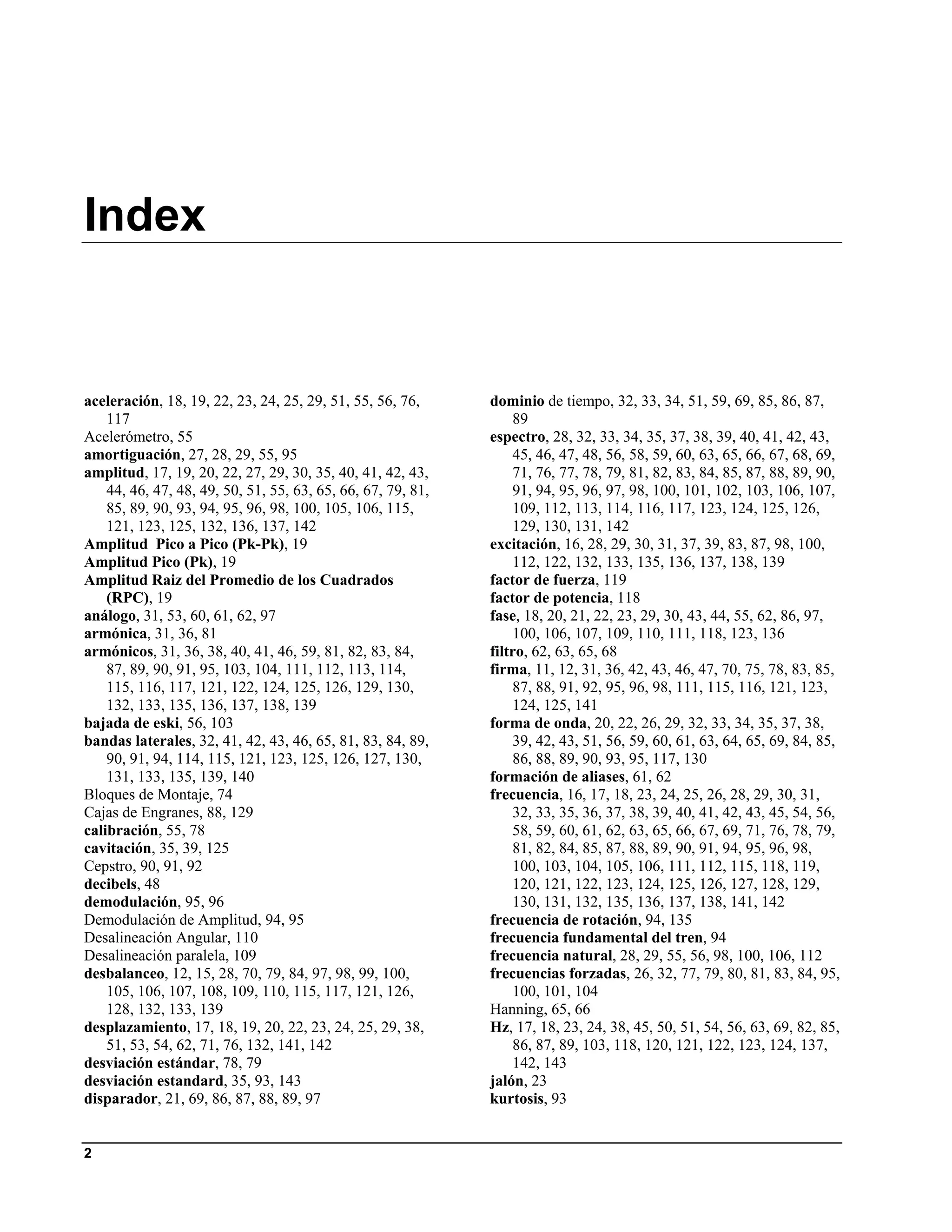 Index


aceleración, 18, 19, 22, 23, 24, 25, 29, 51, 55, 56, 76,      dominio de tiempo, 32, 33, 34, 51, 59, 69, 85, 86, 87,
    117                                                           89
Acelerómetro, 55                                              espectro, 28, 32, 33, 34, 35, 37, 38, 39, 40, 41, 42, 43,
amortiguación, 27, 28, 29, 55, 95                                 45, 46, 47, 48, 56, 58, 59, 60, 63, 65, 66, 67, 68, 69,
amplitud, 17, 19, 20, 22, 27, 29, 30, 35, 40, 41, 42, 43,         71, 76, 77, 78, 79, 81, 82, 83, 84, 85, 87, 88, 89, 90,
    44, 46, 47, 48, 49, 50, 51, 55, 63, 65, 66, 67, 79, 81,       91, 94, 95, 96, 97, 98, 100, 101, 102, 103, 106, 107,
    85, 89, 90, 93, 94, 95, 96, 98, 100, 105, 106, 115,           109, 112, 113, 114, 116, 117, 123, 124, 125, 126,
    121, 123, 125, 132, 136, 137, 142                             129, 130, 131, 142
Amplitud Pico a Pico (Pk-Pk), 19                              excitación, 16, 28, 29, 30, 31, 37, 39, 83, 87, 98, 100,
Amplitud Pico (Pk), 19                                            112, 122, 132, 133, 135, 136, 137, 138, 139
Amplitud Raiz del Promedio de los Cuadrados                   factor de fuerza, 119
    (RPC), 19                                                 factor de potencia, 118
análogo, 31, 53, 60, 61, 62, 97                               fase, 18, 20, 21, 22, 23, 29, 30, 43, 44, 55, 62, 86, 97,
armónica, 31, 36, 81                                              100, 106, 107, 109, 110, 111, 118, 123, 136
armónicos, 31, 36, 38, 40, 41, 46, 59, 81, 82, 83, 84,        filtro, 62, 63, 65, 68
    87, 89, 90, 91, 95, 103, 104, 111, 112, 113, 114,         firma, 11, 12, 31, 36, 42, 43, 46, 47, 70, 75, 78, 83, 85,
    115, 116, 117, 121, 122, 124, 125, 126, 129, 130,             87, 88, 91, 92, 95, 96, 98, 111, 115, 116, 121, 123,
    132, 133, 135, 136, 137, 138, 139                             124, 125, 141
bajada de eski, 56, 103                                       forma de onda, 20, 22, 26, 29, 32, 33, 34, 35, 37, 38,
bandas laterales, 32, 41, 42, 43, 46, 65, 81, 83, 84, 89,         39, 42, 43, 51, 56, 59, 60, 61, 63, 64, 65, 69, 84, 85,
    90, 91, 94, 114, 115, 121, 123, 125, 126, 127, 130,           86, 88, 89, 90, 93, 95, 117, 130
    131, 133, 135, 139, 140                                   formación de aliases, 61, 62
Bloques de Montaje, 74                                        frecuencia, 16, 17, 18, 23, 24, 25, 26, 28, 29, 30, 31,
Cajas de Engranes, 88, 129                                        32, 33, 35, 36, 37, 38, 39, 40, 41, 42, 43, 45, 54, 56,
calibración, 55, 78                                               58, 59, 60, 61, 62, 63, 65, 66, 67, 69, 71, 76, 78, 79,
cavitación, 35, 39, 125                                           81, 82, 84, 85, 87, 88, 89, 90, 91, 94, 95, 96, 98,
Cepstro, 90, 91, 92                                               100, 103, 104, 105, 106, 111, 112, 115, 118, 119,
decibels, 48                                                      120, 121, 122, 123, 124, 125, 126, 127, 128, 129,
demodulación, 95, 96                                              130, 131, 132, 135, 136, 137, 138, 141, 142
Demodulación de Amplitud, 94, 95                              frecuencia de rotación, 94, 135
Desalineación Angular, 110                                    frecuencia fundamental del tren, 94
Desalineación paralela, 109                                   frecuencia natural, 28, 29, 55, 56, 98, 100, 106, 112
desbalanceo, 12, 15, 28, 70, 79, 84, 97, 98, 99, 100,         frecuencias forzadas, 26, 32, 77, 79, 80, 81, 83, 84, 95,
    105, 106, 107, 108, 109, 110, 115, 117, 121, 126,             100, 101, 104
    128, 132, 133, 139                                        Hanning, 65, 66
desplazamiento, 17, 18, 19, 20, 22, 23, 24, 25, 29, 38,       Hz, 17, 18, 23, 24, 38, 45, 50, 51, 54, 56, 63, 69, 82, 85,
    51, 53, 54, 62, 71, 76, 132, 141, 142                         86, 87, 89, 103, 118, 120, 121, 122, 123, 124, 137,
desviación estándar, 78, 79                                       142, 143
desviación estandard, 35, 93, 143                             jalón, 23
disparador, 21, 69, 86, 87, 88, 89, 97                        kurtosis, 93


2
 