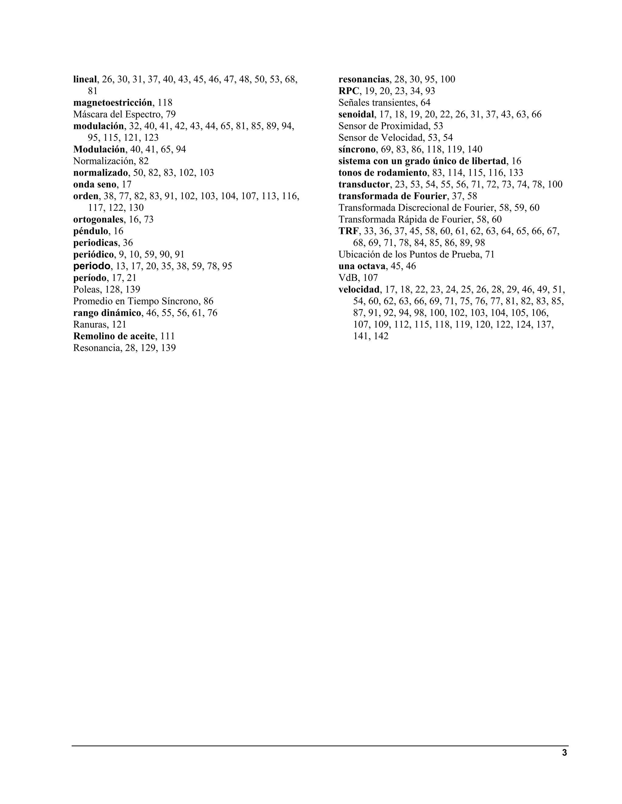 lineal, 26, 30, 31, 37, 40, 43, 45, 46, 47, 48, 50, 53, 68,   resonancias, 28, 30, 95, 100
    81                                                        RPC, 19, 20, 23, 34, 93
magnetoestricción, 118                                        Señales transientes, 64
Máscara del Espectro, 79                                      senoidal, 17, 18, 19, 20, 22, 26, 31, 37, 43, 63, 66
modulación, 32, 40, 41, 42, 43, 44, 65, 81, 85, 89, 94,       Sensor de Proximidad, 53
    95, 115, 121, 123                                         Sensor de Velocidad, 53, 54
Modulación, 40, 41, 65, 94                                    síncrono, 69, 83, 86, 118, 119, 140
Normalización, 82                                             sistema con un grado único de libertad, 16
normalizado, 50, 82, 83, 102, 103                             tonos de rodamiento, 83, 114, 115, 116, 133
onda seno, 17                                                 transductor, 23, 53, 54, 55, 56, 71, 72, 73, 74, 78, 100
orden, 38, 77, 82, 83, 91, 102, 103, 104, 107, 113, 116,      transformada de Fourier, 37, 58
    117, 122, 130                                             Transformada Discrecional de Fourier, 58, 59, 60
ortogonales, 16, 73                                           Transformada Rápida de Fourier, 58, 60
péndulo, 16                                                   TRF, 33, 36, 37, 45, 58, 60, 61, 62, 63, 64, 65, 66, 67,
periodicas, 36                                                    68, 69, 71, 78, 84, 85, 86, 89, 98
periódico, 9, 10, 59, 90, 91                                  Ubicación de los Puntos de Prueba, 71
periodo, 13, 17, 20, 35, 38, 59, 78, 95                       una octava, 45, 46
período, 17, 21                                               VdB, 107
Poleas, 128, 139                                              velocidad, 17, 18, 22, 23, 24, 25, 26, 28, 29, 46, 49, 51,
Promedio en Tiempo Síncrono, 86                                   54, 60, 62, 63, 66, 69, 71, 75, 76, 77, 81, 82, 83, 85,
rango dinámico, 46, 55, 56, 61, 76                                87, 91, 92, 94, 98, 100, 102, 103, 104, 105, 106,
Ranuras, 121                                                      107, 109, 112, 115, 118, 119, 120, 122, 124, 137,
Remolino de aceite, 111                                           141, 142
Resonancia, 28, 129, 139




                                                                                                                        3
 