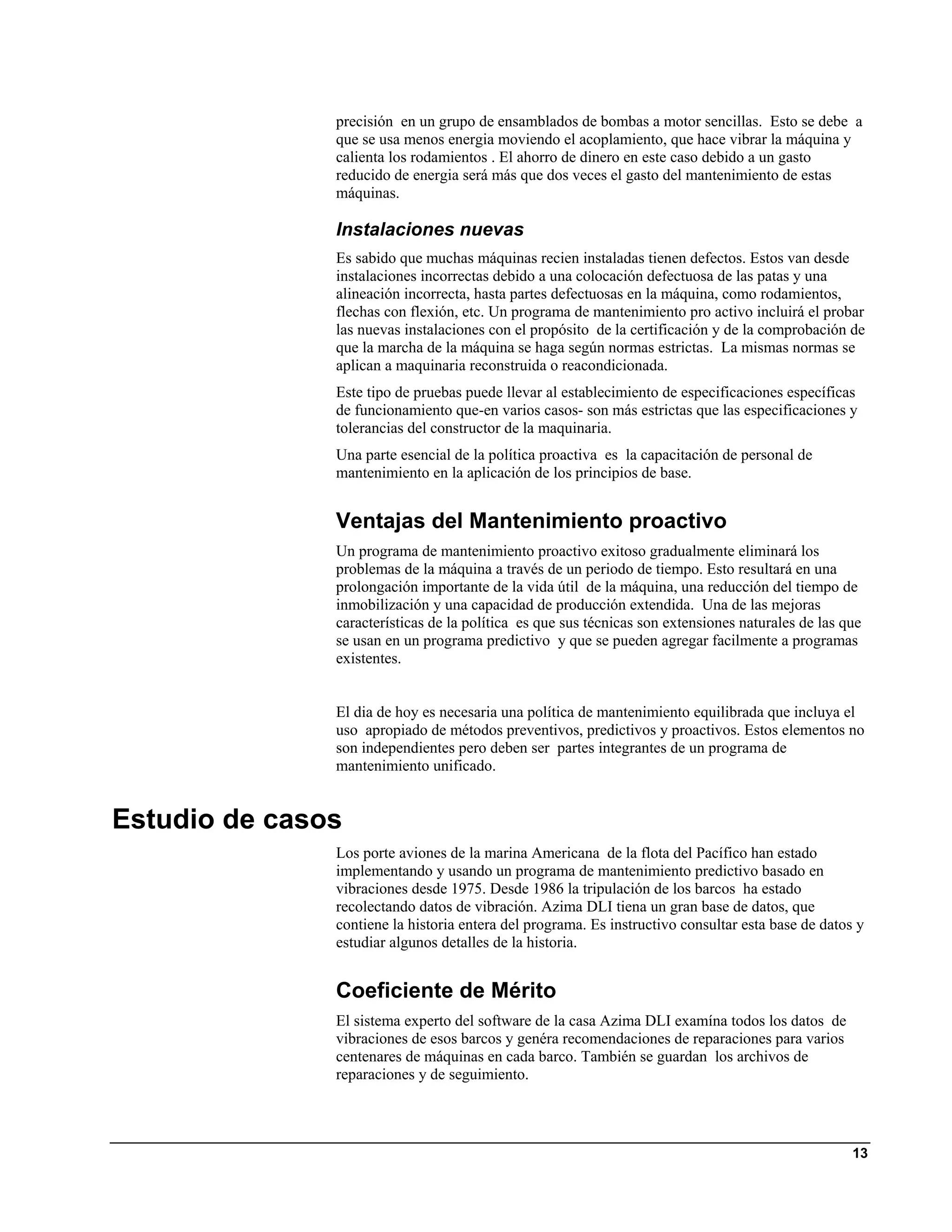 precisión en un grupo de ensamblados de bombas a motor sencillas. Esto se debe a
               que se usa menos energia moviendo el acoplamiento, que hace vibrar la máquina y
               calienta los rodamientos . El ahorro de dinero en este caso debido a un gasto
               reducido de energia será más que dos veces el gasto del mantenimiento de estas
               máquinas.

               Instalaciones nuevas
               Es sabido que muchas máquinas recien instaladas tienen defectos. Estos van desde
               instalaciones incorrectas debido a una colocación defectuosa de las patas y una
               alineación incorrecta, hasta partes defectuosas en la máquina, como rodamientos,
               flechas con flexión, etc. Un programa de mantenimiento pro activo incluirá el probar
               las nuevas instalaciones con el propósito de la certificación y de la comprobación de
               que la marcha de la máquina se haga según normas estrictas. La mismas normas se
               aplican a maquinaria reconstruida o reacondicionada.
               Este tipo de pruebas puede llevar al establecimiento de especificaciones específicas
               de funcionamiento que-en varios casos- son más estrictas que las especificaciones y
               tolerancias del constructor de la maquinaria.
               Una parte esencial de la política proactiva es la capacitación de personal de
               mantenimiento en la aplicación de los principios de base.


               Ventajas del Mantenimiento proactivo
               Un programa de mantenimiento proactivo exitoso gradualmente eliminará los
               problemas de la máquina a través de un periodo de tiempo. Esto resultará en una
               prolongación importante de la vida útil de la máquina, una reducción del tiempo de
               inmobilización y una capacidad de producción extendida. Una de las mejoras
               características de la política es que sus técnicas son extensiones naturales de las que
               se usan en un programa predictivo y que se pueden agregar facilmente a programas
               existentes.


               El dia de hoy es necesaria una política de mantenimiento equilibrada que incluya el
               uso apropiado de métodos preventivos, predictivos y proactivos. Estos elementos no
               son independientes pero deben ser partes integrantes de un programa de
               mantenimiento unificado.


Estudio de casos
               Los porte aviones de la marina Americana de la flota del Pacífico han estado
               implementando y usando un programa de mantenimiento predictivo basado en
               vibraciones desde 1975. Desde 1986 la tripulación de los barcos ha estado
               recolectando datos de vibración. Azima DLI tiena un gran base de datos, que
               contiene la historia entera del programa. Es instructivo consultar esta base de datos y
               estudiar algunos detalles de la historia.


               Coeficiente de Mérito
               El sistema experto del software de la casa Azima DLI examína todos los datos de
               vibraciones de esos barcos y genéra recomendaciones de reparaciones para varios
               centenares de máquinas en cada barco. También se guardan los archivos de
               reparaciones y de seguimiento.




                                                                                                    13
 