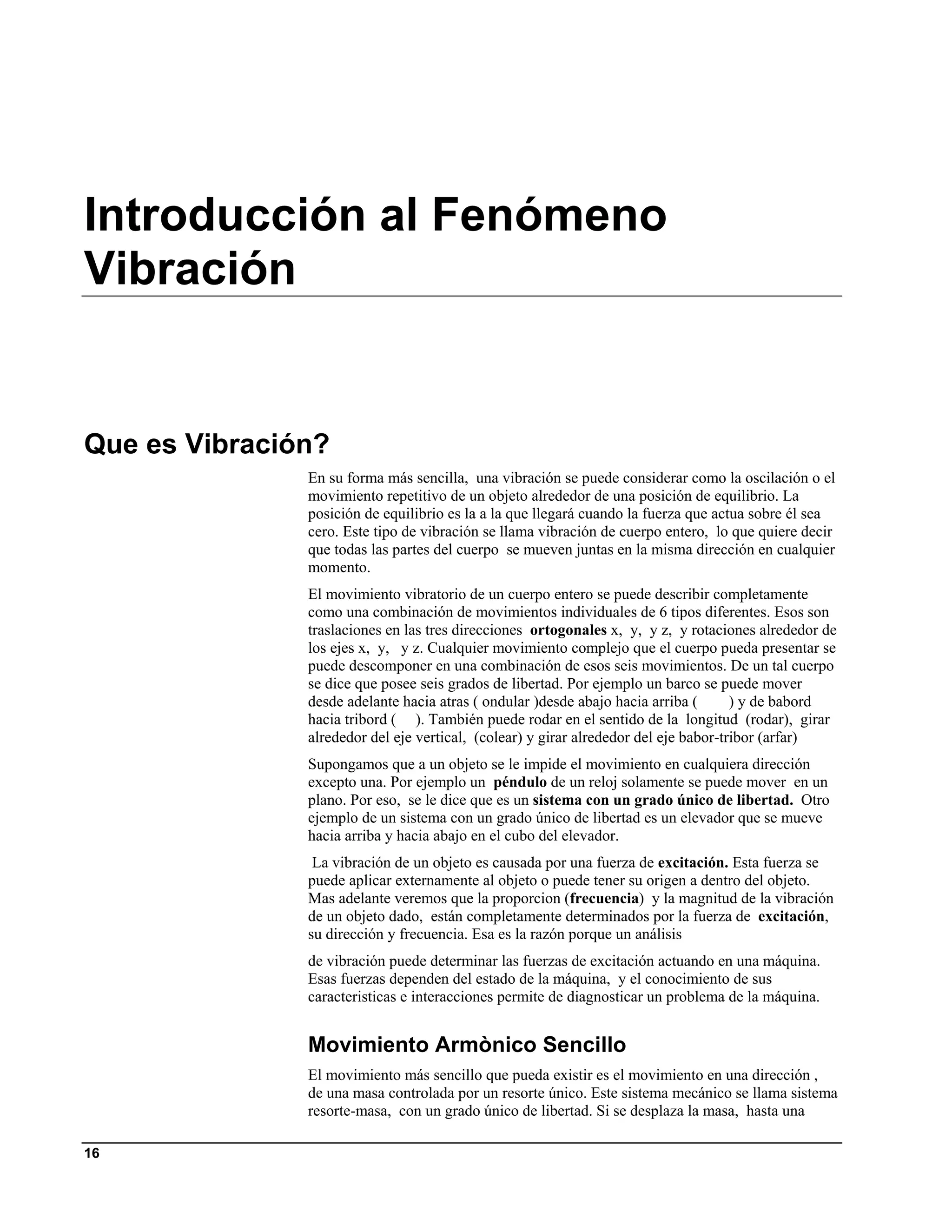 Introducción al Fenómeno
Vibración


Que es Vibración?
               En su forma más sencilla, una vibración se puede considerar como la oscilación o el
               movimiento repetitivo de un objeto alrededor de una posición de equilibrio. La
               posición de equilibrio es la a la que llegará cuando la fuerza que actua sobre él sea
               cero. Este tipo de vibración se llama vibración de cuerpo entero, lo que quiere decir
               que todas las partes del cuerpo se mueven juntas en la misma dirección en cualquier
               momento.
               El movimiento vibratorio de un cuerpo entero se puede describir completamente
               como una combinación de movimientos individuales de 6 tipos diferentes. Esos son
               traslaciones en las tres direcciones ortogonales x, y, y z, y rotaciones alrededor de
               los ejes x, y, y z. Cualquier movimiento complejo que el cuerpo pueda presentar se
               puede descomponer en una combinación de esos seis movimientos. De un tal cuerpo
               se dice que posee seis grados de libertad. Por ejemplo un barco se puede mover
               desde adelante hacia atras ( ondular )desde abajo hacia arriba (       ) y de babord
               hacia tribord ( ). También puede rodar en el sentido de la longitud (rodar), girar
               alrededor del eje vertical, (colear) y girar alrededor del eje babor-tribor (arfar)
               Supongamos que a un objeto se le impide el movimiento en cualquiera dirección
               excepto una. Por ejemplo un péndulo de un reloj solamente se puede mover en un
               plano. Por eso, se le dice que es un sistema con un grado único de libertad. Otro
               ejemplo de un sistema con un grado único de libertad es un elevador que se mueve
               hacia arriba y hacia abajo en el cubo del elevador.
                La vibración de un objeto es causada por una fuerza de excitación. Esta fuerza se
               puede aplicar externamente al objeto o puede tener su origen a dentro del objeto.
               Mas adelante veremos que la proporcion (frecuencia) y la magnitud de la vibración
               de un objeto dado, están completamente determinados por la fuerza de excitación,
               su dirección y frecuencia. Esa es la razón porque un análisis
               de vibración puede determinar las fuerzas de excitación actuando en una máquina.
               Esas fuerzas dependen del estado de la máquina, y el conocimiento de sus
               caracteristicas e interacciones permite de diagnosticar un problema de la máquina.


               Movimiento Armònico Sencillo
               El movimiento más sencillo que pueda existir es el movimiento en una dirección ,
               de una masa controlada por un resorte único. Este sistema mecánico se llama sistema
               resorte-masa, con un grado único de libertad. Si se desplaza la masa, hasta una

16
 