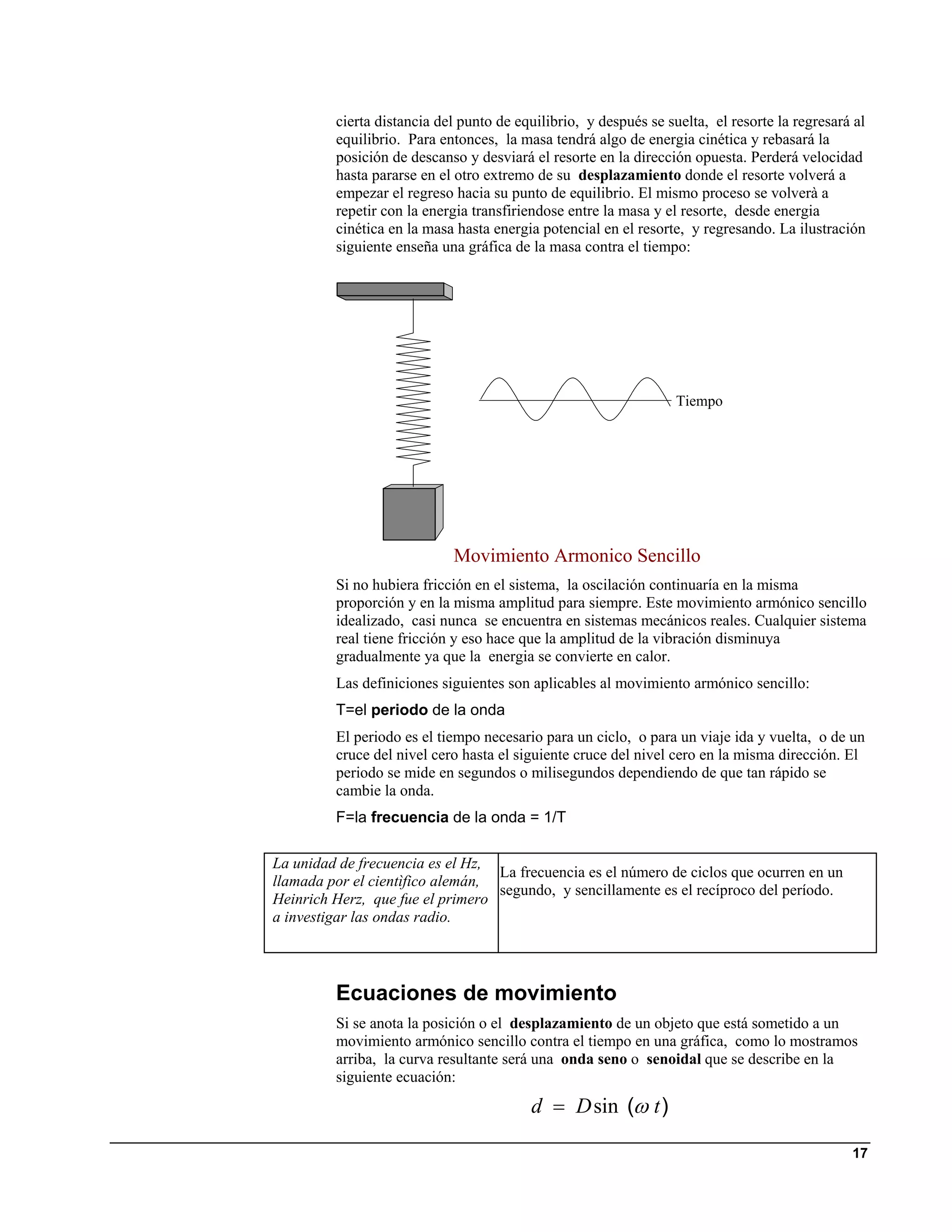 cierta distancia del punto de equilibrio, y después se suelta, el resorte la regresará al
         equilibrio. Para entonces, la masa tendrá algo de energia cinética y rebasará la
         posición de descanso y desviará el resorte en la dirección opuesta. Perderá velocidad
         hasta pararse en el otro extremo de su desplazamiento donde el resorte volverá a
         empezar el regreso hacia su punto de equilibrio. El mismo proceso se volverà a
         repetir con la energia transfiriendose entre la masa y el resorte, desde energia
         cinética en la masa hasta energia potencial en el resorte, y regresando. La ilustración
         siguiente enseña una gráfica de la masa contra el tiempo:




                                                                  Tiempo




                            Movimiento Armonico Sencillo
         Si no hubiera fricción en el sistema, la oscilación continuaría en la misma
         proporción y en la misma amplitud para siempre. Este movimiento armónico sencillo
         idealizado, casi nunca se encuentra en sistemas mecánicos reales. Cualquier sistema
         real tiene fricción y eso hace que la amplitud de la vibración disminuya
         gradualmente ya que la energia se convierte en calor.
         Las definiciones siguientes son aplicables al movimiento armónico sencillo:
         T=el periodo de la onda
         El periodo es el tiempo necesario para un ciclo, o para un viaje ida y vuelta, o de un
         cruce del nivel cero hasta el siguiente cruce del nivel cero en la misma dirección. El
         periodo se mide en segundos o milisegundos dependiendo de que tan rápido se
         cambie la onda.
         F=la frecuencia de la onda = 1/T

La unidad de frecuencia es el Hz,
                                  La frecuencia es el número de ciclos que ocurren en un
llamada por el cientìfico alemán,
                                  segundo, y sencillamente es el recíproco del período.
Heinrich Herz, que fue el primero
a investigar las ondas radio.




         Ecuaciones de movimiento
         Si se anota la posición o el desplazamiento de un objeto que está sometido a un
         movimiento armónico sencillo contra el tiempo en una gráfica, como lo mostramos
         arriba, la curva resultante será una onda seno o senoidal que se describe en la
         siguiente ecuación:
                                         d = D sin (ω t )

                                                                                               17
 