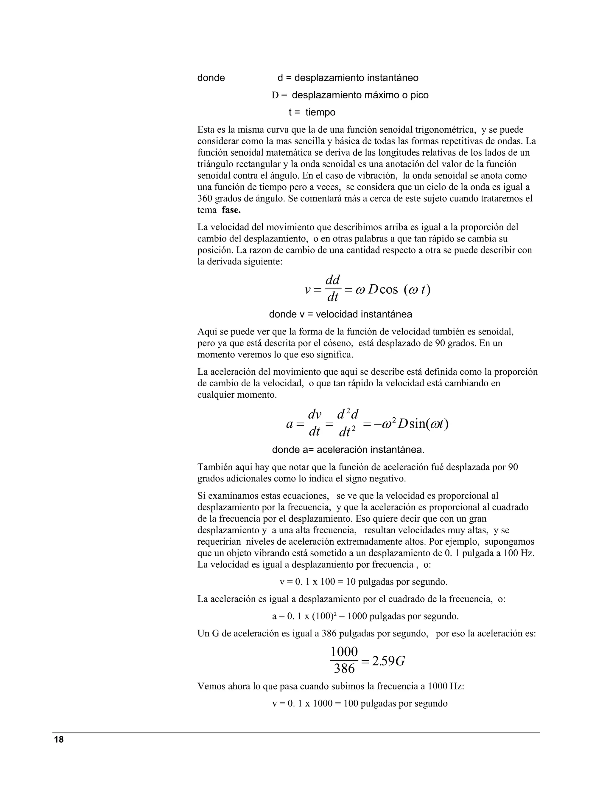 donde               d = desplazamiento instantáneo
                       D = desplazamiento máximo o pico
                           t = tiempo
     Esta es la misma curva que la de una función senoidal trigonométrica, y se puede
     considerar como la mas sencilla y básica de todas las formas repetitivas de ondas. La
     función senoidal matemática se deriva de las longitudes relativas de los lados de un
     triángulo rectangular y la onda senoidal es una anotación del valor de la función
     senoidal contra el ángulo. En el caso de vibración, la onda senoidal se anota como
     una función de tiempo pero a veces, se considera que un ciclo de la onda es igual a
     360 grados de ángulo. Se comentará más a cerca de este sujeto cuando trataremos el
     tema fase.
     La velocidad del movimiento que describimos arriba es igual a la proporción del
     cambio del desplazamiento, o en otras palabras a que tan rápido se cambia su
     posición. La razon de cambio de una cantidad respecto a otra se puede describir con
     la derivada siguiente:
                                     dd
                               v=       = ω D cos (ω t )
                                     dt
                       donde v = velocidad instantánea
     Aqui se puede ver que la forma de la función de velocidad también es senoidal,
     pero ya que está descrita por el cóseno, está desplazado de 90 grados. En un
     momento veremos lo que eso significa.
     La aceleración del movimiento que aqui se describe está definida como la proporción
     de cambio de la velocidad, o que tan rápido la velocidad está cambiando en
     cualquier momento.

                              dv d 2 d
                           a=   = 2 = −ω 2 D sin(ωt )
                              dt dt
                       donde a= aceleración instantánea.
     También aqui hay que notar que la función de aceleración fué desplazada por 90
     grados adicionales como lo indica el signo negativo.
     Si examinamos estas ecuaciones, se ve que la velocidad es proporcional al
     desplazamiento por la frecuencia, y que la aceleración es proporcional al cuadrado
     de la frecuencia por el desplazamiento. Eso quiere decir que con un gran
     desplazamiento y a una alta frecuencia, resultan velocidades muy altas, y se
     requeririan niveles de aceleración extremadamente altos. Por ejemplo, supongamos
     que un objeto vibrando está sometido a un desplazamiento de 0. 1 pulgada a 100 Hz.
     La velocidad es igual a desplazamiento por frecuencia , o:
                         v = 0. 1 x 100 = 10 pulgadas por segundo.
     La aceleración es igual a desplazamiento por el cuadrado de la frecuencia, o:
                       a = 0. 1 x (100)² = 1000 pulgadas por segundo.
     Un G de aceleración es igual a 386 pulgadas por segundo, por eso la aceleración es:
                                      1000
                                           = 2.59G
                                       386
     Vemos ahora lo que pasa cuando subimos la frecuencia a 1000 Hz:
                       v = 0. 1 x 1000 = 100 pulgadas por segundo


18
 