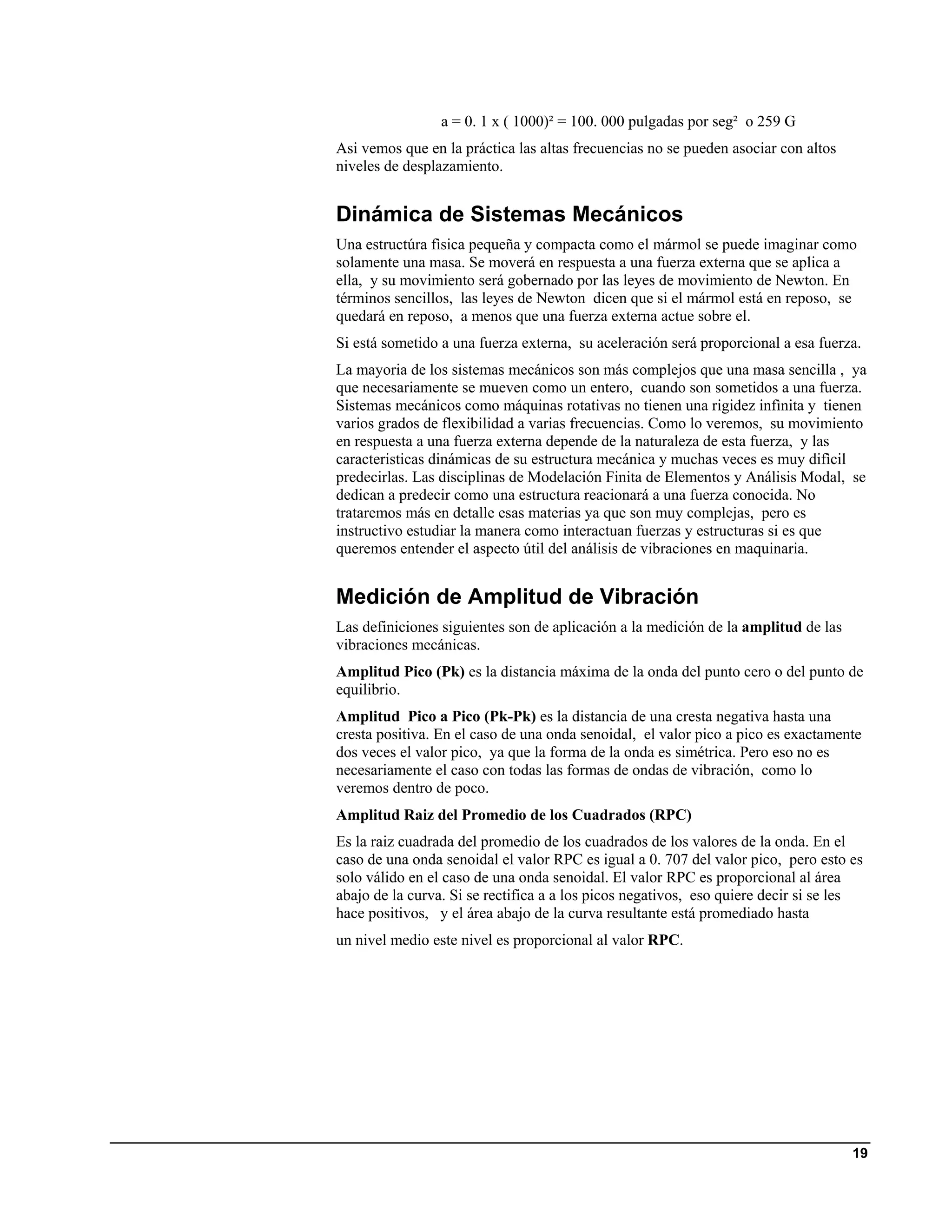 a = 0. 1 x ( 1000)² = 100. 000 pulgadas por seg² o 259 G
Asi vemos que en la práctica las altas frecuencias no se pueden asociar con altos
niveles de desplazamiento.


Dinámica de Sistemas Mecánicos
Una estructúra fìsica pequeña y compacta como el mármol se puede imaginar como
solamente una masa. Se moverá en respuesta a una fuerza externa que se aplica a
ella, y su movimiento será gobernado por las leyes de movimiento de Newton. En
términos sencillos, las leyes de Newton dicen que si el mármol está en reposo, se
quedará en reposo, a menos que una fuerza externa actue sobre el.
Si está sometido a una fuerza externa, su aceleración será proporcional a esa fuerza.
La mayoria de los sistemas mecánicos son más complejos que una masa sencilla , ya
que necesariamente se mueven como un entero, cuando son sometidos a una fuerza.
Sistemas mecánicos como máquinas rotativas no tienen una rigidez infìnita y tienen
varios grados de flexibilidad a varias frecuencias. Como lo veremos, su movimiento
en respuesta a una fuerza externa depende de la naturaleza de esta fuerza, y las
caracteristicas dinámicas de su estructura mecánica y muchas veces es muy difìcil
predecirlas. Las disciplinas de Modelación Finita de Elementos y Análisis Modal, se
dedican a predecir como una estructura reacionará a una fuerza conocida. No
trataremos más en detalle esas materias ya que son muy complejas, pero es
instructivo estudiar la manera como interactuan fuerzas y estructuras si es que
queremos entender el aspecto útil del análisis de vibraciones en maquinaria.


Medición de Amplitud de Vibración
Las definiciones siguientes son de aplicación a la medición de la amplitud de las
vibraciones mecánicas.
Amplitud Pico (Pk) es la distancia máxima de la onda del punto cero o del punto de
equilibrio.
Amplitud Pico a Pico (Pk-Pk) es la distancia de una cresta negativa hasta una
cresta positiva. En el caso de una onda senoidal, el valor pico a pico es exactamente
dos veces el valor pico, ya que la forma de la onda es simétrica. Pero eso no es
necesariamente el caso con todas las formas de ondas de vibración, como lo
veremos dentro de poco.
Amplitud Raiz del Promedio de los Cuadrados (RPC)
Es la raiz cuadrada del promedio de los cuadrados de los valores de la onda. En el
caso de una onda senoidal el valor RPC es igual a 0. 707 del valor pico, pero esto es
solo válido en el caso de una onda senoidal. El valor RPC es proporcional al área
abajo de la curva. Si se rectifica a a los picos negativos, eso quiere decir si se les
hace positivos, y el área abajo de la curva resultante está promediado hasta
un nivel medio este nivel es proporcional al valor RPC.




                                                                                    19
 