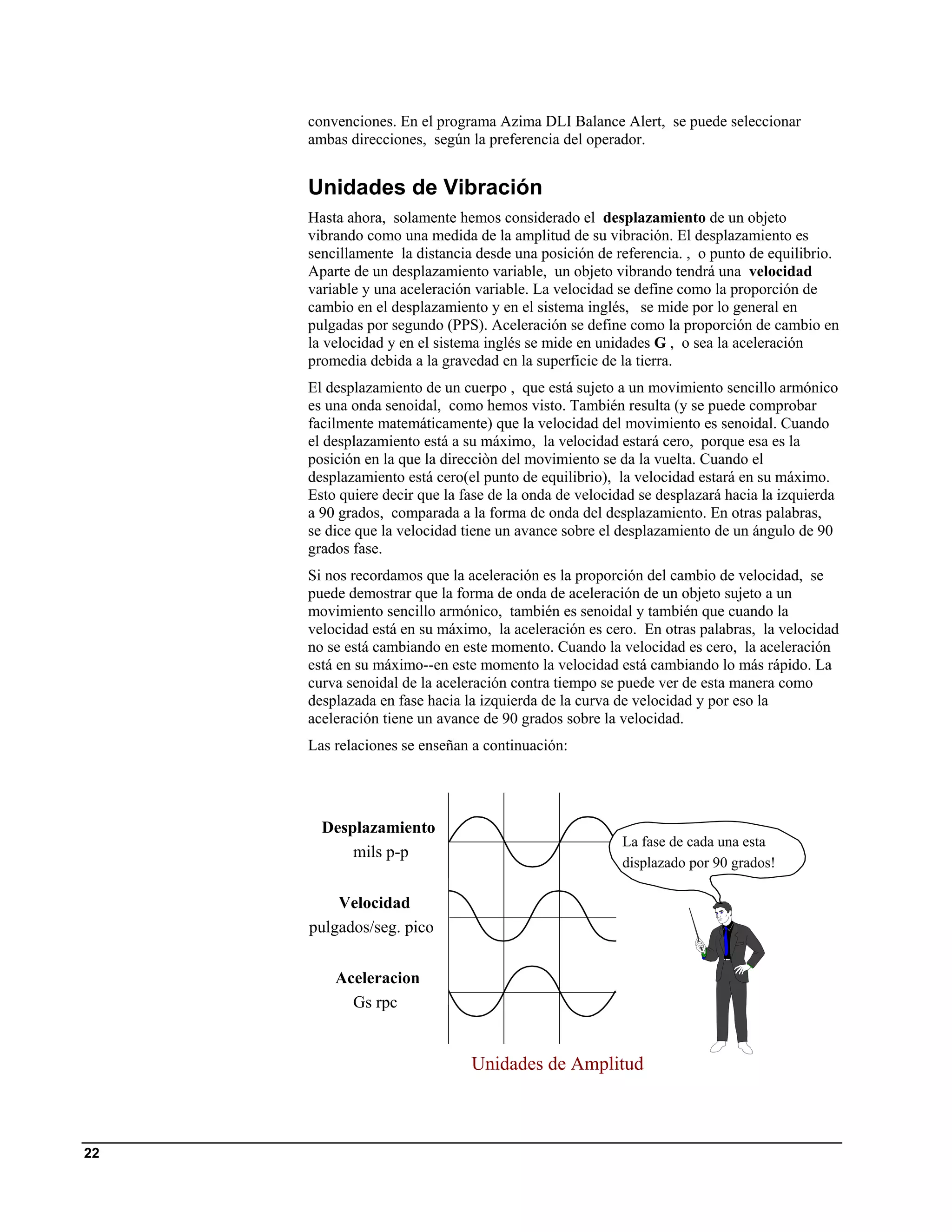 convenciones. En el programa Azima DLI Balance Alert, se puede seleccionar
     ambas direcciones, según la preferencia del operador.


     Unidades de Vibración
     Hasta ahora, solamente hemos considerado el desplazamiento de un objeto
     vibrando como una medida de la amplitud de su vibración. El desplazamiento es
     sencillamente la distancia desde una posición de referencia. , o punto de equilibrio.
     Aparte de un desplazamiento variable, un objeto vibrando tendrá una velocidad
     variable y una aceleración variable. La velocidad se define como la proporción de
     cambio en el desplazamiento y en el sistema inglés, se mide por lo general en
     pulgadas por segundo (PPS). Aceleración se define como la proporción de cambio en
     la velocidad y en el sistema inglés se mide en unidades G , o sea la aceleración
     promedia debida a la gravedad en la superficie de la tierra.
     El desplazamiento de un cuerpo , que está sujeto a un movimiento sencillo armónico
     es una onda senoidal, como hemos visto. También resulta (y se puede comprobar
     facilmente matemáticamente) que la velocidad del movimiento es senoidal. Cuando
     el desplazamiento está a su máximo, la velocidad estará cero, porque esa es la
     posición en la que la direcciòn del movimiento se da la vuelta. Cuando el
     desplazamiento está cero(el punto de equilibrio), la velocidad estará en su máximo.
     Esto quiere decir que la fase de la onda de velocidad se desplazará hacia la izquierda
     a 90 grados, comparada a la forma de onda del desplazamiento. En otras palabras,
     se dice que la velocidad tiene un avance sobre el desplazamiento de un ángulo de 90
     grados fase.
     Si nos recordamos que la aceleración es la proporción del cambio de velocidad, se
     puede demostrar que la forma de onda de aceleración de un objeto sujeto a un
     movimiento sencillo armónico, también es senoidal y también que cuando la
     velocidad está en su máximo, la aceleración es cero. En otras palabras, la velocidad
     no se está cambiando en este momento. Cuando la velocidad es cero, la aceleración
     está en su máximo--en este momento la velocidad está cambiando lo más rápido. La
     curva senoidal de la aceleración contra tiempo se puede ver de esta manera como
     desplazada en fase hacia la izquierda de la curva de velocidad y por eso la
     aceleración tiene un avance de 90 grados sobre la velocidad.
     Las relaciones se enseñan a continuación:




       Desplazamiento
                                                       La fase de cada una esta
           mils p-p
                                                       displazado por 90 grados!

         Velocidad
     pulgados/seg. pico


         Aceleracion
           Gs rpc


                               Unidades de Amplitud



22
 
