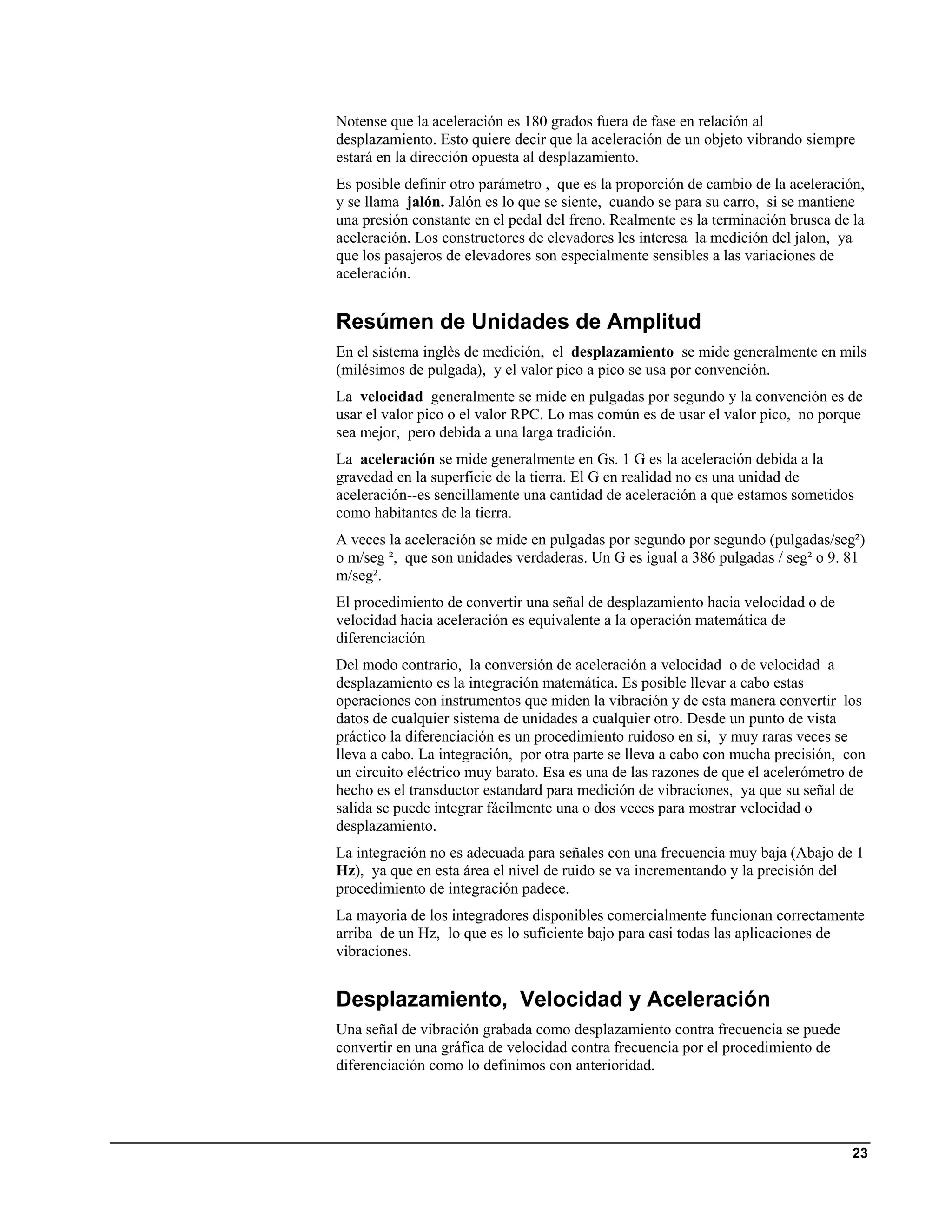 Notense que la aceleración es 180 grados fuera de fase en relación al
desplazamiento. Esto quiere decir que la aceleración de un objeto vibrando siempre
estará en la dirección opuesta al desplazamiento.
Es posible definir otro parámetro , que es la proporción de cambio de la aceleración,
y se llama jalón. Jalón es lo que se siente, cuando se para su carro, si se mantiene
una presión constante en el pedal del freno. Realmente es la terminación brusca de la
aceleración. Los constructores de elevadores les interesa la medición del jalon, ya
que los pasajeros de elevadores son especialmente sensibles a las variaciones de
aceleración.


Resúmen de Unidades de Amplitud
En el sistema inglès de medición, el desplazamiento se mide generalmente en mils
(milésimos de pulgada), y el valor pico a pico se usa por convención.
La velocidad generalmente se mide en pulgadas por segundo y la convención es de
usar el valor pico o el valor RPC. Lo mas común es de usar el valor pico, no porque
sea mejor, pero debida a una larga tradición.
La aceleración se mide generalmente en Gs. 1 G es la aceleración debida a la
gravedad en la superficie de la tierra. El G en realidad no es una unidad de
aceleración--es sencillamente una cantidad de aceleración a que estamos sometidos
como habitantes de la tierra.
A veces la aceleración se mide en pulgadas por segundo por segundo (pulgadas/seg²)
o m/seg ², que son unidades verdaderas. Un G es igual a 386 pulgadas / seg² o 9. 81
m/seg².
El procedimiento de convertir una señal de desplazamiento hacia velocidad o de
velocidad hacia aceleración es equivalente a la operación matemática de
diferenciación
Del modo contrario, la conversión de aceleración a velocidad o de velocidad a
desplazamiento es la integración matemática. Es posible llevar a cabo estas
operaciones con instrumentos que miden la vibración y de esta manera convertir los
datos de cualquier sistema de unidades a cualquier otro. Desde un punto de vista
práctico la diferenciación es un procedimiento ruidoso en si, y muy raras veces se
lleva a cabo. La integración, por otra parte se lleva a cabo con mucha precisión, con
un circuito eléctrico muy barato. Esa es una de las razones de que el acelerómetro de
hecho es el transductor estandard para medición de vibraciones, ya que su señal de
salida se puede integrar fácilmente una o dos veces para mostrar velocidad o
desplazamiento.
La integración no es adecuada para señales con una frecuencia muy baja (Abajo de 1
Hz), ya que en esta área el nivel de ruido se va incrementando y la precisión del
procedimiento de integración padece.
La mayoria de los integradores disponibles comercialmente funcionan correctamente
arriba de un Hz, lo que es lo suficiente bajo para casi todas las aplicaciones de
vibraciones.


Desplazamiento, Velocidad y Aceleración
Una señal de vibración grabada como desplazamiento contra frecuencia se puede
convertir en una gráfica de velocidad contra frecuencia por el procedimiento de
diferenciación como lo definimos con anterioridad.




                                                                                   23
 