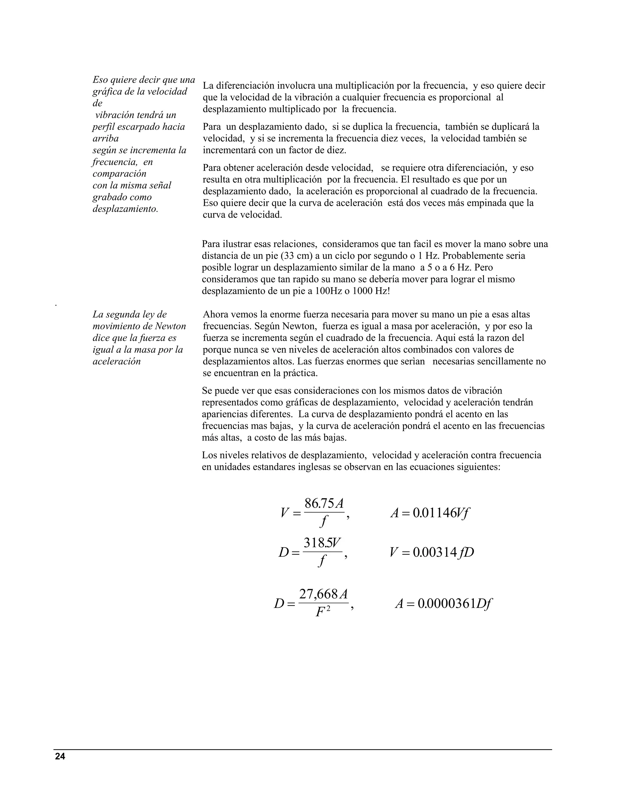 Eso quiere decir que una
                                La diferenciación involucra una multiplicación por la frecuencia, y eso quiere decir
     gráfica de la velocidad
                                que la velocidad de la vibración a cualquier frecuencia es proporcional al
     de
                                desplazamiento multiplicado por la frecuencia.
      vibración tendrá un
     perfil escarpado hacia     Para un desplazamiento dado, si se duplica la frecuencia, también se duplicará la
     arriba                     velocidad, y si se incrementa la frecuencia diez veces, la velocidad también se
     según se incrementa la     incrementará con un factor de diez.
     frecuencia, en
                                Para obtener aceleración desde velocidad, se requiere otra diferenciación, y eso
     comparación
                                resulta en otra multiplicación por la frecuencia. El resultado es que por un
     con la misma señal
                                desplazamiento dado, la aceleración es proporcional al cuadrado de la frecuencia.
     grabado como
                                Eso quiere decir que la curva de aceleración está dos veces más empinada que la
     desplazamiento.
                                curva de velocidad.

                                Para ilustrar esas relaciones, consideramos que tan facil es mover la mano sobre una
                                distancia de un pie (33 cm) a un ciclo por segundo o 1 Hz. Probablemente seria
                                posible lograr un desplazamiento similar de la mano a 5 o a 6 Hz. Pero
                                consideramos que tan rapido su mano se debería mover para lograr el mismo
                                desplazamiento de un pie a 100Hz o 1000 Hz!
.
     La segunda ley de          Ahora vemos la enorme fuerza necesaria para mover su mano un pie a esas altas
     movimiento de Newton       frecuencias. Según Newton, fuerza es igual a masa por aceleración, y por eso la
     dice que la fuerza es      fuerza se incrementa según el cuadrado de la frecuencia. Aqui está la razon del
     igual a la masa por la     porque nunca se ven niveles de aceleración altos combinados con valores de
     aceleración                desplazamientos altos. Las fuerzas enormes que serìan necesarias sencillamente no
                                se encuentran en la práctica.
                                Se puede ver que esas consideraciones con los mismos datos de vibración
                                representados como gráficas de desplazamiento, velocidad y aceleración tendrán
                                apariencias diferentes. La curva de desplazamiento pondrá el acento en las
                                frecuencias mas bajas, y la curva de aceleración pondrá el acento en las frecuencias
                                más altas, a costo de las más bajas.
                                Los niveles relativos de desplazamiento, velocidad y aceleración contra frecuencia
                                en unidades estandares inglesas se observan en las ecuaciones siguientes:


                                                         86.75 A
                                                   V=            ,            A = 0.01146Vf
                                                            f
                                                        3185V
                                                           .
                                                  D=          ,              V = 0.00314 fD
                                                          f

                                                       27,668 A
                                                 D=             ,              A = 0.0000361Df
                                                          F2




24
 