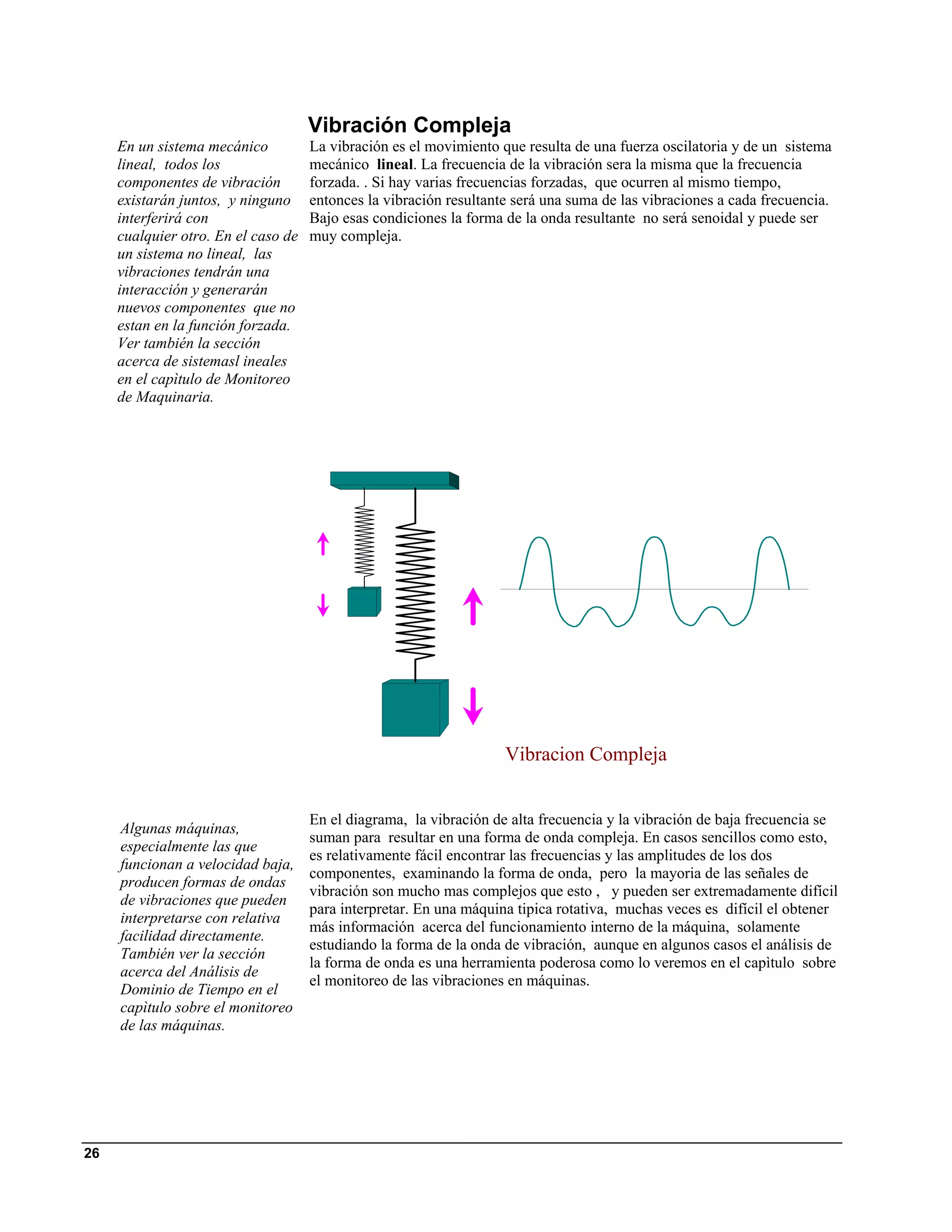 Vibración Compleja
     En un sistema mecánico          La vibración es el movimiento que resulta de una fuerza oscilatoria y de un sistema
     lineal, todos los               mecánico lineal. La frecuencia de la vibración sera la misma que la frecuencia
     componentes de vibración        forzada. . Si hay varias frecuencias forzadas, que ocurren al mismo tiempo,
     existarán juntos, y ninguno     entonces la vibración resultante será una suma de las vibraciones a cada frecuencia.
     interferirá con                 Bajo esas condiciones la forma de la onda resultante no será senoidal y puede ser
     cualquier otro. En el caso de   muy compleja.
     un sistema no lineal, las
     vibraciones tendrán una
     interacción y generarán
     nuevos componentes que no
     estan en la función forzada.
     Ver también la sección
     acerca de sistemasl ineales
     en el capìtulo de Monitoreo
     de Maquinaria.




                                                                    Vibracion Compleja


                                     En el diagrama, la vibración de alta frecuencia y la vibración de baja frecuencia se
     Algunas máquinas,
                                     suman para resultar en una forma de onda compleja. En casos sencillos como esto,
     especialmente las que
                                     es relativamente fácil encontrar las frecuencias y las amplitudes de los dos
     funcionan a velocidad baja,
                                     componentes, examinando la forma de onda, pero la mayoria de las señales de
     producen formas de ondas
                                     vibración son mucho mas complejos que esto , y pueden ser extremadamente difícil
     de vibraciones que pueden
                                     para interpretar. En una máquina tipica rotativa, muchas veces es difícil el obtener
     interpretarse con relativa
                                     más información acerca del funcionamiento interno de la máquina, solamente
     facilidad directamente.
                                     estudiando la forma de la onda de vibración, aunque en algunos casos el análisis de
     También ver la sección
                                     la forma de onda es una herramienta poderosa como lo veremos en el capìtulo sobre
     acerca del Análisis de
                                     el monitoreo de las vibraciones en máquinas.
     Dominio de Tiempo en el
     capìtulo sobre el monitoreo
     de las máquinas.




26
 