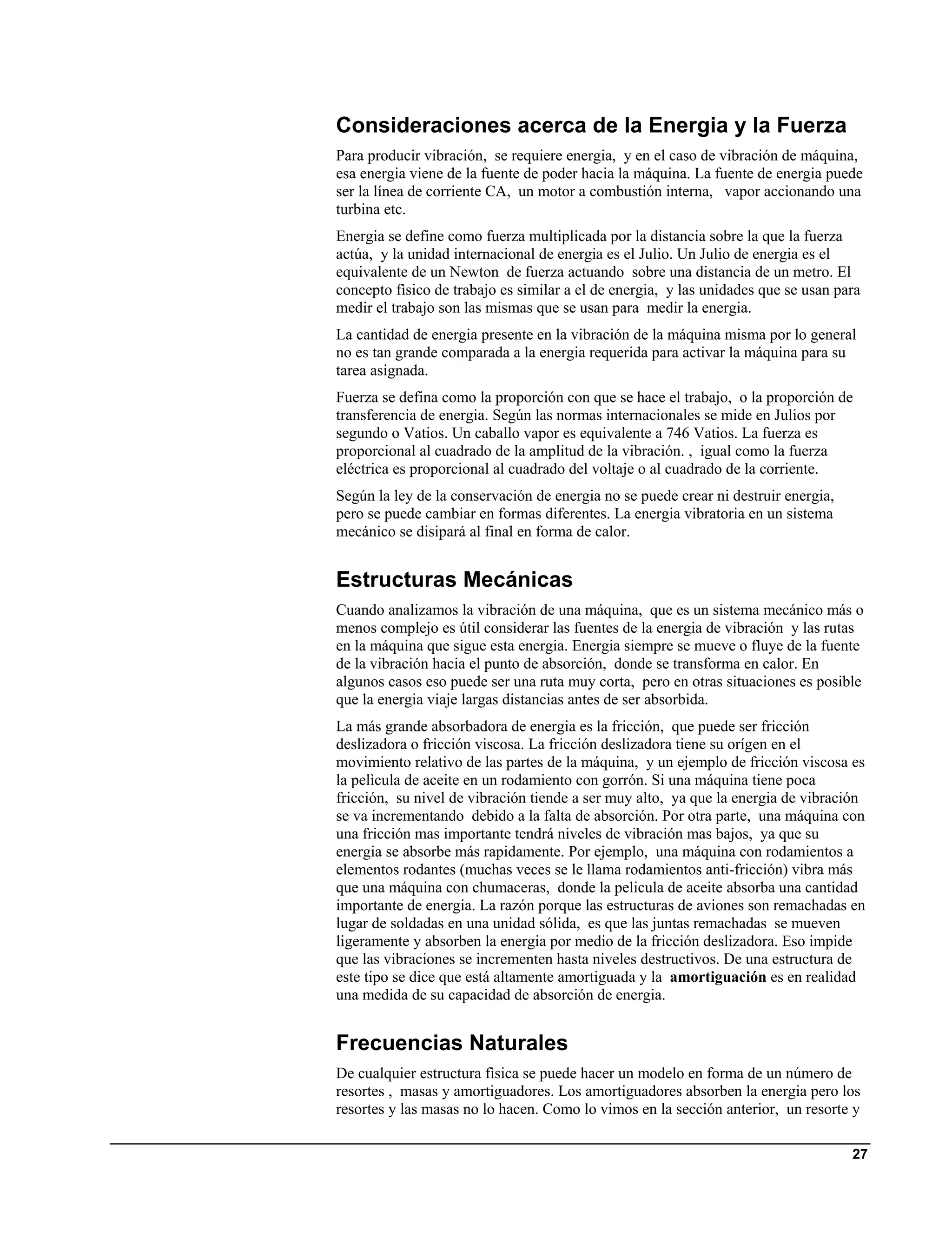 Consideraciones acerca de la Energia y la Fuerza
Para producir vibración, se requiere energia, y en el caso de vibración de máquina,
esa energia viene de la fuente de poder hacia la máquina. La fuente de energia puede
ser la línea de corriente CA, un motor a combustión interna, vapor accionando una
turbina etc.
Energia se define como fuerza multiplicada por la distancia sobre la que la fuerza
actúa, y la unidad internacional de energia es el Julio. Un Julio de energia es el
equivalente de un Newton de fuerza actuando sobre una distancia de un metro. El
concepto fìsico de trabajo es similar a el de energia, y las unidades que se usan para
medir el trabajo son las mismas que se usan para medir la energia.
La cantidad de energia presente en la vibración de la máquina misma por lo general
no es tan grande comparada a la energia requerida para activar la máquina para su
tarea asignada.
Fuerza se defina como la proporción con que se hace el trabajo, o la proporción de
transferencia de energia. Según las normas internacionales se mide en Julios por
segundo o Vatios. Un caballo vapor es equivalente a 746 Vatios. La fuerza es
proporcional al cuadrado de la amplitud de la vibración. , igual como la fuerza
eléctrica es proporcional al cuadrado del voltaje o al cuadrado de la corriente.
Según la ley de la conservación de energia no se puede crear ni destruir energia,
pero se puede cambiar en formas diferentes. La energia vibratoria en un sistema
mecánico se disipará al final en forma de calor.


Estructuras Mecánicas
Cuando analizamos la vibración de una máquina, que es un sistema mecánico más o
menos complejo es útil considerar las fuentes de la energia de vibración y las rutas
en la máquina que sigue esta energia. Energia siempre se mueve o fluye de la fuente
de la vibración hacia el punto de absorción, donde se transforma en calor. En
algunos casos eso puede ser una ruta muy corta, pero en otras situaciones es posible
que la energia viaje largas distancias antes de ser absorbida.
La más grande absorbadora de energia es la fricción, que puede ser fricción
deslizadora o fricción viscosa. La fricción deslizadora tiene su orígen en el
movimiento relativo de las partes de la máquina, y un ejemplo de fricción viscosa es
la pelìcula de aceite en un rodamiento con gorrón. Si una máquina tiene poca
fricción, su nivel de vibración tiende a ser muy alto, ya que la energia de vibración
se va incrementando debido a la falta de absorción. Por otra parte, una máquina con
una fricción mas importante tendrá niveles de vibración mas bajos, ya que su
energia se absorbe más rapidamente. Por ejemplo, una máquina con rodamientos a
elementos rodantes (muchas veces se le llama rodamientos anti-fricción) vibra más
que una máquina con chumaceras, donde la pelicula de aceite absorba una cantidad
importante de energia. La razón porque las estructuras de aviones son remachadas en
lugar de soldadas en una unidad sólida, es que las juntas remachadas se mueven
ligeramente y absorben la energia por medio de la fricción deslizadora. Eso impide
que las vibraciones se incrementen hasta niveles destructivos. De una estructura de
este tipo se dice que está altamente amortiguada y la amortiguación es en realidad
una medida de su capacidad de absorción de energia.


Frecuencias Naturales
De cualquier estructura fìsica se puede hacer un modelo en forma de un número de
resortes , masas y amortiguadores. Los amortiguadores absorben la energia pero los
resortes y las masas no lo hacen. Como lo vimos en la sección anterior, un resorte y

                                                                                    27
 