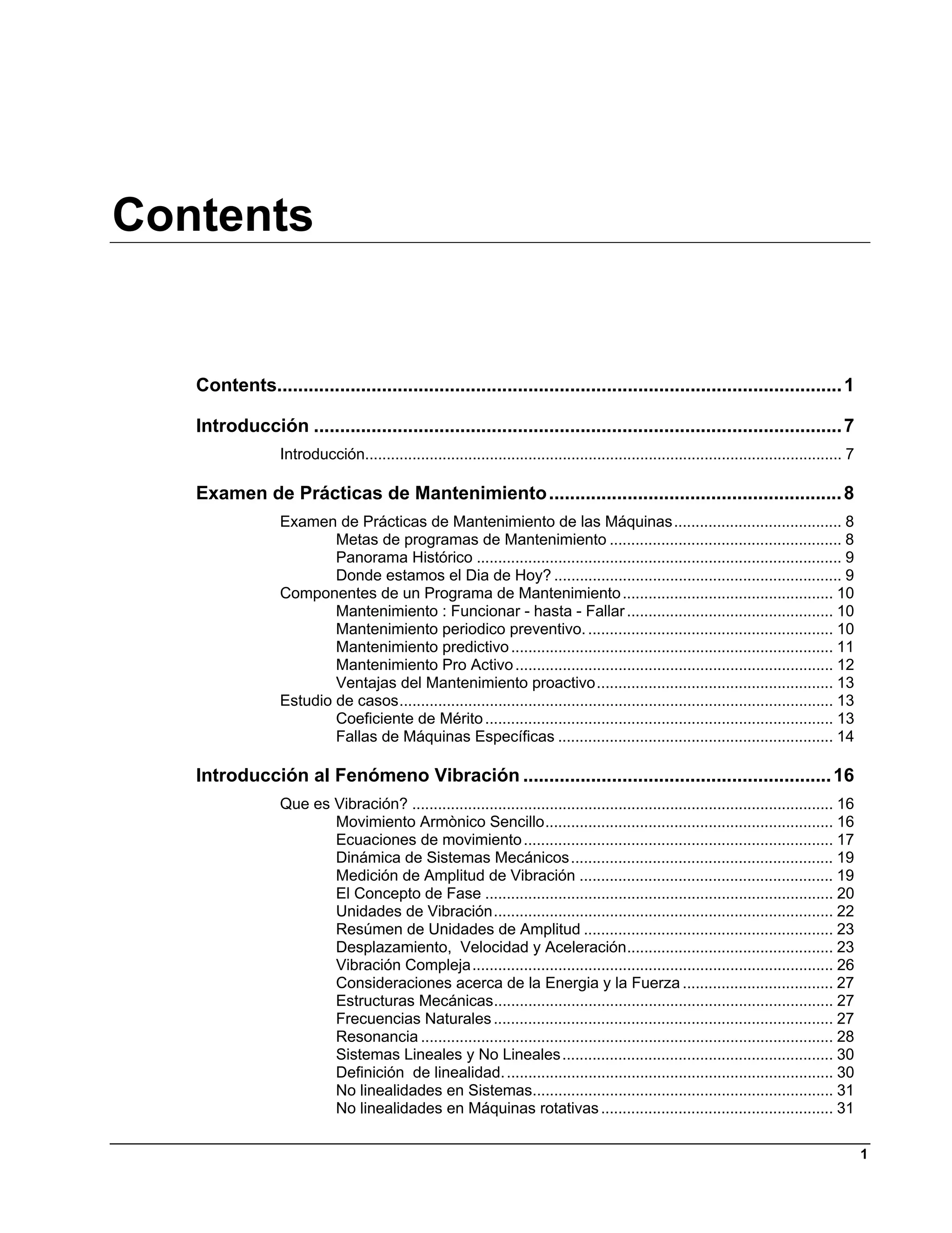 Contents


   Contents............................................................................................................ 1 

   Introducción ..................................................................................................... 7 
                  Introducción............................................................................................................... 7 

   Examen de Prácticas de Mantenimiento ........................................................ 8 
                  Examen de Prácticas de Mantenimiento de las Máquinas ....................................... 8 
                          Metas de programas de Mantenimiento ...................................................... 8 
                          Panorama Histórico ..................................................................................... 9 
                          Donde estamos el Dia de Hoy? ................................................................... 9 
                  Componentes de un Programa de Mantenimiento ................................................. 10 
                          Mantenimiento : Funcionar - hasta - Fallar ................................................ 10 
                          Mantenimiento periodico preventivo. ......................................................... 10 
                          Mantenimiento predictivo ........................................................................... 11 
                          Mantenimiento Pro Activo .......................................................................... 12 
                          Ventajas del Mantenimiento proactivo ....................................................... 13 
                  Estudio de casos ..................................................................................................... 13 
                          Coeficiente de Mérito ................................................................................. 13 
                          Fallas de Máquinas Específicas ................................................................ 14 

   Introducción al Fenómeno Vibración ........................................................... 16 
                  Que es Vibración? .................................................................................................. 16 
                         Movimiento Armònico Sencillo ................................................................... 16 
                         Ecuaciones de movimiento ........................................................................ 17 
                         Dinámica de Sistemas Mecánicos ............................................................. 19 
                         Medición de Amplitud de Vibración ........................................................... 19 
                         El Concepto de Fase ................................................................................. 20 
                         Unidades de Vibración ............................................................................... 22 
                         Resúmen de Unidades de Amplitud .......................................................... 23 
                         Desplazamiento, Velocidad y Aceleración................................................ 23 
                         Vibración Compleja .................................................................................... 26 
                         Consideraciones acerca de la Energia y la Fuerza ................................... 27 
                         Estructuras Mecánicas............................................................................... 27 
                         Frecuencias Naturales ............................................................................... 27 
                         Resonancia ................................................................................................ 28 
                         Sistemas Lineales y No Lineales ............................................................... 30 
                         Definición de linealidad. ............................................................................ 30 
                         No linealidades en Sistemas...................................................................... 31 
                         No linealidades en Máquinas rotativas ...................................................... 31 

                                                                                                                                                   1
 