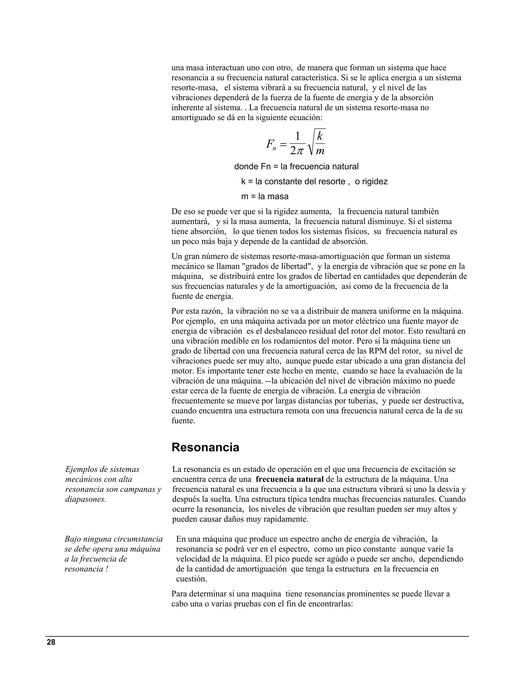 una masa interactuan uno con otro, de manera que forman un sistema que hace
                                  resonancia a su frecuencia natural caracterìstica. Si se le aplica energia a un sistema
                                  resorte-masa, el sistema vibrará a su frecuencia natural, y el nivel de las
                                  vibraciones dependerá de la fuerza de la fuente de energia y de la absorción
                                  inherente al sistema. . La frecuencia natural de un sistema resorte-masa no
                                  amortiguado se dá en la siguiente ecuación:

                                                                      1      k
                                                              Fn =
                                                                     2π      m
                                                    donde Fn = la frecuencia natural
                                                      k = la constante del resorte , o rigidez
                                                      m = la masa
                                  De eso se puede ver que si la rigidez aumenta, la frecuencia natural también
                                  aumentará, y si la masa aumenta, la frecuencia natural disminuye. Si el sistema
                                  tiene absorción, lo que tienen todos los sistemas fìsicos, su frecuencia natural es
                                  un poco más baja y depende de la cantidad de absorción.
                                  Un gran número de sistemas resorte-masa-amortiguación que forman un sistema
                                  mecánico se llaman "grados de libertad", y la energia de vibración que se pone en la
                                  máquina, se distribuirá entre los grados de libertad en cantidades que dependerán de
                                  sus frecuencias naturales y de la amortiguación, asi como de la frecuencia de la
                                  fuente de energia.
                                  Por esta razón, la vibración no se va a distribuir de manera uniforme en la máquina.
                                  Por ejemplo, en una máquina activada por un motor eléctrico una fuente mayor de
                                  energia de vibración es el desbalanceo residual del rotor del motor. Esto resultará en
                                  una vibración medible en los rodamientos del motor. Pero si la máquina tiene un
                                  grado de libertad con una frecuencia natural cerca de las RPM del rotor, su nivel de
                                  vibraciones puede ser muy alto, aunque puede estar ubicado a una gran distancia del
                                  motor. Es importante tener este hecho en mente, cuando se hace la evaluación de la
                                  vibración de una máquina. --la ubicación del nivel de vibración máximo no puede
                                  estar cerca de la fuente de energia de vibración. La energia de vibración
                                  frecuentemente se mueve por largas distancias por tuberias, y puede ser destructiva,
                                  cuando encuentra una estructura remota con una frecuencia natural cerca de la de su
                                  fuente.


                                  Resonancia
     Ejemplos de sistemas         La resonancia es un estado de operación en el que una frecuencia de excitación se
     mecánicos con alta           encuentra cerca de una frecuencia natural de la estructura de la máquina. Una
     resonancia son campanas y    frecuencia natural es una frecuencia a la que una estructura vibrará si uno la desvia y
     diapasones.                  después la suelta. Una estructura típica tendra muchas frecuencias naturales. Cuando
                                  ocurre la resonancia, los niveles de vibración que resultan pueden ser muy altos y
                                  pueden causar daños muy rapidamente.

     Bajo ninguna circumstancia    En una máquina que produce un espectro ancho de energia de vibración, la
     se debe opera una máquina     resonancia se podrá ver en el espectro, como un pico constante aunque varie la
     a la frecuencia de            velocidad de la máquina. El pico puede ser agúdo o puede ser ancho, dependiendo
     resonancia !                  de la cantidad de amortiguación que tenga la estructura en la frecuencia en
                                   cuestión.
                                  Para determinar si una maquina tiene resonancias prominentes se puede llevar a
                                  cabo una o varias pruebas con el fin de encontrarlas:



28
 