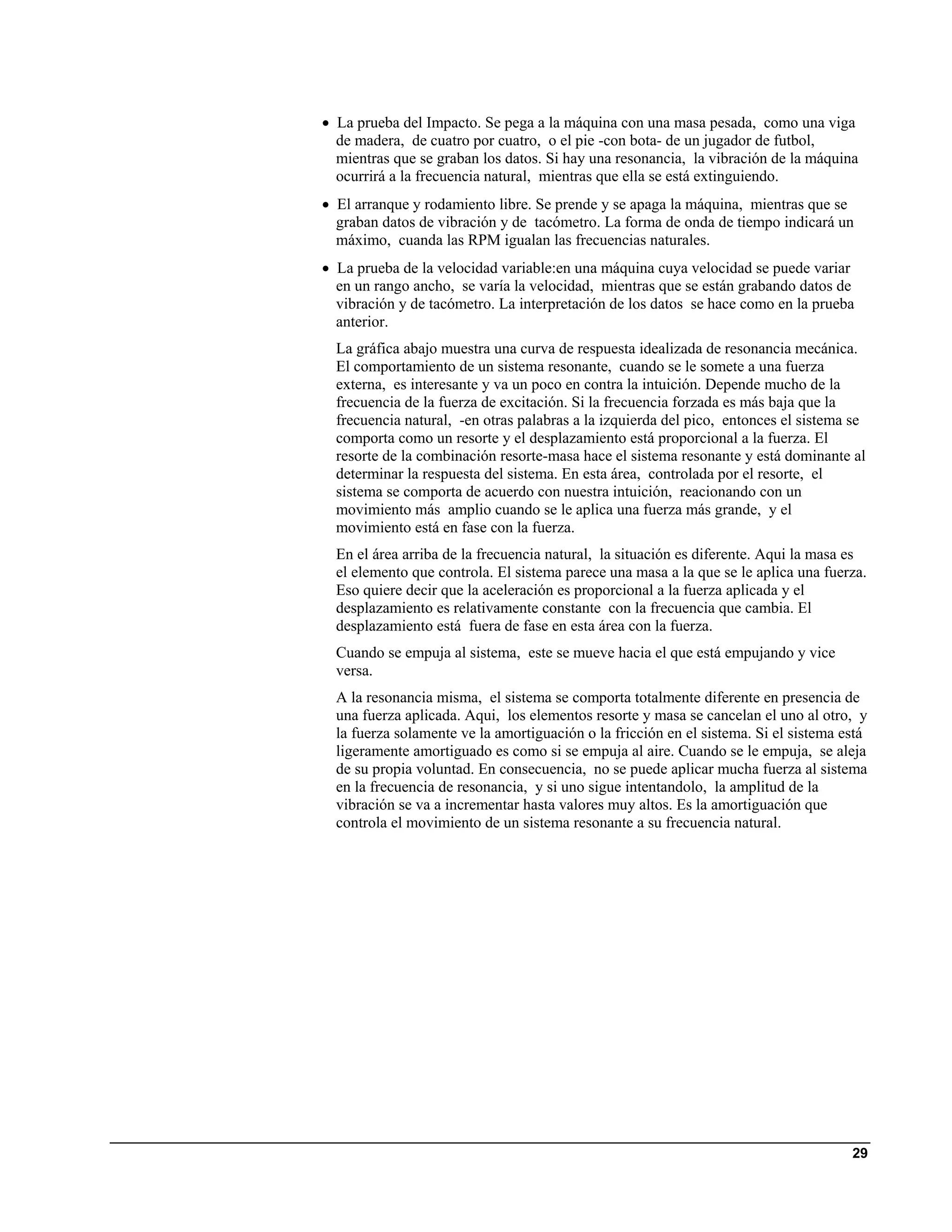 • La prueba del Impacto. Se pega a la máquina con una masa pesada, como una viga
  de madera, de cuatro por cuatro, o el pie -con bota- de un jugador de futbol,
  mientras que se graban los datos. Si hay una resonancia, la vibración de la máquina
  ocurrirá a la frecuencia natural, mientras que ella se está extinguiendo.
• El arranque y rodamiento libre. Se prende y se apaga la máquina, mientras que se
  graban datos de vibración y de tacómetro. La forma de onda de tiempo indicará un
  máximo, cuanda las RPM igualan las frecuencias naturales.
• La prueba de la velocidad variable:en una máquina cuya velocidad se puede variar
  en un rango ancho, se varía la velocidad, mientras que se están grabando datos de
  vibración y de tacómetro. La interpretación de los datos se hace como en la prueba
  anterior.
  La gráfica abajo muestra una curva de respuesta idealizada de resonancia mecánica.
  El comportamiento de un sistema resonante, cuando se le somete a una fuerza
  externa, es interesante y va un poco en contra la intuición. Depende mucho de la
  frecuencia de la fuerza de excitación. Si la frecuencia forzada es más baja que la
  frecuencia natural, -en otras palabras a la izquierda del pico, entonces el sistema se
  comporta como un resorte y el desplazamiento está proporcional a la fuerza. El
  resorte de la combinación resorte-masa hace el sistema resonante y está dominante al
  determinar la respuesta del sistema. En esta área, controlada por el resorte, el
  sistema se comporta de acuerdo con nuestra intuición, reacionando con un
  movimiento más amplio cuando se le aplica una fuerza más grande, y el
  movimiento está en fase con la fuerza.
  En el área arriba de la frecuencia natural, la situación es diferente. Aqui la masa es
  el elemento que controla. El sistema parece una masa a la que se le aplica una fuerza.
  Eso quiere decir que la aceleración es proporcional a la fuerza aplicada y el
  desplazamiento es relativamente constante con la frecuencia que cambia. El
  desplazamiento está fuera de fase en esta área con la fuerza.
  Cuando se empuja al sistema, este se mueve hacia el que está empujando y vice
  versa.
  A la resonancia misma, el sistema se comporta totalmente diferente en presencia de
  una fuerza aplicada. Aqui, los elementos resorte y masa se cancelan el uno al otro, y
  la fuerza solamente ve la amortiguación o la fricción en el sistema. Si el sistema está
  ligeramente amortiguado es como si se empuja al aire. Cuando se le empuja, se aleja
  de su propia voluntad. En consecuencia, no se puede aplicar mucha fuerza al sistema
  en la frecuencia de resonancia, y si uno sigue intentandolo, la amplitud de la
  vibración se va a incrementar hasta valores muy altos. Es la amortiguación que
  controla el movimiento de un sistema resonante a su frecuencia natural.




                                                                                      29
 