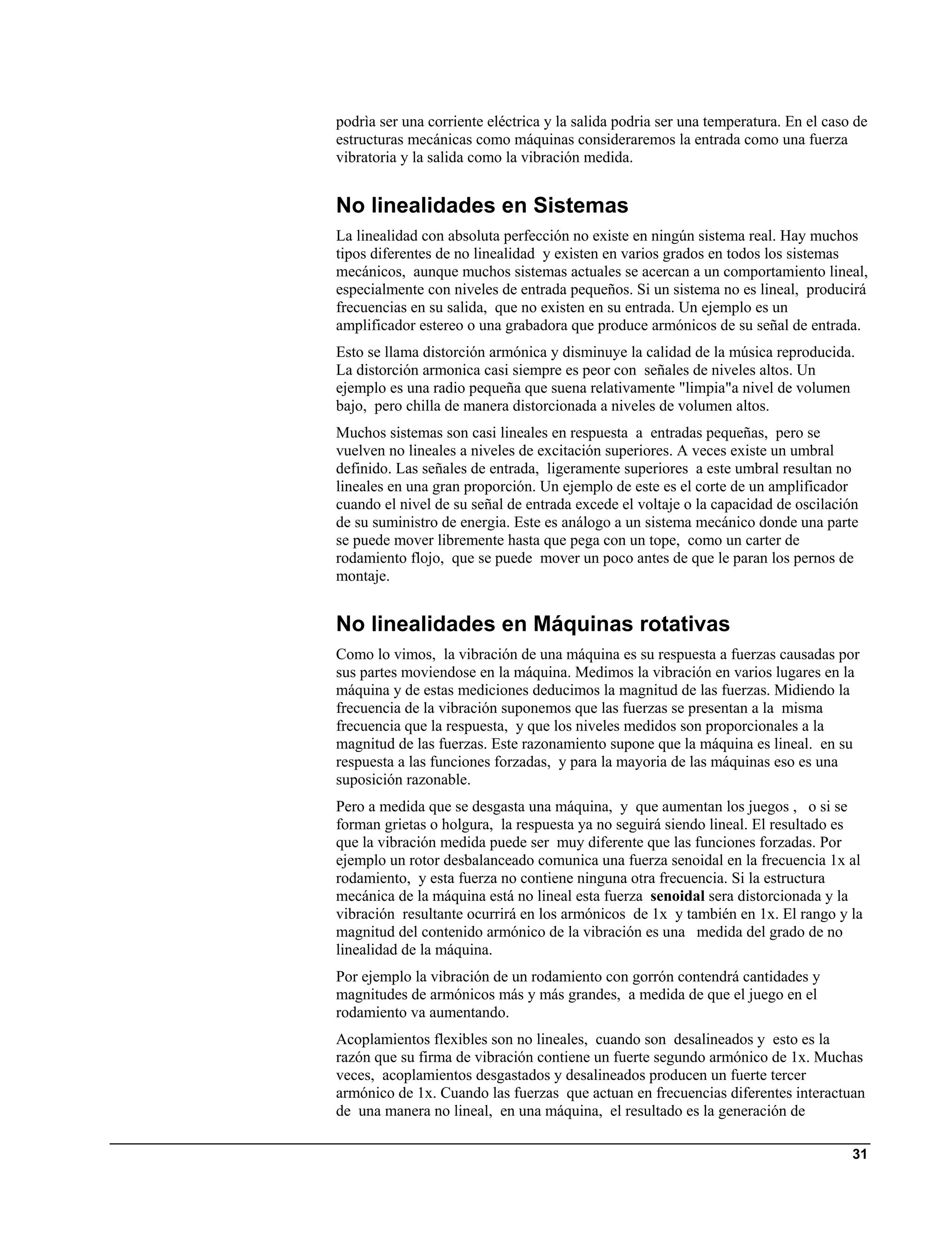 podrìa ser una corriente eléctrica y la salida podria ser una temperatura. En el caso de
estructuras mecánicas como máquinas consideraremos la entrada como una fuerza
vibratoria y la salida como la vibración medida.


No linealidades en Sistemas
La linealidad con absoluta perfección no existe en ningún sistema real. Hay muchos
tipos diferentes de no linealidad y existen en varios grados en todos los sistemas
mecánicos, aunque muchos sistemas actuales se acercan a un comportamiento lineal,
especialmente con niveles de entrada pequeños. Si un sistema no es lineal, producirá
frecuencias en su salida, que no existen en su entrada. Un ejemplo es un
amplificador estereo o una grabadora que produce armónicos de su señal de entrada.
Esto se llama distorción armónica y disminuye la calidad de la música reproducida.
La distorción armonica casi siempre es peor con señales de niveles altos. Un
ejemplo es una radio pequeña que suena relativamente "limpia"a nivel de volumen
bajo, pero chilla de manera distorcionada a niveles de volumen altos.
Muchos sistemas son casi lineales en respuesta a entradas pequeñas, pero se
vuelven no lineales a niveles de excitación superiores. A veces existe un umbral
definido. Las señales de entrada, ligeramente superiores a este umbral resultan no
lineales en una gran proporción. Un ejemplo de este es el corte de un amplificador
cuando el nivel de su señal de entrada excede el voltaje o la capacidad de oscilación
de su suministro de energia. Este es análogo a un sistema mecánico donde una parte
se puede mover libremente hasta que pega con un tope, como un carter de
rodamiento flojo, que se puede mover un poco antes de que le paran los pernos de
montaje.


No linealidades en Máquinas rotativas
Como lo vimos, la vibración de una máquina es su respuesta a fuerzas causadas por
sus partes moviendose en la máquina. Medimos la vibración en varios lugares en la
máquina y de estas mediciones deducimos la magnitud de las fuerzas. Midiendo la
frecuencia de la vibración suponemos que las fuerzas se presentan a la misma
frecuencia que la respuesta, y que los niveles medidos son proporcionales a la
magnitud de las fuerzas. Este razonamiento supone que la máquina es lineal. en su
respuesta a las funciones forzadas, y para la mayoria de las máquinas eso es una
suposición razonable.
Pero a medida que se desgasta una máquina, y que aumentan los juegos , o si se
forman grietas o holgura, la respuesta ya no seguirá siendo lineal. El resultado es
que la vibración medida puede ser muy diferente que las funciones forzadas. Por
ejemplo un rotor desbalanceado comunica una fuerza senoidal en la frecuencia 1x al
rodamiento, y esta fuerza no contiene ninguna otra frecuencia. Si la estructura
mecánica de la máquina está no lineal esta fuerza senoidal sera distorcionada y la
vibración resultante ocurrirá en los armónicos de 1x y también en 1x. El rango y la
magnitud del contenido armónico de la vibración es una medida del grado de no
linealidad de la máquina.
Por ejemplo la vibración de un rodamiento con gorrón contendrá cantidades y
magnitudes de armónicos más y más grandes, a medida de que el juego en el
rodamiento va aumentando.
Acoplamientos flexibles son no lineales, cuando son desalineados y esto es la
razón que su firma de vibración contiene un fuerte segundo armónico de 1x. Muchas
veces, acoplamientos desgastados y desalineados producen un fuerte tercer
armónico de 1x. Cuando las fuerzas que actuan en frecuencias diferentes interactuan
de una manera no lineal, en una máquina, el resultado es la generación de

                                                                                     31
 