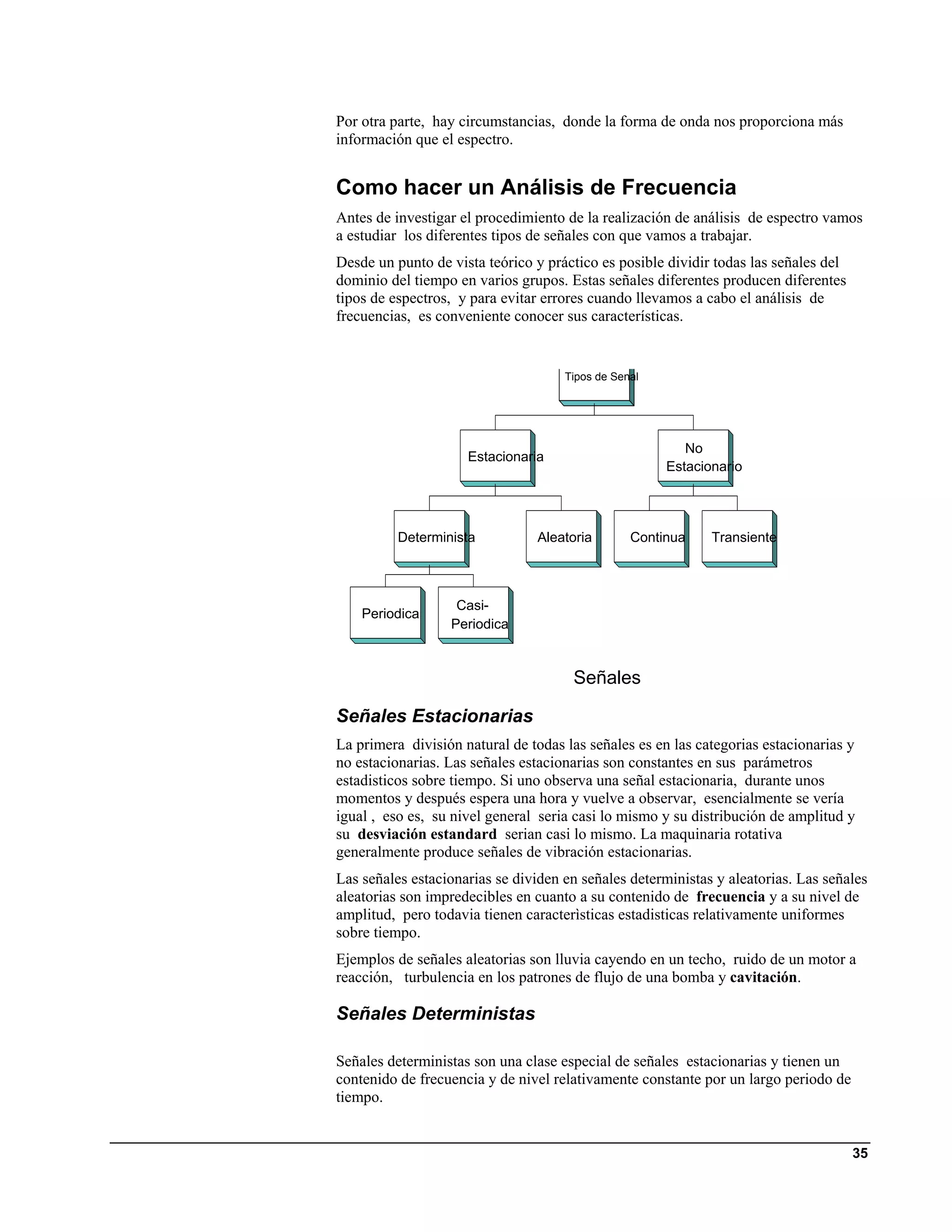 Por otra parte, hay circumstancias, donde la forma de onda nos proporciona más
información que el espectro.


Como hacer un Análisis de Frecuencia
Antes de investigar el procedimiento de la realización de análisis de espectro vamos
a estudiar los diferentes tipos de señales con que vamos a trabajar.
Desde un punto de vista teórico y práctico es posible dividir todas las señales del
dominio del tiempo en varios grupos. Estas señales diferentes producen diferentes
tipos de espectros, y para evitar errores cuando llevamos a cabo el análisis de
frecuencias, es conveniente conocer sus características.


                                     Tipos de Senal




                                                         No
                     Estacionaria
                                                      Estacionario




          Determinista          Aleatoria        Continua    Transiente



                   Casi-
    Periodica
                  Periodica


                                      Señales

Señales Estacionarias
La primera división natural de todas las señales es en las categorias estacionarias y
no estacionarias. Las señales estacionarias son constantes en sus parámetros
estadisticos sobre tiempo. Si uno observa una señal estacionaria, durante unos
momentos y después espera una hora y vuelve a observar, esencialmente se vería
igual , eso es, su nivel general seria casi lo mismo y su distribución de amplitud y
su desviación estandard serian casi lo mismo. La maquinaria rotativa
generalmente produce señales de vibración estacionarias.
Las señales estacionarias se dividen en señales deterministas y aleatorias. Las señales
aleatorias son impredecibles en cuanto a su contenido de frecuencia y a su nivel de
amplitud, pero todavia tienen caracterìsticas estadisticas relativamente uniformes
sobre tiempo.
Ejemplos de señales aleatorias son lluvia cayendo en un techo, ruido de un motor a
reacción, turbulencia en los patrones de flujo de una bomba y cavitación.

Señales Deterministas

Señales deterministas son una clase especial de señales estacionarias y tienen un
contenido de frecuencia y de nivel relativamente constante por un largo periodo de
tiempo.


                                                                                      35
 