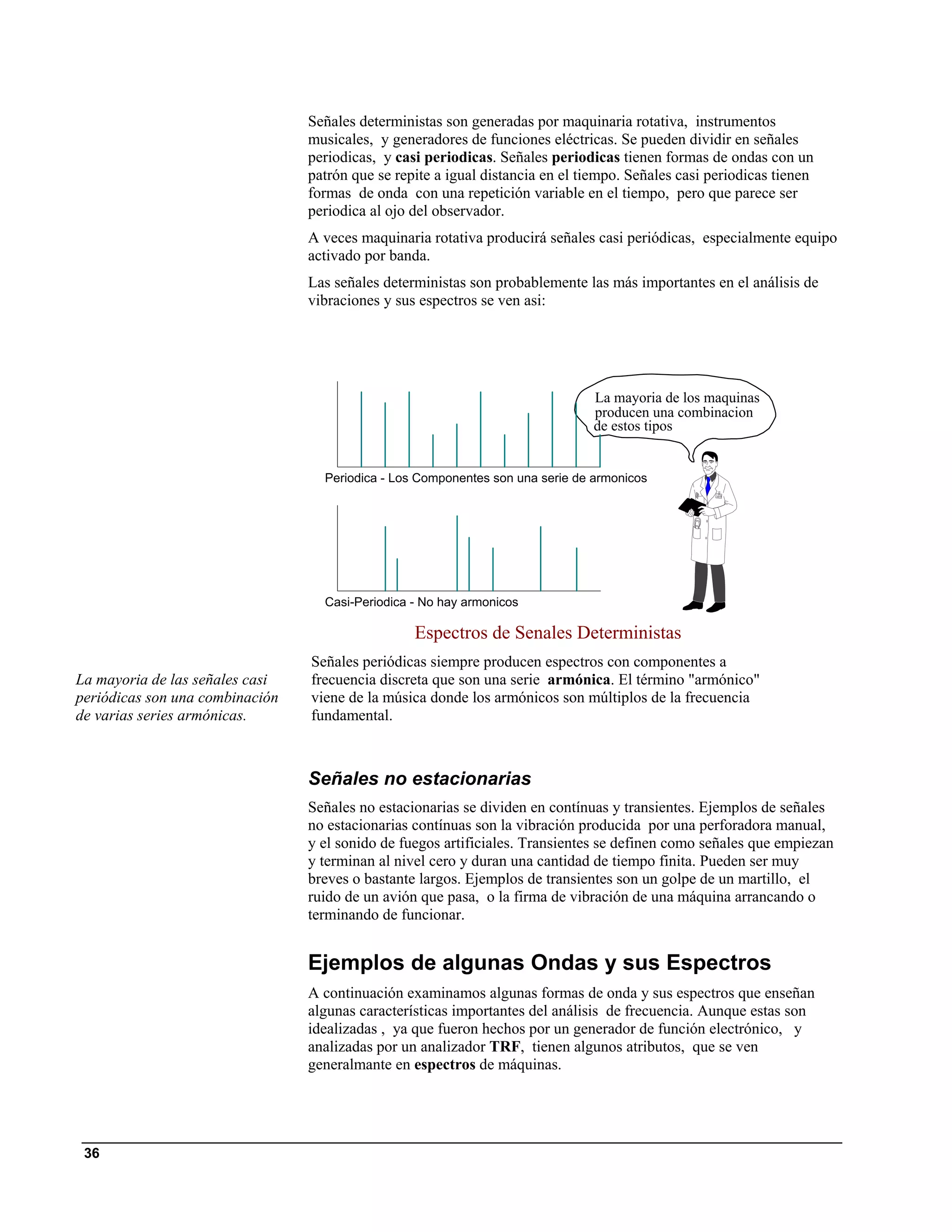 Señales deterministas son generadas por maquinaria rotativa, instrumentos
                                 musicales, y generadores de funciones eléctricas. Se pueden dividir en señales
                                 periodicas, y casi periodicas. Señales periodicas tienen formas de ondas con un
                                 patrón que se repite a igual distancia en el tiempo. Señales casi periodicas tienen
                                 formas de onda con una repetición variable en el tiempo, pero que parece ser
                                 periodica al ojo del observador.
                                 A veces maquinaria rotativa producirá señales casi periódicas, especialmente equipo
                                 activado por banda.
                                 Las señales deterministas son probablemente las más importantes en el análisis de
                                 vibraciones y sus espectros se ven asi:




                                                                                La mayoria de los maquinas
                                                                                producen una combinacion
                                                                                de estos tipos


                                   Periodica - Los Componentes son una serie de armonicos




                                   Casi-Periodica - No hay armonicos

                                                  Espectros de Senales Deterministas
                                 Señales periódicas siempre producen espectros con componentes a
La mayoria de las señales casi   frecuencia discreta que son una serie armónica. El término "armónico"
periódicas son una combinación   viene de la música donde los armónicos son múltiplos de la frecuencia
de varias series armónicas.      fundamental.



                                 Señales no estacionarias
                                 Señales no estacionarias se dividen en contínuas y transientes. Ejemplos de señales
                                 no estacionarias contínuas son la vibración producida por una perforadora manual,
                                 y el sonido de fuegos artificiales. Transientes se definen como señales que empiezan
                                 y terminan al nivel cero y duran una cantidad de tiempo finita. Pueden ser muy
                                 breves o bastante largos. Ejemplos de transientes son un golpe de un martillo, el
                                 ruido de un avión que pasa, o la firma de vibración de una máquina arrancando o
                                 terminando de funcionar.


                                 Ejemplos de algunas Ondas y sus Espectros
                                 A continuación examinamos algunas formas de onda y sus espectros que enseñan
                                 algunas características importantes del análisis de frecuencia. Aunque estas son
                                 idealizadas , ya que fueron hechos por un generador de función electrónico, y
                                 analizadas por un analizador TRF, tienen algunos atributos, que se ven
                                 generalmante en espectros de máquinas.




 36
 