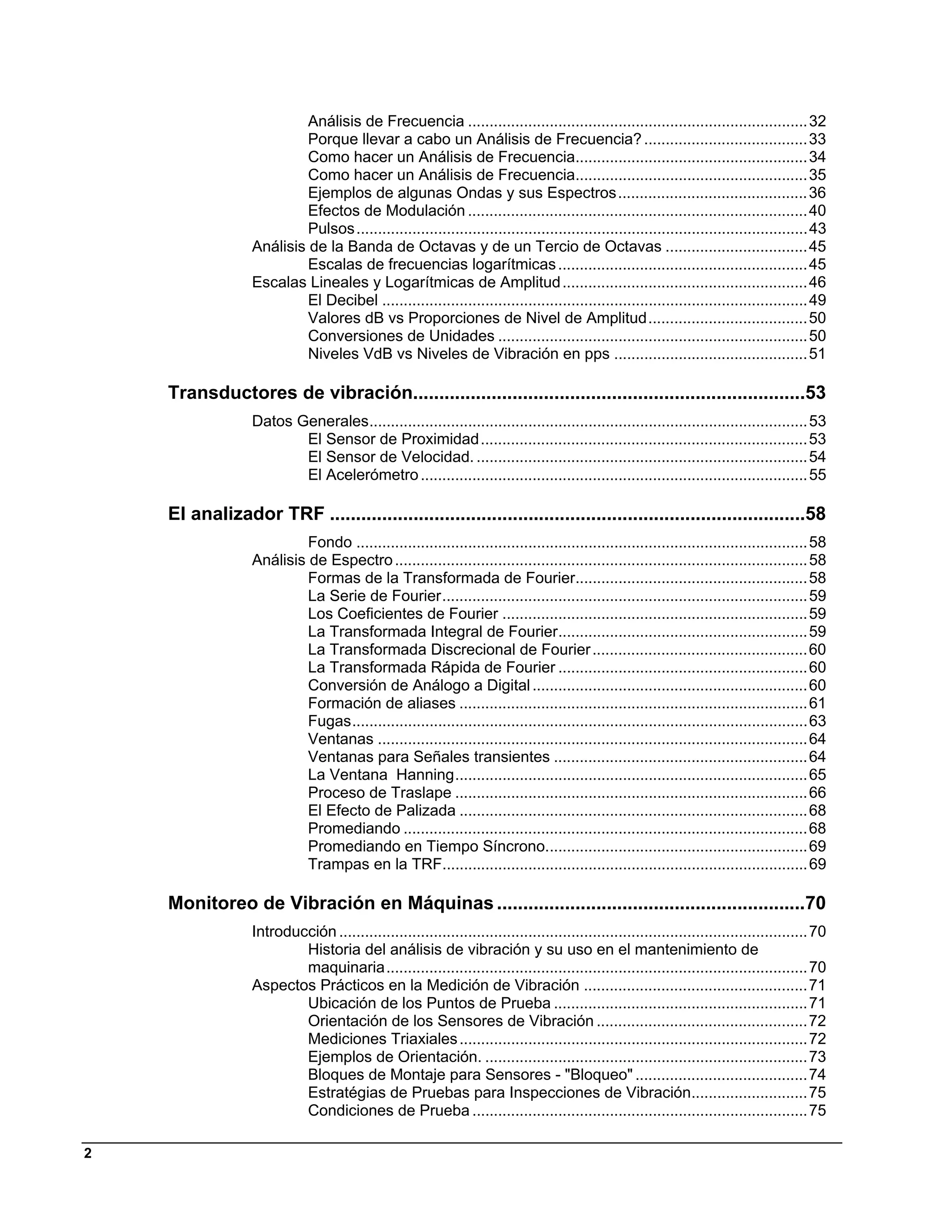 Análisis de Frecuencia ............................................................................... 32 
                           Porque llevar a cabo un Análisis de Frecuencia? ...................................... 33 
                           Como hacer un Análisis de Frecuencia...................................................... 34 
                           Como hacer un Análisis de Frecuencia...................................................... 35 
                           Ejemplos de algunas Ondas y sus Espectros ............................................ 36 
                           Efectos de Modulación ............................................................................... 40 
                           Pulsos ......................................................................................................... 43 
                  Análisis de la Banda de Octavas y de un Tercio de Octavas ................................. 45 
                           Escalas de frecuencias logarítmicas .......................................................... 45 
                  Escalas Lineales y Logarítmicas de Amplitud ......................................................... 46 
                           El Decibel ................................................................................................... 49 
                           Valores dB vs Proporciones de Nivel de Amplitud ..................................... 50 
                           Conversiones de Unidades ........................................................................ 50 
                           Niveles VdB vs Niveles de Vibración en pps ............................................. 51 

    Transductores de vibración...........................................................................53 
                  Datos Generales...................................................................................................... 53 
                         El Sensor de Proximidad ............................................................................ 53 
                         El Sensor de Velocidad. ............................................................................. 54 
                         El Acelerómetro .......................................................................................... 55 

    El analizador TRF ...........................................................................................58 
                           Fondo ......................................................................................................... 58 
                  Análisis de Espectro ................................................................................................ 58 
                           Formas de la Transformada de Fourier...................................................... 58 
                           La Serie de Fourier ..................................................................................... 59 
                           Los Coeficientes de Fourier ....................................................................... 59 
                           La Transformada Integral de Fourier.......................................................... 59 
                           La Transformada Discrecional de Fourier .................................................. 60 
                           La Transformada Rápida de Fourier .......................................................... 60 
                           Conversión de Análogo a Digital ................................................................ 60 
                           Formación de aliases ................................................................................. 61 
                           Fugas .......................................................................................................... 63 
                           Ventanas .................................................................................................... 64 
                           Ventanas para Señales transientes ........................................................... 64 
                           La Ventana Hanning .................................................................................. 65 
                           Proceso de Traslape .................................................................................. 66 
                           El Efecto de Palizada ................................................................................. 68 
                           Promediando .............................................................................................. 68 
                           Promediando en Tiempo Síncrono............................................................. 69 
                           Trampas en la TRF..................................................................................... 69 

    Monitoreo de Vibración en Máquinas ...........................................................70 
                  Introducción ............................................................................................................. 70 
                          Historia del análisis de vibración y su uso en el mantenimiento de
                          maquinaria .................................................................................................. 70 
                  Aspectos Prácticos en la Medición de Vibración .................................................... 71 
                          Ubicación de los Puntos de Prueba ........................................................... 71 
                          Orientación de los Sensores de Vibración ................................................. 72 
                          Mediciones Triaxiales ................................................................................. 72 
                          Ejemplos de Orientación. ........................................................................... 73 
                          Bloques de Montaje para Sensores - "Bloqueo" ........................................ 74 
                          Estratégias de Pruebas para Inspecciones de Vibración........................... 75 
                          Condiciones de Prueba .............................................................................. 75 

2
 