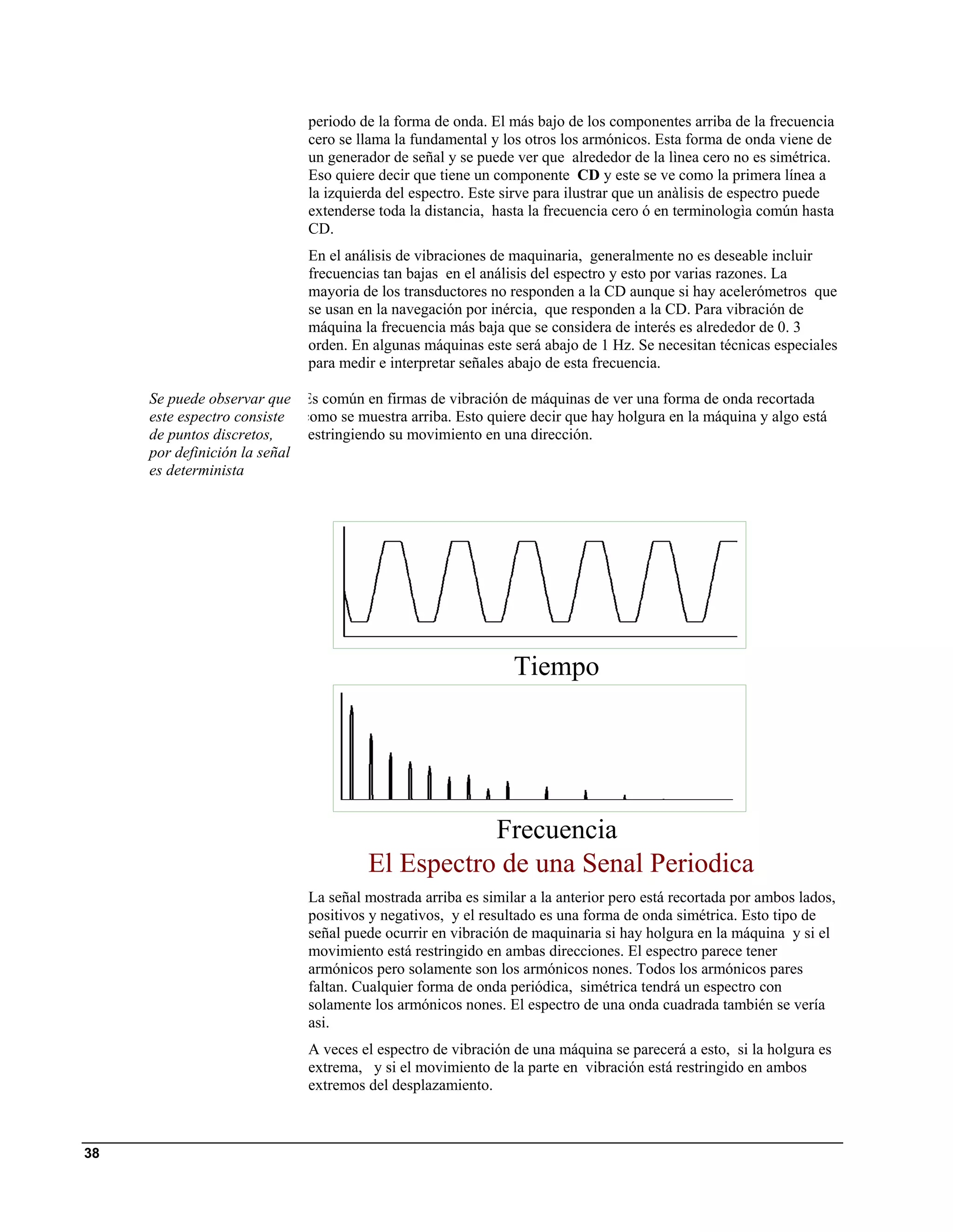 periodo de la forma de onda. El más bajo de los componentes arriba de la frecuencia
                             cero se llama la fundamental y los otros los armónicos. Esta forma de onda viene de
                             un generador de señal y se puede ver que alrededor de la lìnea cero no es simétrica.
                             Eso quiere decir que tiene un componente CD y este se ve como la primera línea a
                             la izquierda del espectro. Este sirve para ilustrar que un anàlisis de espectro puede
                             extenderse toda la distancia, hasta la frecuencia cero ó en terminologìa común hasta
                             CD.
                             En el análisis de vibraciones de maquinaria, generalmente no es deseable incluir
                             frecuencias tan bajas en el análisis del espectro y esto por varias razones. La
                             mayoria de los transductores no responden a la CD aunque si hay acelerómetros que
                             se usan en la navegación por inércia, que responden a la CD. Para vibración de
                             máquina la frecuencia más baja que se considera de interés es alrededor de 0. 3
                             orden. En algunas máquinas este será abajo de 1 Hz. Se necesitan técnicas especiales
                             para medir e interpretar señales abajo de esta frecuencia.

     Se puede observar que Es común en firmas de vibración de máquinas de ver una forma de onda recortada
     este espectro consiste como se muestra arriba. Esto quiere decir que hay holgura en la máquina y algo está
     de puntos discretos,    estringiendo su movimiento en una dirección.
     por definición la señal
     es determinista




                                                              Tiempo




                                                  Frecuencia
                                       El Espectro de una Senal Periodica
                             La señal mostrada arriba es similar a la anterior pero está recortada por ambos lados,
                             positivos y negativos, y el resultado es una forma de onda simétrica. Esto tipo de
                             señal puede ocurrir en vibración de maquinaria si hay holgura en la máquina y si el
                             movimiento está restringido en ambas direcciones. El espectro parece tener
                             armónicos pero solamente son los armónicos nones. Todos los armónicos pares
                             faltan. Cualquier forma de onda periódica, simétrica tendrá un espectro con
                             solamente los armónicos nones. El espectro de una onda cuadrada también se vería
                             asi.
                             A veces el espectro de vibración de una máquina se parecerá a esto, si la holgura es
                             extrema, y si el movimiento de la parte en vibración está restringido en ambos
                             extremos del desplazamiento.



38
 