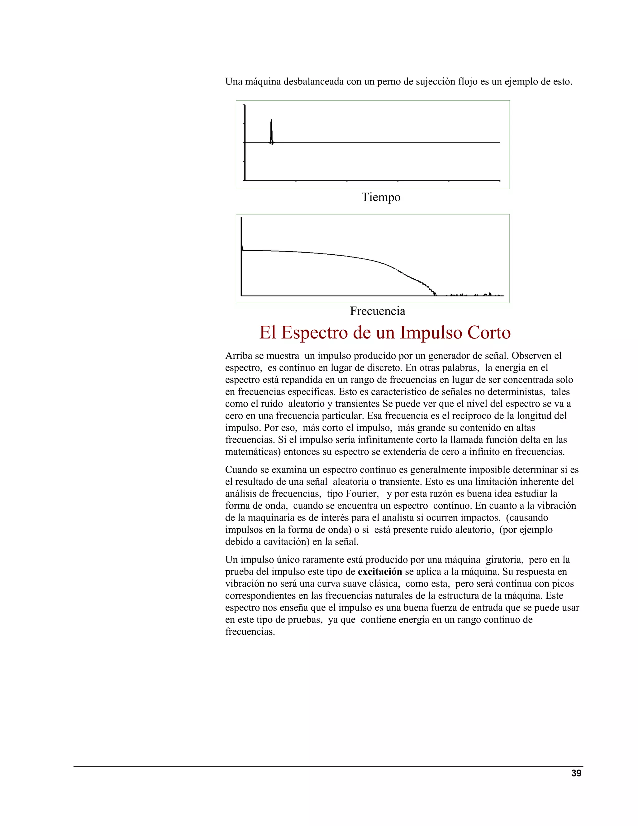 Una máquina desbalanceada con un perno de sujecciòn flojo es un ejemplo de esto.




                                 Tiempo




                              Frecuencia
        El Espectro de un Impulso Corto
Arriba se muestra un impulso producido por un generador de señal. Observen el
espectro, es contínuo en lugar de discreto. En otras palabras, la energia en el
espectro está repandida en un rango de frecuencias en lugar de ser concentrada solo
en frecuencias especificas. Esto es característico de señales no deterministas, tales
como el ruido aleatorio y transientes Se puede ver que el nivel del espectro se va a
cero en una frecuencia particular. Esa frecuencia es el recíproco de la longitud del
impulso. Por eso, más corto el impulso, más grande su contenido en altas
frecuencias. Si el impulso sería infinitamente corto la llamada función delta en las
matemáticas) entonces su espectro se extendería de cero a infìnito en frecuencias.
Cuando se examina un espectro contínuo es generalmente imposible determinar si es
el resultado de una señal aleatoria o transiente. Esto es una limitación inherente del
análisis de frecuencias, tipo Fourier, y por esta razón es buena idea estudiar la
forma de onda, cuando se encuentra un espectro contínuo. En cuanto a la vibración
de la maquinaria es de interés para el analista si ocurren impactos, (causando
impulsos en la forma de onda) o si está presente ruido aleatorio, (por ejemplo
debido a cavitación) en la señal.
Un impulso único raramente está producido por una máquina giratoria, pero en la
prueba del impulso este tipo de excitación se aplica a la máquina. Su respuesta en
vibración no será una curva suave clásica, como esta, pero será contínua con picos
correspondientes en las frecuencias naturales de la estructura de la máquina. Este
espectro nos enseña que el impulso es una buena fuerza de entrada que se puede usar
en este tipo de pruebas, ya que contiene energia en un rango contínuo de
frecuencias.




                                                                                    39
 