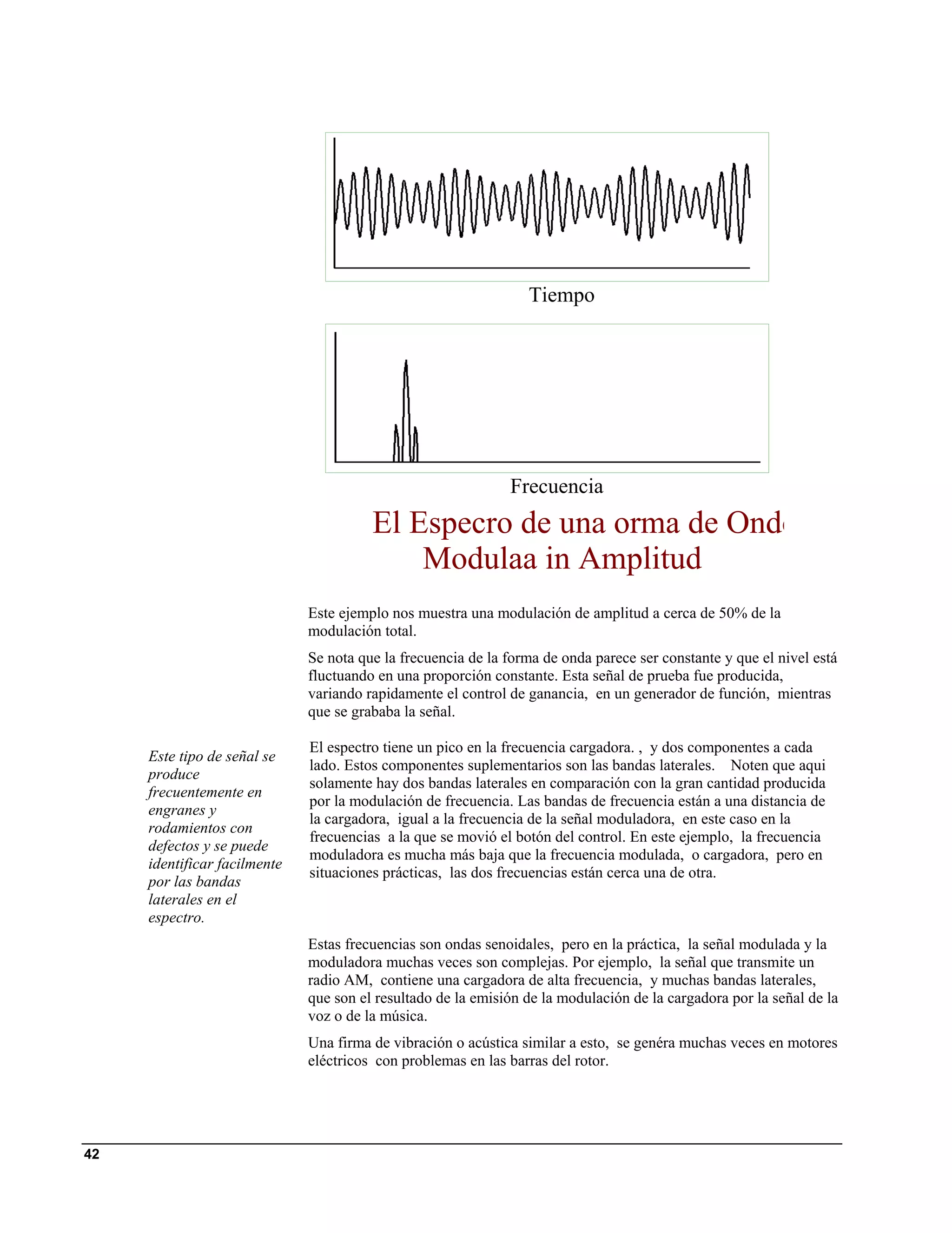 Tiempo




                                                              Frecuencia
                                        El Especro de una orma de Ondo
                                            Modulaa in Amplitud
                              Este ejemplo nos muestra una modulación de amplitud a cerca de 50% de la
                              modulación total.
                              Se nota que la frecuencia de la forma de onda parece ser constante y que el nivel está
                              fluctuando en una proporción constante. Esta señal de prueba fue producida,
                              variando rapidamente el control de ganancia, en un generador de función, mientras
                              que se grababa la señal.

                              El espectro tiene un pico en la frecuencia cargadora. , y dos componentes a cada
     Este tipo de señal se
                              lado. Estos componentes suplementarios son las bandas laterales. Noten que aqui
     produce
                              solamente hay dos bandas laterales en comparación con la gran cantidad producida
     frecuentemente en
                              por la modulación de frecuencia. Las bandas de frecuencia están a una distancia de
     engranes y
                              la cargadora, igual a la frecuencia de la señal moduladora, en este caso en la
     rodamientos con
                              frecuencias a la que se movió el botón del control. En este ejemplo, la frecuencia
     defectos y se puede
                              moduladora es mucha más baja que la frecuencia modulada, o cargadora, pero en
     identificar facilmente
                              situaciones prácticas, las dos frecuencias están cerca una de otra.
     por las bandas
     laterales en el
     espectro.
                              Estas frecuencias son ondas senoidales, pero en la práctica, la señal modulada y la
                              moduladora muchas veces son complejas. Por ejemplo, la señal que transmite un
                              radio AM, contiene una cargadora de alta frecuencia, y muchas bandas laterales,
                              que son el resultado de la emisión de la modulación de la cargadora por la señal de la
                              voz o de la música.
                              Una firma de vibración o acústica similar a esto, se genéra muchas veces en motores
                              eléctricos con problemas en las barras del rotor.




42
 