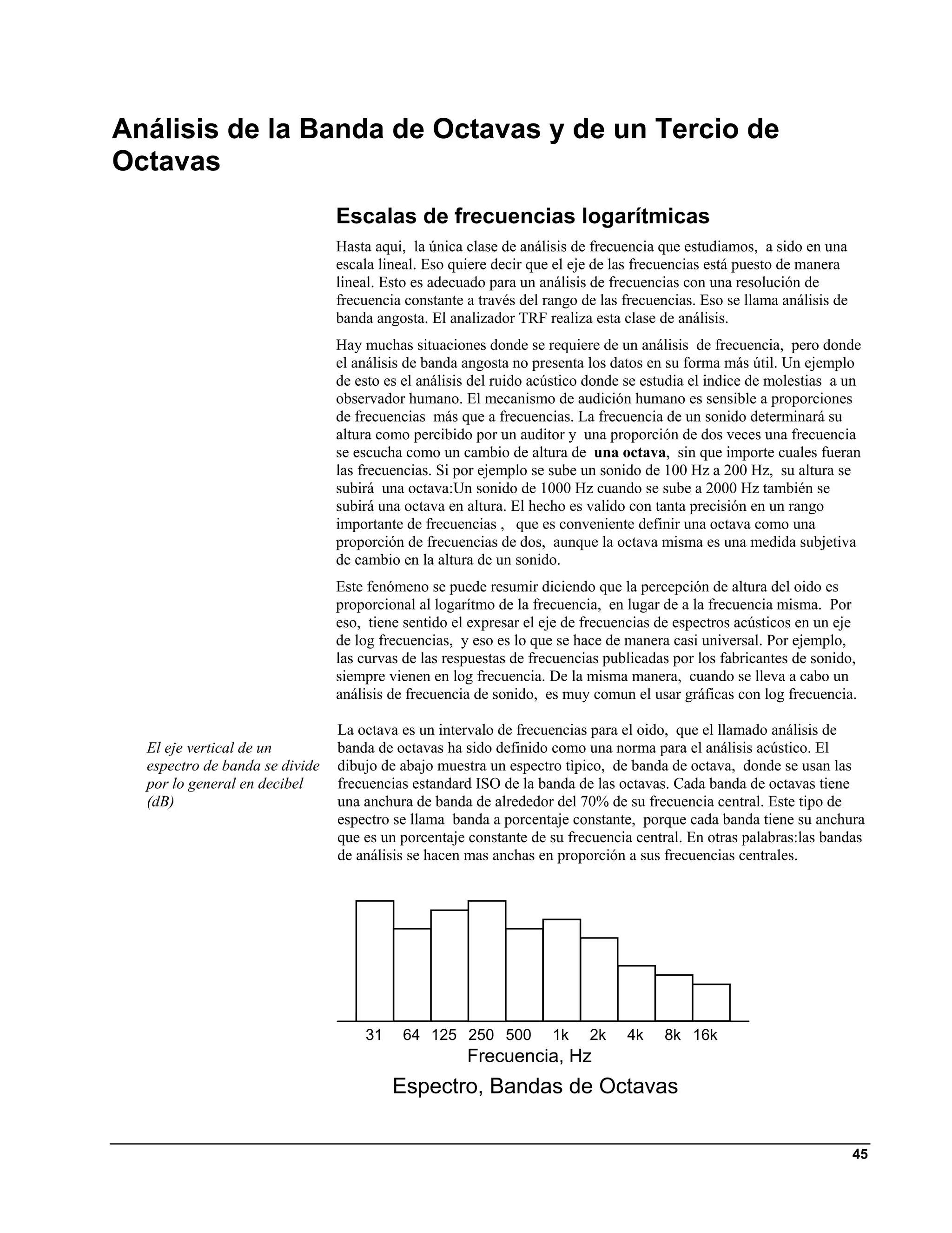 Análisis de la Banda de Octavas y de un Tercio de
Octavas
                                Escalas de frecuencias logarítmicas
                                Hasta aqui, la única clase de análisis de frecuencia que estudiamos, a sido en una
                                escala lineal. Eso quiere decir que el eje de las frecuencias está puesto de manera
                                lineal. Esto es adecuado para un análisis de frecuencias con una resolución de
                                frecuencia constante a través del rango de las frecuencias. Eso se llama análisis de
                                banda angosta. El analizador TRF realiza esta clase de análisis.
                                Hay muchas situaciones donde se requiere de un análisis de frecuencia, pero donde
                                el análisis de banda angosta no presenta los datos en su forma más útil. Un ejemplo
                                de esto es el análisis del ruido acústico donde se estudia el indice de molestias a un
                                observador humano. El mecanismo de audición humano es sensible a proporciones
                                de frecuencias más que a frecuencias. La frecuencia de un sonido determinará su
                                altura como percibido por un auditor y una proporción de dos veces una frecuencia
                                se escucha como un cambio de altura de una octava, sin que importe cuales fueran
                                las frecuencias. Si por ejemplo se sube un sonido de 100 Hz a 200 Hz, su altura se
                                subirá una octava:Un sonido de 1000 Hz cuando se sube a 2000 Hz también se
                                subirá una octava en altura. El hecho es valido con tanta precisión en un rango
                                importante de frecuencias , que es conveniente definir una octava como una
                                proporción de frecuencias de dos, aunque la octava misma es una medida subjetiva
                                de cambio en la altura de un sonido.
                                Este fenómeno se puede resumir diciendo que la percepción de altura del oido es
                                proporcional al logarítmo de la frecuencia, en lugar de a la frecuencia misma. Por
                                eso, tiene sentido el expresar el eje de frecuencias de espectros acústicos en un eje
                                de log frecuencias, y eso es lo que se hace de manera casi universal. Por ejemplo,
                                las curvas de las respuestas de frecuencias publicadas por los fabricantes de sonido,
                                siempre vienen en log frecuencia. De la misma manera, cuando se lleva a cabo un
                                análisis de frecuencia de sonido, es muy comun el usar gráficas con log frecuencia.

                                La octava es un intervalo de frecuencias para el oido, que el llamado análisis de
  El eje vertical de un         banda de octavas ha sido definido como una norma para el análisis acústico. El
  espectro de banda se divide   dibujo de abajo muestra un espectro tìpico, de banda de octava, donde se usan las
  por lo general en decibel     frecuencias estandard ISO de la banda de las octavas. Cada banda de octavas tiene
  (dB)                          una anchura de banda de alrededor del 70% de su frecuencia central. Este tipo de
                                espectro se llama banda a porcentaje constante, porque cada banda tiene su anchura
                                que es un porcentaje constante de su frecuencia central. En otras palabras:las bandas
                                de análisis se hacen mas anchas en proporción a sus frecuencias centrales.




                                    31    64 125 250 500 1k 2k                 4k    8k 16k
                                                  Frequency, Hz
                                                 Frecuencia, Hz
                                            Octave-Band Spectrum
                                         Espectro, Bandas de Octavas


                                                                                                                       45
 