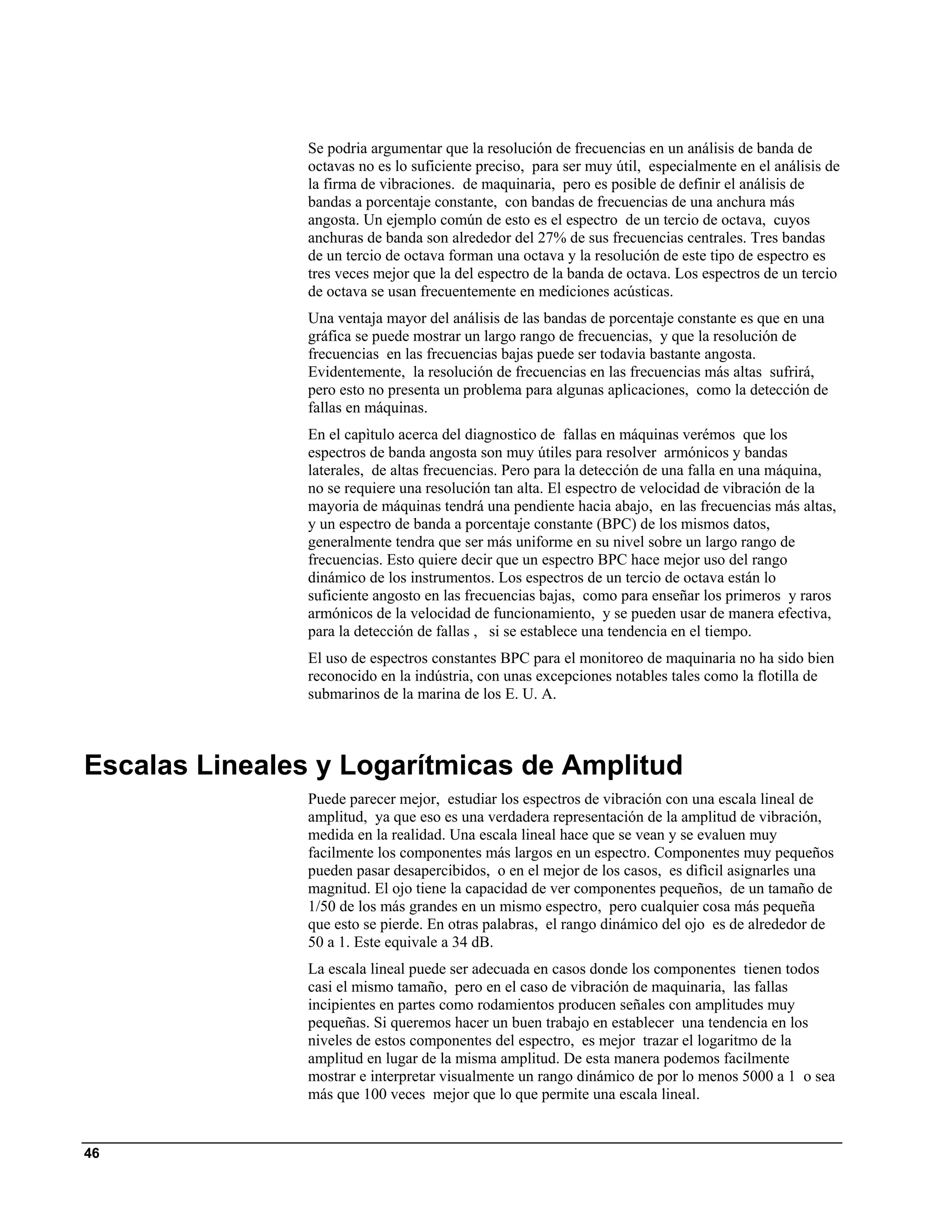 Se podria argumentar que la resolución de frecuencias en un análisis de banda de
                octavas no es lo suficiente preciso, para ser muy útil, especialmente en el análisis de
                la firma de vibraciones. de maquinaria, pero es posible de definir el análisis de
                bandas a porcentaje constante, con bandas de frecuencias de una anchura más
                angosta. Un ejemplo común de esto es el espectro de un tercio de octava, cuyos
                anchuras de banda son alrededor del 27% de sus frecuencias centrales. Tres bandas
                de un tercio de octava forman una octava y la resolución de este tipo de espectro es
                tres veces mejor que la del espectro de la banda de octava. Los espectros de un tercio
                de octava se usan frecuentemente en mediciones acústicas.
                Una ventaja mayor del análisis de las bandas de porcentaje constante es que en una
                gráfica se puede mostrar un largo rango de frecuencias, y que la resolución de
                frecuencias en las frecuencias bajas puede ser todavia bastante angosta.
                Evidentemente, la resolución de frecuencias en las frecuencias más altas sufrirá,
                pero esto no presenta un problema para algunas aplicaciones, como la detección de
                fallas en máquinas.
                En el capìtulo acerca del diagnostico de fallas en máquinas verémos que los
                espectros de banda angosta son muy útiles para resolver armónicos y bandas
                laterales, de altas frecuencias. Pero para la detección de una falla en una máquina,
                no se requiere una resolución tan alta. El espectro de velocidad de vibración de la
                mayoria de máquinas tendrá una pendiente hacia abajo, en las frecuencias más altas,
                y un espectro de banda a porcentaje constante (BPC) de los mismos datos,
                generalmente tendra que ser más uniforme en su nivel sobre un largo rango de
                frecuencias. Esto quiere decir que un espectro BPC hace mejor uso del rango
                dinámico de los instrumentos. Los espectros de un tercio de octava están lo
                suficiente angosto en las frecuencias bajas, como para enseñar los primeros y raros
                armónicos de la velocidad de funcionamiento, y se pueden usar de manera efectiva,
                para la detección de fallas , si se establece una tendencia en el tiempo.
                El uso de espectros constantes BPC para el monitoreo de maquinaria no ha sido bien
                reconocido en la indústria, con unas excepciones notables tales como la flotilla de
                submarinos de la marina de los E. U. A.



Escalas Lineales y Logarítmicas de Amplitud
                Puede parecer mejor, estudiar los espectros de vibración con una escala lineal de
                amplitud, ya que eso es una verdadera representación de la amplitud de vibración,
                medida en la realidad. Una escala lineal hace que se vean y se evaluen muy
                facilmente los componentes más largos en un espectro. Componentes muy pequeños
                pueden pasar desapercibidos, o en el mejor de los casos, es difìcil asignarles una
                magnitud. El ojo tiene la capacidad de ver componentes pequeños, de un tamaño de
                1/50 de los más grandes en un mismo espectro, pero cualquier cosa más pequeña
                que esto se pierde. En otras palabras, el rango dinámico del ojo es de alrededor de
                50 a 1. Este equivale a 34 dB.
                La escala lineal puede ser adecuada en casos donde los componentes tienen todos
                casi el mismo tamaño, pero en el caso de vibración de maquinaria, las fallas
                incipientes en partes como rodamientos producen señales con amplitudes muy
                pequeñas. Si queremos hacer un buen trabajo en establecer una tendencia en los
                niveles de estos componentes del espectro, es mejor trazar el logaritmo de la
                amplitud en lugar de la misma amplitud. De esta manera podemos facilmente
                mostrar e interpretar visualmente un rango dinámico de por lo menos 5000 a 1 o sea
                más que 100 veces mejor que lo que permite una escala lineal.


46
 