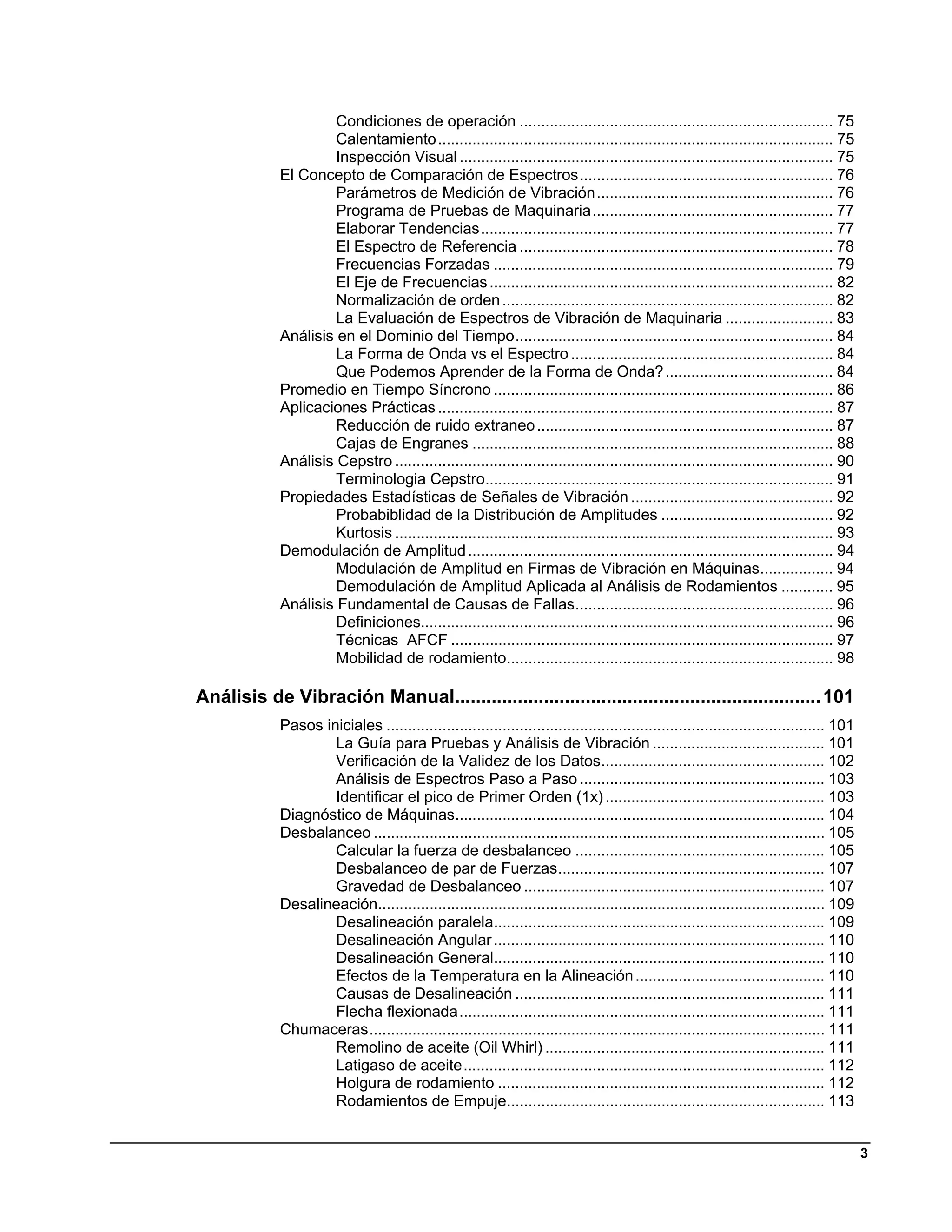 Condiciones de operación ......................................................................... 75 
                      Calentamiento ............................................................................................ 75 
                      Inspección Visual ....................................................................................... 75 
             El Concepto de Comparación de Espectros ........................................................... 76 
                      Parámetros de Medición de Vibración ....................................................... 76 
                      Programa de Pruebas de Maquinaria ........................................................ 77 
                      Elaborar Tendencias .................................................................................. 77 
                      El Espectro de Referencia ......................................................................... 78 
                      Frecuencias Forzadas ............................................................................... 79 
                      El Eje de Frecuencias ................................................................................ 82 
                      Normalización de orden ............................................................................. 82 
                      La Evaluación de Espectros de Vibración de Maquinaria ......................... 83 
             Análisis en el Dominio del Tiempo .......................................................................... 84 
                      La Forma de Onda vs el Espectro ............................................................. 84 
                      Que Podemos Aprender de la Forma de Onda? ....................................... 84 
             Promedio en Tiempo Síncrono ............................................................................... 86 
             Aplicaciones Prácticas ............................................................................................ 87 
                      Reducción de ruido extraneo ..................................................................... 87 
                      Cajas de Engranes .................................................................................... 88 
             Análisis Cepstro ...................................................................................................... 90 
                      Terminologia Cepstro................................................................................. 91 
             Propiedades Estadísticas de Señales de Vibración ............................................... 92 
                      Probabiblidad de la Distribución de Amplitudes ........................................ 92 
                      Kurtosis ...................................................................................................... 93 
             Demodulación de Amplitud ..................................................................................... 94 
                      Modulación de Amplitud en Firmas de Vibración en Máquinas................. 94 
                      Demodulación de Amplitud Aplicada al Análisis de Rodamientos ............ 95 
             Análisis Fundamental de Causas de Fallas ............................................................ 96 
                      Definiciones................................................................................................ 96 
                      Técnicas AFCF ......................................................................................... 97 
                      Mobilidad de rodamiento............................................................................ 98 

Análisis de Vibración Manual...................................................................... 101 
             Pasos iniciales ...................................................................................................... 101 
                     La Guía para Pruebas y Análisis de Vibración ........................................ 101 
                     Verificación de la Validez de los Datos.................................................... 102 
                     Análisis de Espectros Paso a Paso ......................................................... 103 
                     Identificar el pico de Primer Orden (1x) ................................................... 103 
             Diagnóstico de Máquinas...................................................................................... 104 
             Desbalanceo ......................................................................................................... 105 
                     Calcular la fuerza de desbalanceo .......................................................... 105 
                     Desbalanceo de par de Fuerzas .............................................................. 107 
                     Gravedad de Desbalanceo ...................................................................... 107 
             Desalineación........................................................................................................ 109 
                     Desalineación paralela............................................................................. 109 
                     Desalineación Angular ............................................................................. 110 
                     Desalineación General............................................................................. 110 
                     Efectos de la Temperatura en la Alineación ............................................ 110 
                     Causas de Desalineación ........................................................................ 111 
                     Flecha flexionada ..................................................................................... 111 
             Chumaceras .......................................................................................................... 111 
                     Remolino de aceite (Oil Whirl) ................................................................. 111 
                     Latigaso de aceite .................................................................................... 112 
                     Holgura de rodamiento ............................................................................ 112 
                     Rodamientos de Empuje.......................................................................... 113 


                                                                                                                                            3
 