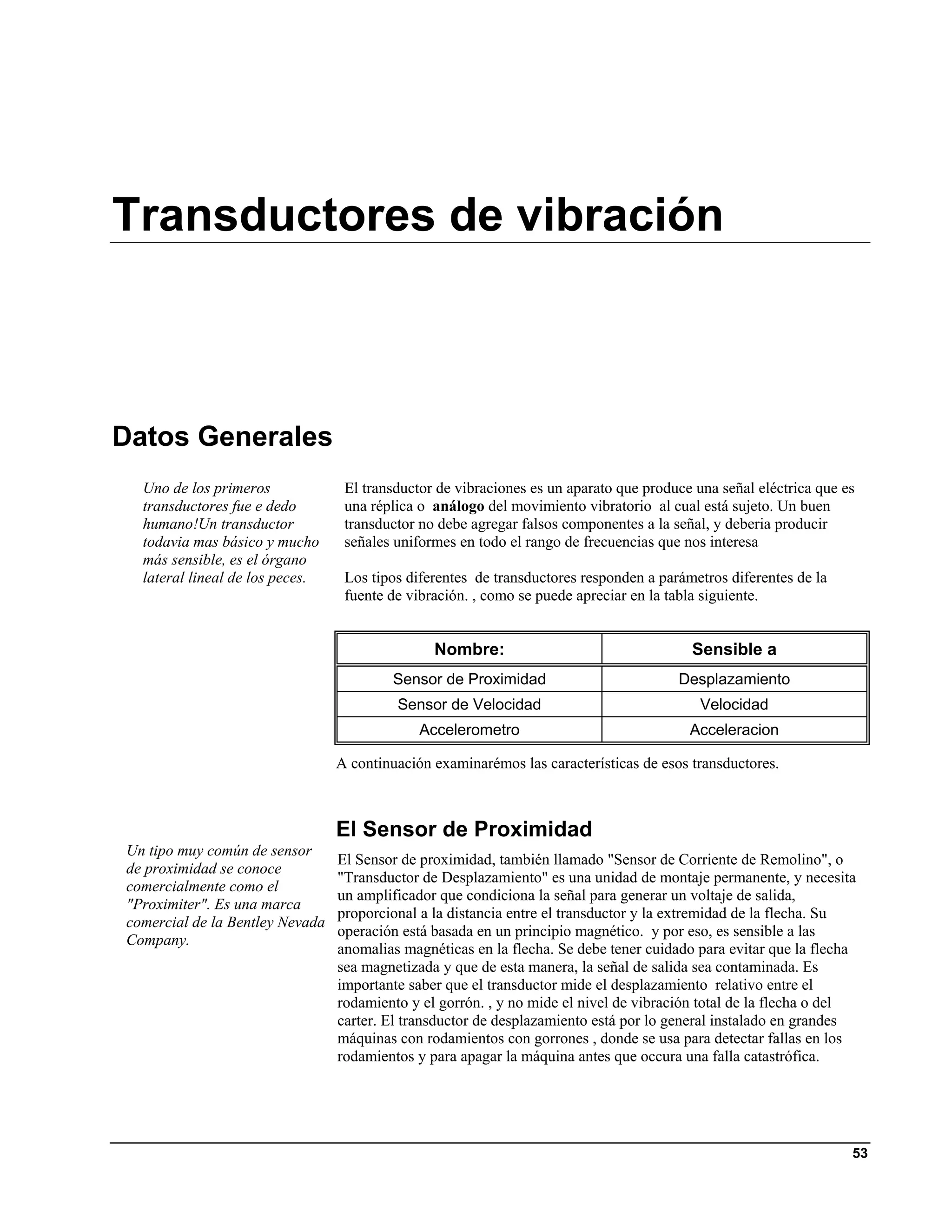 Transductores de vibración



Datos Generales
  Uno de los primeros             El transductor de vibraciones es un aparato que produce una señal eléctrica que es
  transductores fue e dedo        una réplica o análogo del movimiento vibratorio al cual está sujeto. Un buen
  humano!Un transductor           transductor no debe agregar falsos componentes a la señal, y deberia producir
  todavia mas básico y mucho      señales uniformes en todo el rango de frecuencias que nos interesa
  más sensible, es el órgano
  lateral lineal de los peces.    Los tipos diferentes de transductores responden a parámetros diferentes de la
                                  fuente de vibración. , como se puede apreciar en la tabla siguiente.


                                                Nombre:                                  Sensible a
                                         Sensor de Proximidad                          Desplazamiento
                                          Sensor de Velocidad                              Velocidad
                                              Accelerometro                              Acceleracion

                                 A continuación examinarémos las características de esos transductores.



                                 El Sensor de Proximidad
Un tipo muy común de sensor
                                 El Sensor de proximidad, también llamado "Sensor de Corriente de Remolino", o
de proximidad se conoce
                                 "Transductor de Desplazamiento" es una unidad de montaje permanente, y necesita
comercialmente como el
                                 un amplificador que condiciona la señal para generar un voltaje de salida,
"Proximiter". Es una marca
                                 proporcional a la distancia entre el transductor y la extremidad de la flecha. Su
comercial de la Bentley Nevada
                                 operación está basada en un principio magnético. y por eso, es sensible a las
Company.
                                 anomalias magnéticas en la flecha. Se debe tener cuidado para evitar que la flecha
                                 sea magnetizada y que de esta manera, la señal de salida sea contaminada. Es
                                 importante saber que el transductor mide el desplazamiento relativo entre el
                                 rodamiento y el gorrón. , y no mide el nivel de vibración total de la flecha o del
                                 carter. El transductor de desplazamiento está por lo general instalado en grandes
                                 máquinas con rodamientos con gorrones , donde se usa para detectar fallas en los
                                 rodamientos y para apagar la máquina antes que occura una falla catastrófica.




                                                                                                                   53
 