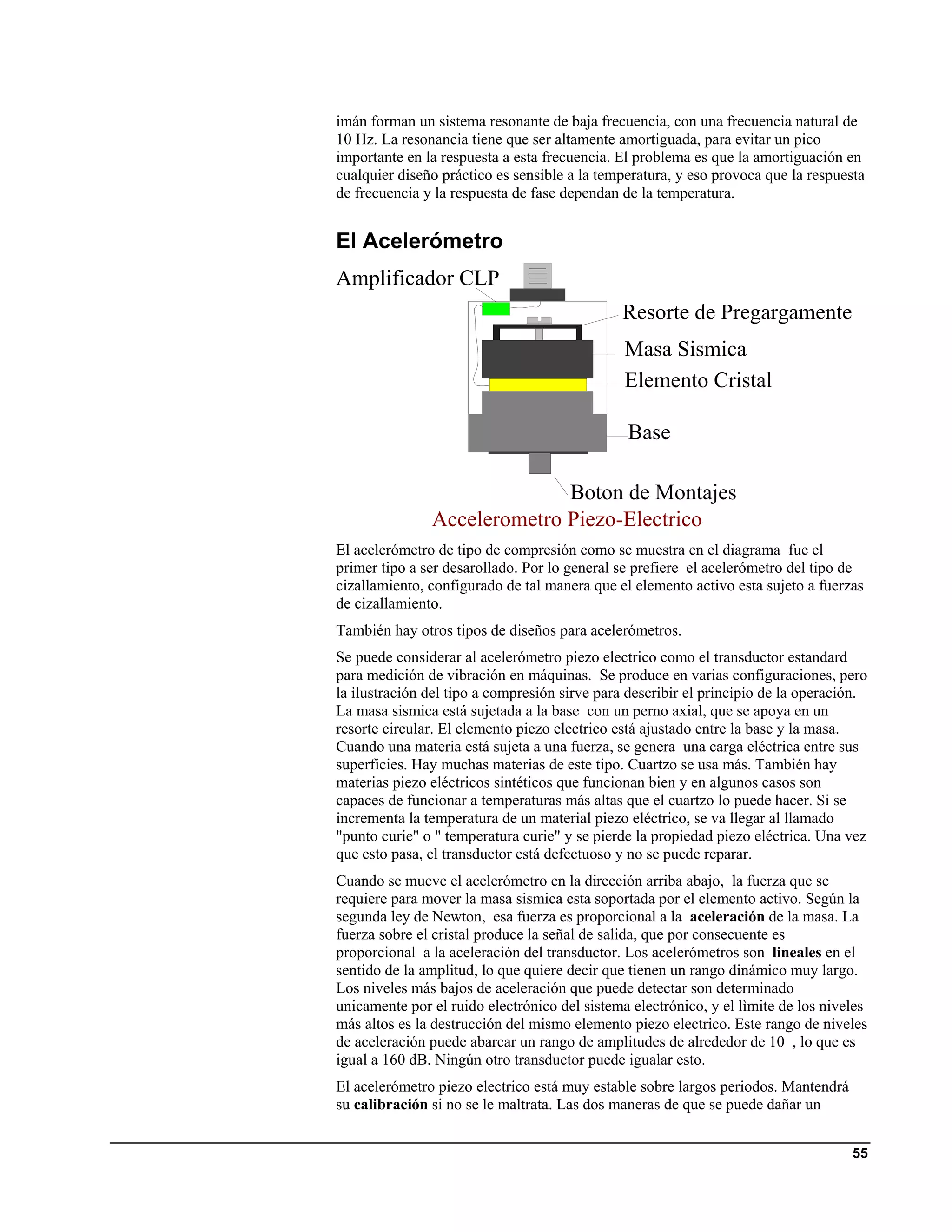 imán forman un sistema resonante de baja frecuencia, con una frecuencia natural de
10 Hz. La resonancia tiene que ser altamente amortiguada, para evitar un pico
importante en la respuesta a esta frecuencia. El problema es que la amortiguación en
cualquier diseño práctico es sensible a la temperatura, y eso provoca que la respuesta
de frecuencia y la respuesta de fase dependan de la temperatura.


El Acelerómetro
Amplificador CLP
                                              Resorte de Pregargamente
                                               Masa Sismica
                                               Elemento Cristal

                                               Base

                             Boton de Montajes
               Accelerometro Piezo-Electrico
El acelerómetro de tipo de compresión como se muestra en el diagrama fue el
primer tipo a ser desarollado. Por lo general se prefiere el acelerómetro del tipo de
cizallamiento, configurado de tal manera que el elemento activo esta sujeto a fuerzas
de cizallamiento.
También hay otros tipos de diseños para acelerómetros.
Se puede considerar al acelerómetro piezo electrico como el transductor estandard
para medición de vibración en máquinas. Se produce en varias configuraciones, pero
la ilustración del tipo a compresión sirve para describir el principio de la operación.
La masa sismica está sujetada a la base con un perno axial, que se apoya en un
resorte circular. El elemento piezo electrico está ajustado entre la base y la masa.
Cuando una materia está sujeta a una fuerza, se genera una carga eléctrica entre sus
superficies. Hay muchas materias de este tipo. Cuartzo se usa más. También hay
materias piezo eléctricos sintéticos que funcionan bien y en algunos casos son
capaces de funcionar a temperaturas más altas que el cuartzo lo puede hacer. Si se
incrementa la temperatura de un material piezo eléctrico, se va llegar al llamado
"punto curie" o " temperatura curie" y se pierde la propiedad piezo eléctrica. Una vez
que esto pasa, el transductor está defectuoso y no se puede reparar.
Cuando se mueve el acelerómetro en la dirección arriba abajo, la fuerza que se
requiere para mover la masa sismica esta soportada por el elemento activo. Según la
segunda ley de Newton, esa fuerza es proporcional a la aceleración de la masa. La
fuerza sobre el cristal produce la señal de salida, que por consecuente es
proporcional a la aceleración del transductor. Los acelerómetros son lineales en el
sentido de la amplitud, lo que quiere decir que tienen un rango dinámico muy largo.
Los niveles más bajos de aceleración que puede detectar son determinado
unicamente por el ruido electrónico del sistema electrónico, y el lìmite de los niveles
más altos es la destrucción del mismo elemento piezo electrico. Este rango de niveles
de aceleración puede abarcar un rango de amplitudes de alrededor de 10 , lo que es
igual a 160 dB. Ningún otro transductor puede igualar esto.
El acelerómetro piezo electrico está muy estable sobre largos periodos. Mantendrá
su calibración si no se le maltrata. Las dos maneras de que se puede dañar un


                                                                                    55
 