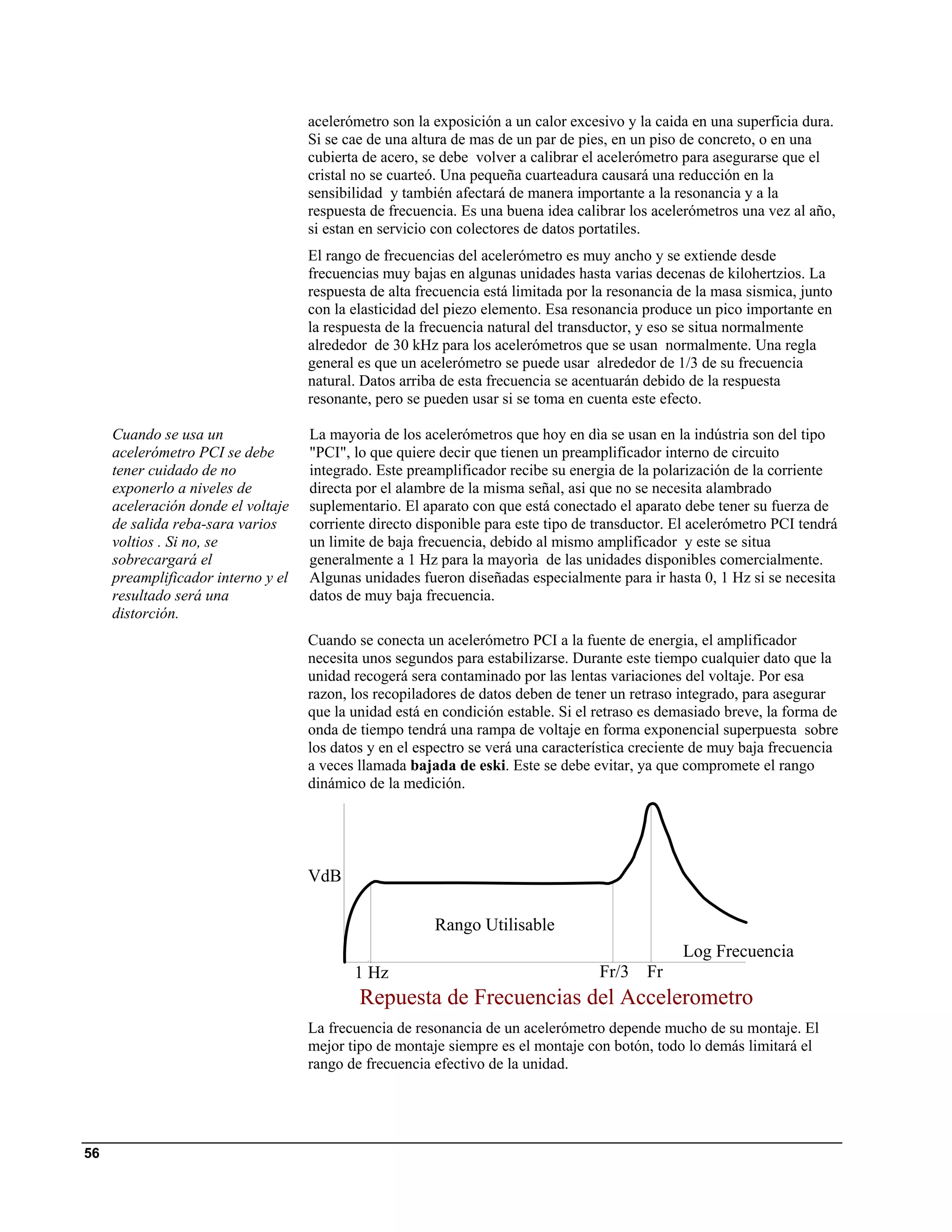 acelerómetro son la exposición a un calor excesivo y la caida en una superficia dura.
                                    Si se cae de una altura de mas de un par de pies, en un piso de concreto, o en una
                                    cubierta de acero, se debe volver a calibrar el acelerómetro para asegurarse que el
                                    cristal no se cuarteó. Una pequeña cuarteadura causará una reducción en la
                                    sensibilidad y también afectará de manera importante a la resonancia y a la
                                    respuesta de frecuencia. Es una buena idea calibrar los acelerómetros una vez al año,
                                    si estan en servicio con colectores de datos portatiles.
                                    El rango de frecuencias del acelerómetro es muy ancho y se extiende desde
                                    frecuencias muy bajas en algunas unidades hasta varias decenas de kilohertzios. La
                                    respuesta de alta frecuencia está limitada por la resonancia de la masa sismica, junto
                                    con la elasticidad del piezo elemento. Esa resonancia produce un pico importante en
                                    la respuesta de la frecuencia natural del transductor, y eso se situa normalmente
                                    alrededor de 30 kHz para los acelerómetros que se usan normalmente. Una regla
                                    general es que un acelerómetro se puede usar alrededor de 1/3 de su frecuencia
                                    natural. Datos arriba de esta frecuencia se acentuarán debido de la respuesta
                                    resonante, pero se pueden usar si se toma en cuenta este efecto.

     Cuando se usa un               La mayoria de los acelerómetros que hoy en dìa se usan en la indústria son del tipo
     acelerómetro PCI se debe       "PCI", lo que quiere decir que tienen un preamplificador interno de circuito
     tener cuidado de no            integrado. Este preamplificador recibe su energia de la polarización de la corriente
     exponerlo a niveles de         directa por el alambre de la misma señal, asi que no se necesita alambrado
     aceleración donde el voltaje   suplementario. El aparato con que está conectado el aparato debe tener su fuerza de
     de salida reba-sara varios     corriente directo disponible para este tipo de transductor. El acelerómetro PCI tendrá
     voltios . Si no, se            un limite de baja frecuencia, debido al mismo amplificador y este se situa
     sobrecargará el                generalmente a 1 Hz para la mayorìa de las unidades disponibles comercialmente.
     preamplificador interno y el   Algunas unidades fueron diseñadas especialmente para ir hasta 0, 1 Hz si se necesita
     resultado será una             datos de muy baja frecuencia.
     distorción.
                                    Cuando se conecta un acelerómetro PCI a la fuente de energia, el amplificador
                                    necesita unos segundos para estabilizarse. Durante este tiempo cualquier dato que la
                                    unidad recogerá sera contaminado por las lentas variaciones del voltaje. Por esa
                                    razon, los recopiladores de datos deben de tener un retraso integrado, para asegurar
                                    que la unidad está en condición estable. Si el retraso es demasiado breve, la forma de
                                    onda de tiempo tendrá una rampa de voltaje en forma exponencial superpuesta sobre
                                    los datos y en el espectro se verá una característica creciente de muy baja frecuencia
                                    a veces llamada bajada de eski. Este se debe evitar, ya que compromete el rango
                                    dinámico de la medición.




                                    VdB

                                                        Rango Utilisable
                                                                                                 Log Frecuencia
                                           1 Hz                                    Fr/3    Fr
                                            Repuesta de Frecuencias del Accelerometro
                                    La frecuencia de resonancia de un acelerómetro depende mucho de su montaje. El
                                    mejor tipo de montaje siempre es el montaje con botón, todo lo demás limitará el
                                    rango de frecuencia efectivo de la unidad.




56
 