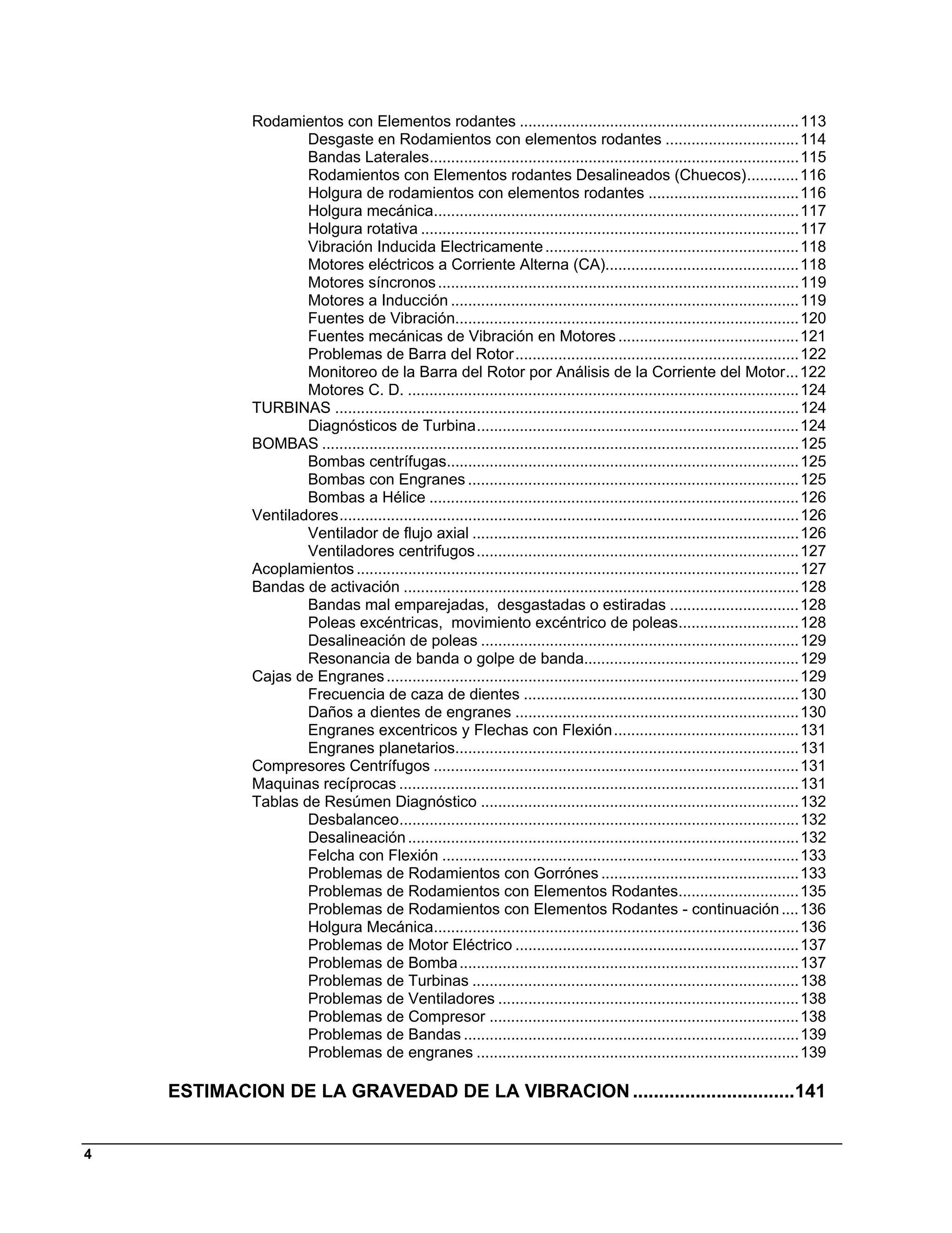 Rodamientos con Elementos rodantes ................................................................. 113 
                     Desgaste en Rodamientos con elementos rodantes ............................... 114 
                     Bandas Laterales...................................................................................... 115 
                     Rodamientos con Elementos rodantes Desalineados (Chuecos) ............ 116 
                     Holgura de rodamientos con elementos rodantes ................................... 116 
                     Holgura mecánica..................................................................................... 117 
                     Holgura rotativa ........................................................................................ 117 
                     Vibración Inducida Electricamente ........................................................... 118 
                     Motores eléctricos a Corriente Alterna (CA)............................................. 118 
                     Motores síncronos .................................................................................... 119 
                     Motores a Inducción ................................................................................. 119 
                     Fuentes de Vibración................................................................................ 120 
                     Fuentes mecánicas de Vibración en Motores .......................................... 121 
                     Problemas de Barra del Rotor .................................................................. 122 
                     Monitoreo de la Barra del Rotor por Análisis de la Corriente del Motor... 122 
                     Motores C. D. ........................................................................................... 124 
             TURBINAS ............................................................................................................ 124 
                     Diagnósticos de Turbina ........................................................................... 124 
             BOMBAS ............................................................................................................... 125 
                     Bombas centrífugas.................................................................................. 125 
                     Bombas con Engranes ............................................................................. 125 
                     Bombas a Hélice ...................................................................................... 126 
             Ventiladores ........................................................................................................... 126 
                     Ventilador de flujo axial ............................................................................ 126 
                     Ventiladores centrifugos ........................................................................... 127 
             Acoplamientos ....................................................................................................... 127 
             Bandas de activación ............................................................................................ 128 
                     Bandas mal emparejadas, desgastadas o estiradas .............................. 128 
                     Poleas excéntricas, movimiento excéntrico de poleas............................ 128 
                     Desalineación de poleas .......................................................................... 129 
                     Resonancia de banda o golpe de banda.................................................. 129 
             Cajas de Engranes ................................................................................................ 129 
                     Frecuencia de caza de dientes ................................................................ 130 
                     Daños a dientes de engranes .................................................................. 130 
                     Engranes excentricos y Flechas con Flexión ........................................... 131 
                     Engranes planetarios................................................................................ 131 
             Compresores Centrífugos ..................................................................................... 131 
             Maquinas recíprocas ............................................................................................. 131 
             Tablas de Resúmen Diagnóstico .......................................................................... 132 
                     Desbalanceo............................................................................................. 132 
                     Desalineación ........................................................................................... 132 
                     Felcha con Flexión ................................................................................... 133 
                     Problemas de Rodamientos con Gorrónes .............................................. 133 
                     Problemas de Rodamientos con Elementos Rodantes............................ 135 
                     Problemas de Rodamientos con Elementos Rodantes - continuación .... 136 
                     Holgura Mecánica..................................................................................... 136 
                     Problemas de Motor Eléctrico .................................................................. 137 
                     Problemas de Bomba ............................................................................... 137 
                     Problemas de Turbinas ............................................................................ 138 
                     Problemas de Ventiladores ...................................................................... 138 
                     Problemas de Compresor ........................................................................ 138 
                     Problemas de Bandas .............................................................................. 139 
                     Problemas de engranes ........................................................................... 139 

    ESTIMACION DE LA GRAVEDAD DE LA VIBRACION ...............................141 


4
 